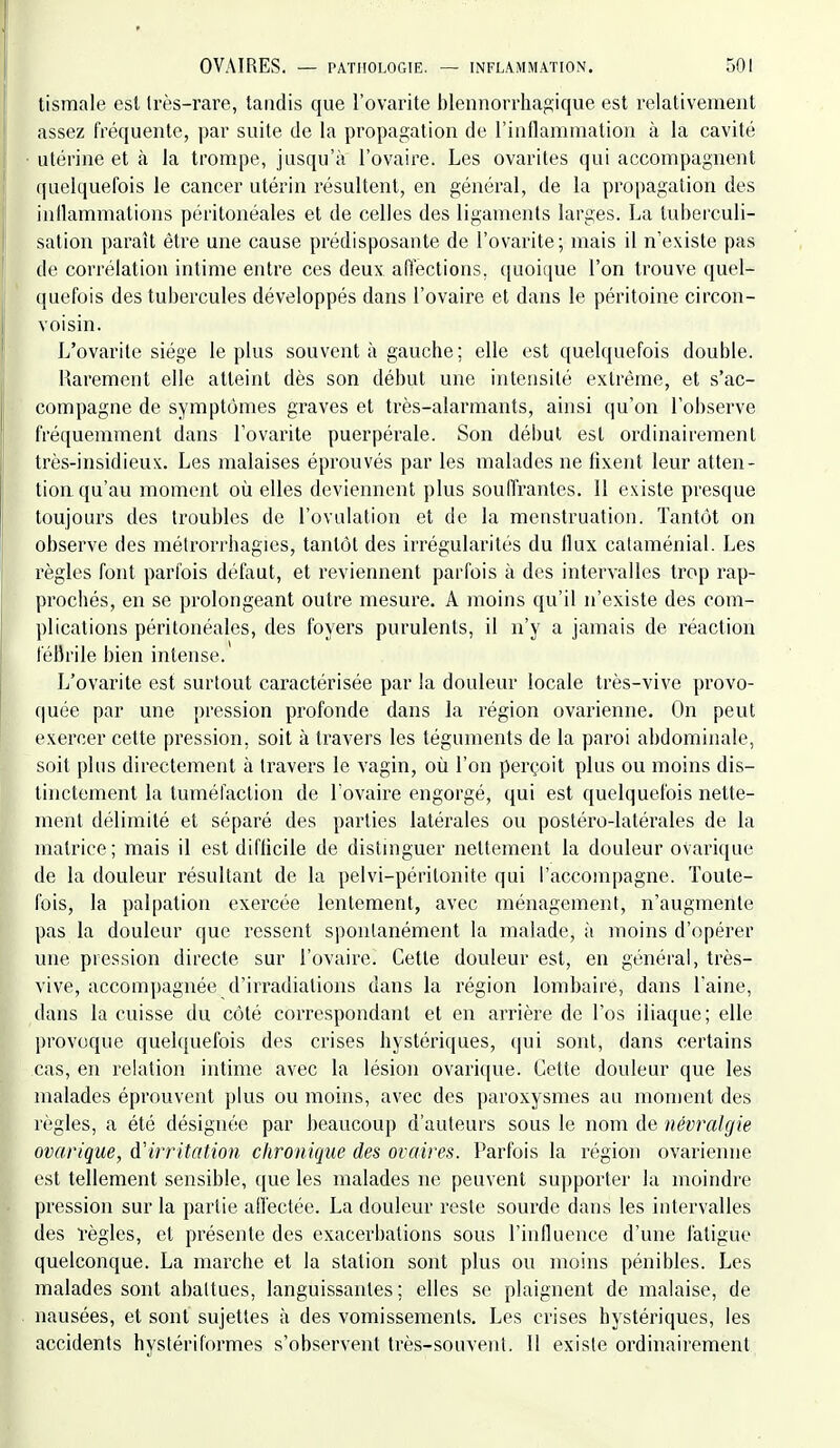 tismale est Irès-rare, tandis que l'ovarite blennorrhagique est relativement assez fréquente, par suite de la propagation de rinflammation à la cavité utérine et à la trompe, jusqu'à l'ovaire. Les ovarites qui accompagnent quelquefois le cancer utérin résultent, en général, de la propagation des inllammations péritonéales et de celles des ligaments larges. La tuberculi- sation paraît être une cause prédisposante de l'ovarite; mais il n'existe pas de corrélation intime entre ces deux, affections, quoique l'on trouve quel- (juefois des tubercules développés dans l'ovaire et dans le péritoine circon- voisin. L'ovarite siège le plus souvent à gauche; elle est quelquefois double. Rarement elle atteint dès son début une intensité extrême, et s'ac- compagne de symptômes graves et très-alarmants, ainsi (|u'on l'observe fréquemment dans l'ovarite puerpérale. Son début est ordinairement très-insidieux. Les malaises éprouvés par les malades ne fixent leur atten- tion qu'au moment où elles deviennent plus souffrantes. Il existe presque toujours des troubles de l'ovulation et de la menstruation. Tantôt on observe des métrorrhagies, tantôt des irrégularités du Ilux cataménial. Les règles font parfois défaut, et reviennent parfois à des intervalles trop rap- prochés, en se prolongeant outre mesure. A moins qu'il n'existe des com- plications péritonéales, des foyers purulents, il n'y a jamais de réaction fébrile bien intense. L'ovarite est surtout caractérisée par la douleur locale très-vive provo- ([uée par une pression profonde dans la région ovarienne. On peut exercer cette pression, soit à travers les téguments de la paroi abdominale, soit plus directement à travers le vagin, où l'on perçoit plus ou moins dis- tinctement la tuméfaction de l'ovaire engorgé, qui est quelquefois nette- ment délimité et séparé des parties latérales ou postéro-latérales de la matrice; mais il est difficile de distinguer nettement la douleur ovarique de la douleur résultant de la pelvi-périlonite qui l'accompagne. Toute- fois, la palpation exercée lentement, avec ménagement, n'augmente pas la douleur que ressent spontanément la malade, à moins d'opérer une pression directe sur l'ovaire. Cette douleur est, en général, très- vive, accompagnée d'irradiations dans la région lombaire, dans Laine, dans la cuisse du côté correspondant et en arrière de l'os iliaque; elle provoque quelquefois des crises hystériques, qui sont, dans certains cas, en relation intime avec la lésion ovarique. Cette douleur que les malades éprouvent plus ou moins, avec des paroxysmes au monient des règles, a été désignée par beaucoup d'auteurs sous le nom de névralgie ovarique, à'irritation chronique des ovaires. Parfois la région ovarienne est tellement sensible, que les malades ne peuvent supporter la moindre pression sur la partie ailéctée. La douleur reste sourde dans les intervalles des règles, et présente des exacerbations sous l'influence d'une fatigue quelconque. La marche et la station sont plus ou moins pénibles. Les malades sont abattues, languissantes; elles se plaignent de malaise, de nausées, et sont sujettes à des vomissements. Les crises hystériques, les accidents hystériformes s'observent très-souvent. Il existe ordinairement