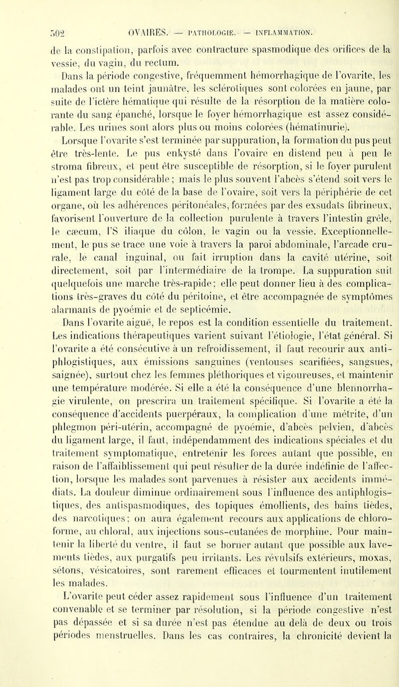 de la conslipalioii, parfois avec contracture spasmodique des orifices de la vessie, du vagin, du rectum. Dans la période congestive, fréquemment hémorrhagifjue de l'ovarite, les malades ont un teint jaunâtre, les sclérotiques sont colorées en jaune, par suite de l'ictère hémalique qui résulte de la résorption de la matière colo- rante du sang épanché, lorsque le foyer hémorrhagique est assez considé- rable. Les urines sont alors plus ou moins colorées (hémalinurie). Lorsque l'ovarite s'est terminée par suppui'ation, la formation du pus peut être très-lente. Le pus enkysté dans l'ovaire en distend peu ù peu le stroma fibreux, et peut être susceptible de résorption, si le foyer puruleirt n'est pas trop considérable ; mais le plus souvent l'abcès s'étend soit vers le ligament large du côté de la base de l'ovaire, soit vers la périphérie de cet organe, où les adhérences péritonéales, formées par des exsudais (ibrineux, favorisent l'ouverture de la collection purulente à travers l'intestin grêle, le cfecum, l'S iliaque du côlon, le vagin ou la vessie. Exceptionnelle- ment, le pus se trace une voie à travers la paroi abdominale, l'arcade cru- rale, le canal inguinal, ou fait irruption dans la cavité utérine, soit directement, soit par l'intermédiaire de la trompe. La suppuration suit quelquefois une marche très-rapide; elle peut donner lieu à des complica- tions très-graves du côté du péritoine, et être accompagnée de symptômes alarmants de pyoémie et de septicémie. Dans l'ovarite aiguè, le repos est la condition essentielle du traitement. Les indications thérapeutiques varient suivant l'étiologie, l'état général. Si l'ovarite a été consécutive à un refroidissement, il faut recourir aux anti- phlogistiques, aux émissions sanguines (ventouses scarifiées, sangsues, saignée), surtout chez les femmes pléthoriques et vigoui-euses, et maintenir une température modérée. Si elle a été la conséquence d'une blennorrha- gie virulente, on prescrira un traitement spécifique. Si l'ovarite a été la conséquence d'accidents puerpéraux, la complication d'une métrite, d'un phlegmon péri-utérin, accompagné de pyoémie, d'abcès pelvien, d'abcès du ligament large, il faut, indépendamment des indications spéciales et du ti'aitement symptomati{|ue, entretenir les forces autant que possible, en raison de l'affaiblissement qui peut résulter de la durée indéfinie de l'aU'ec- tion, lorsque les malades sont parvenues à résister aux accidents immé- diats. La douleur diminue ordinairement sous l'influence des antiphlogis- tiques, des antispasmodiques, des topiques émollients, des bains tièdes, des narcotiques: on aura également recours aux applications de chloro- forme, auchloral, aux injections sous-cutanées de morphine. Pour main- tenir la liberté du ventre, il faut se borner autant que possible aux lave- ments tièdes, aux purgatifs peu irritants. Les révulsifs extérieurs, moxas, sétons, vésicatoires, sont rarement efficaces et tourmentent inutilement les malades. L'ovarite peut céder assez rapidement sous l'influence d'un traitement convenable et se terminer par résolution, si la période congestive n'est pas dépassée et si sa durée n'est pas étendue au delà de deux ou trois périodes menstruelles. Dans les cas contraires, la chronicité devient la