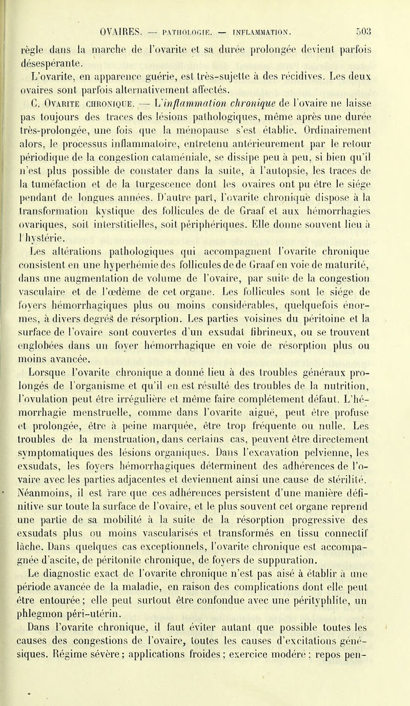règle dans la marche de l'ovarile et sa durée prolongée devient parfois désespérante. L'ovarite, en apparence guérie, est très-sujette à des récidives. Les deux ovaires sont parfois alternativement alïectés. C. OvARiTE CHRONIQUE. — h'inflammation chronique de Tovaire ne laisse pas toujours des traces des lésions pathologiques, même après une durée très-prolongée, une fois que la ménopause s'est établie. Ordinairement alors, le processus inflammatoire, entretenu antérieurement par le retour périodique de la congesticm cataméniale, se dissipe peu à peu, si bien qu'il n'est plus possible de constater dans la suite, à l'autopsie, les traces de la tuméfaction et de la turgescence dont les ovaires ont pu être le siège pendant de longues années. D'autre part, l'ovarite chronique dispose à la transformation kystique des follicules de de Graaf et aux hémorrhagies ovariques, soit interstitielles, soit périj)hériques. Elle donne souvent lieu à 1 hystérie. Les altérations pathologiques qui accompagnent l'ovarite chronique consistent en une hyperhéiniedes follicules de de Graaf en voie de maturité, dans une augmentation de volume de l'ovaire, par suite de la congestion vasculaire et de l'œdème de cet organe. Les follicules sont le siège de foyers hémorrhagiques plus ou moins considérables, quelquefois énor- mes, à divers degrés de résorption. Les parties voisines du péritoine et la surface de l'ovaire sont couvertes d'un exsudât tibrineux, ou se trouvent englobées dans un foyer hémorrhagique en voie de résorption plus ou moins avancée. Lorsque l'ovarite chronique a donné lieu à des troubles généraux pro- longés de l'organisme et qu'il en est résulté des troubles de la nutrition, l'ovulation peut être irrégulière et même faire complètement défaut. L'hé- morrhagie menstruelle, comme dans l'ovarite aiguè, peut être profuse et prolongée, être à peine marquée, être trop fréquente ou nulle. Les troubles de la menstruation, dans certains cas, peuvent être directement symptomatiques des lésions organiques. Dans l'excavation pelvienne, les exsudats, les foyers hémorrhagiques déterminent des adhérences de l'o- vaire avec les parties adjacentes et deviennent ainsi une cause de stérilité. Néanmoins, il est rare que ces adhérences persistent d'une manière défi- nitive sur toute la surface de l'ovaire, et le plus souvent cet organe reprend une partie de sa mobilité à la suite de la résorption progressive des exsudats plus ou moins vascularisés et transformés en tissu connectif lâche. Dans quelques cas exceptionnels, l'ovarite chronique est accompa- gnée d'ascite, de péritonite chronique, de foyers de suppuration. Le diagnostic exact de l'ovarite chronique n'est pas aisé à établir à une période avancée de la maladie, en raison des complications dont elle peut être entourée ; elle peut surtout être confondue avec une pérityphlite, un phlegmon péri-utérin. Dans l'ovarite chronique^ il faut éviter autant que possible toutes les causes des congestions de l'ovaire, toutes les causes d'excitations géné- siques. Régime sévère ; applications froides ; exercice modéré ; repos pen-