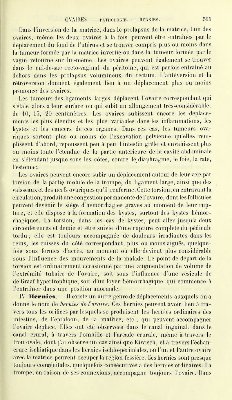 Dans riiiversioii de la matrice, dans le prolapsus de la matrice, l'un des ovaires, même les deux, ovaires à la fois peuvent être entraînés par le déplacement du fond de l'ulérus et se trouver compris plus ou moins dans la tumeur formée par la matrice invertie ou dans la tumeur formée par le vagin retourné sur lui-même. Les ovaires peuvent également se trouver dans le cul-de-sac recto-vaginal du péritoine, qui est parfois entraîné au dehors dans les prolapsus volumineux du rectum. L'antéversion et la rétroversion donnent également lieu à un déplacement plus ou moins prononcé des ovaires. Les tumeurs des ligaments larges déplacent l'ovaire correspondant qui s'étale alors à leur surface ou qui subit un alfongement très-considérable, de 10, 15, 20 centimètres. Les ovaires subissent encore les déplace- ments les plus étendus et les plus variables dans les inflammations, les kystes et les cancers de ces organes. Dans ces cas, les tumeurs ova- riques sortent plus ou moins de l'excavation pelvienne quelles rem- plissent d'abord, repoussent peu à peu l'intestin grêle et envahissent plus ou moins toute l'étendue de la partie antérieure de la cavité abdominale en s'étendant jusque sous les côtes, contre le diaphragme, le foie, la rate, l'estomac. Les ovaires peuvent encore subir un déplacement autour de leur axe par torsion de la partiç mobile de la trompe, du ligament large, ainsi que des vaisseaux et des nerfs ovariques qu'il renferme. Cette torsion, en entravant la circulation, produit une congestion permanente de l'ovaire, dont les follicules peuvent devenir le siège d'hémorrhagies graves au moment de leur rup- ture, et elle dispose à la formation des kystes, surtout des kystes hémor- rhagiques. La torsion, dans les cas de kystes, peut aller jusqu'à deux circonférences et demie et être suivie d'une rupture complète du pédicule tordu ; elle est toujours accompagnée de douleurs irradiantes dans les reins, les cuisses du côté correspondant, plus ou moins aiguës, quelque- fois sous formes d'accès, au moment où elle devient plus considérable sous l'inlluence des mouvements de la malade. Le point de départ de la torsion est ordinairement occasionné par une augmentation de volume de l'extrémité tubaire de l'ovaire, soit sous l'influence d'une vésicule de de Graaf hypertrophique, soit d'un foyer hémorrhagique qui commence à l'entraîner dans une position anormale. IV. Hernies». — Il existe un autre genre de déplacements auxquels on a donné le nom de hernies de Vovaire. Ces hernies peuvent avoir lieu à tra- vers tous les orifices par lesquels se produisent les hernies ordinaires des intestins, de répi|)loon, de la matrice, etc., qui peuvent accompagner l'ovaire déplacé. Elles ont été observées dans le canal inguinal, dans le canal crural, à travers l'ombilic et l'arcade crurale, même à travers le trou ovale, dont j'ai observé un cas ainsi que Kiwiscli, et à travers l'échan- crure ischialiquedans les hernies ischio-périnéales, où l'un et l'autre ovaire avec la matrice peuvent occuper la région fessière. Ceshei'nies sont presque toujours congénitales, quelquefois consécutives à des hernies ordinaires. La •trompe, en raison de ses connexions, accompagne toujours l'ovaire. Dans