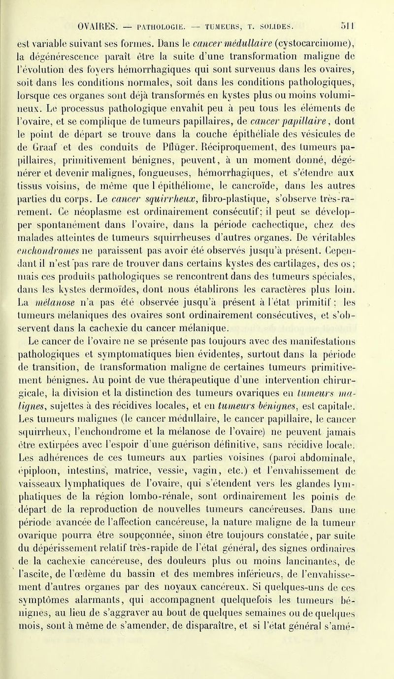 esl variable suivant ses formes. Dans le cancer médullaire (cystocarcinonie), la dégénérescence paraît être la suite d'une transformation maligne de révolution des foyers hémorrhagiques qui sont survenus dans les ovaires, soit dans les conditions normales, soit dans les conditions pathologiques, lorsque ces organes sont déjà transformés en kystes plus ou moins volumi- neux. Le processus pathologique envahit peu à peu tous les éléments de l'ovaire, et se complique de tumeurs papillaires, de cancer papillaire, dont le point de départ se trouve dans la couche épithéliale des vésicules de de Graaf et des conduits de Pflùger. Réciproquement, des tumeurs pa- pillaires, primitivement bénignes, peuvent, à un moment donné, dégé- nérer et devenir malignes, fongueuses, hémorrhagi([ues, et s'étendre aux tissus voisins, de même que 1 épithéliome, le cancroïde, dans les autres parties du corps. Le cancer squirrheux, fibro-plasti({ue, s'observe très-ra- rement. Ce néoplasme esl ordinairement consécutif; il peut se dévelop- per spontanément dans l'ovaire, dans la période cachectique, chez des malades atteintes de tumeurs squirrheuses d'autres organes. De véritables enchondromes ne paraissent pas avoir été observés jusqu'à présent. Cepen- dant il n'est pas rare de trouver dans certains kystes des cartilages, des os; mais ces produits pathologiques se rencontrent dans des tumeurs spéciales, dans les kystes dermoïdes, dont nous établirons les caractères plus lom. La niélanose n'a pas été observée jusqu'à présent à l'étal primitif; les tumeurs mélaniques des ovaires sont ordinairement consécutives, et s'ob- servent dans la cachexie du cancer mélanique. Le cancer de l'ovaire ne se présente pas toujours avec des manifestations pathologiques et symptomatiques bien évidentes, surtout dans la période de transition, de transformation maligne de certaines tumeurs primitive- ment bénignes. Au point de vue thérapeutique d'une intervention chirur- gicale, la division et la distinction des tumeurs ovariques en Iwmeurs ma- lignes, sujettes à des récidives locales, et en tumeurs bénignes, est capitale. Les tumeurs malignes (le cancer médullaire, le cancer papillaire, le cancer squirrheux, l'enchondrome et la raélanose de l'ovaire) ne peuvent jamais être extirpées avec l'espoir d'une guérison définitive, sans récidive locale. Les adhérences de ces tumeurs aux parties voisines (paroi abdominale, épiploon, intestins, matrice, vessie, vagin, etc.) et l'envahissement de vaisseaux lymphatiques de l'ovaire, qui s'étendent vers les glandes lym- phatiques de la région lombo-rénale, sont ordinairement les points de départ de la reproduction de nouvelles tumeurs cancéreuses. Dans une période avancée de l'affection cancéreuse, la nature maligne de la tumeur ovarique pourra être soupçonnée, sinon être toujours constatée, par suite du dépérissement relatif très-rapide de l'état général, des signes ordinaires de la cachexie cancéreuse, des douleurs plus ou moins lancinantes, de l'ascite, de l'œdème du bassin et des membres inférieurs, de l'envahisse- ment d'autres organes par des noyaux cancéreux. Si quelques-uns de ces symptômes alarmants, qui accompagnent quelquefois les tumeurs bé- nignes, au lieu de s'aggraver au bout de quelques semaines ou de quelques mois, sont à même de s'amender, de disparaître, et si l'étal général s'amé-