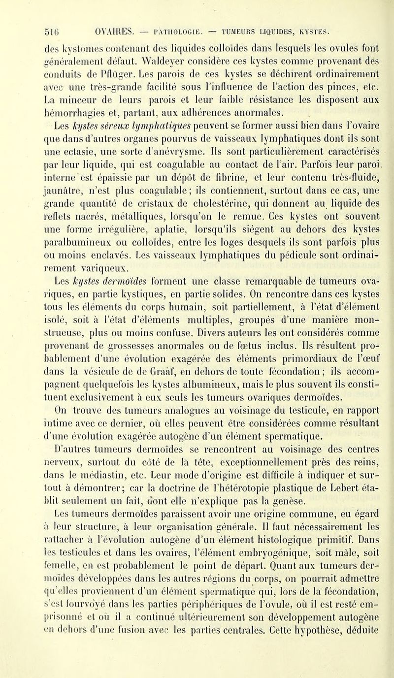 des kystomes contenant des liquides colloïdes dans lesquels les ovules font généralement défaut. Waldeyer considère ces kystes comme provenant des conduits de Pflûger. Les parois de ces kystes se déchirent ordinairement avec une très-grande facilité sous l'induence de l'action des pinces, etc. La minceur de leurs parois et leur faible résistance les disposent aux hémorrhagies et, partant, aux adhérences anormales. Les kystes séreux lymphatiques peuvent se former aussi bien dans l'ovaire que dans d'autres organes pourvus de vaisseaux lymphatiques dont ils sont une ectasie, une sorte d'anévrysme. Ils sont particulièrement caractérisés par leur liquide, qui est coagulable au contact de l'air. Parfois leur paroi interne est épaissie par un dépôt de fibrine, et leur contenu très-fluide, jaunâtre, n'est plus coagulable ; ils contiennent, surtout dans ce cas, une grande quantité de cristaux de cholestérine, qui donnent au liquide des reflets nacrés, métalliques, lorsqu'on le remue. Ces kystes ont souvent une forme irrégulière, aplatie, lorsqu'ils siègent au dehors des kystes paralbumineux ou colloïdes, entre les loges desquels ils sont parfois plus ou moins enclavés. Les vaisseaux lymphatiques du pédicule sont ordinai- rement variqueux. Les kystes dermoïdes forment une classe remarquable de tumeurs ova- riques, en partie kystiques, en partie solides. On rencontre dans ces kystes tous les éléments du corps humain, soit partiellement, à l'état d'élément isolé, soit à l'état d'éléments multiples, groupés d'une manière mon- strueuse, plus ou moins confuse. Divers auteurs les ont considérés comme provenant de grossesses anormales ou de fœtus inclus. Ils résultent pro- bablement d'une évolution exagérée des éléments primordiaux de l'œuf dans la vésicule de de Graaf, en dehors de toute fécondation ; ils accom- pagnent quelquefois les kystes albumineux, mais le plus souvent ils consti- tuent exclusivement à eux seuls les tumeurs ovariques dermoïdes. On trouve des tumeurs analogues au voisinage du testicule, en rapport intime avec ce dernier, où elles peuvent être considérées comme résultant d'une évolution exagérée autogène d'un élément spermatique. D'autres tumeurs dermoïdes se rencontrent au voisinage des centres nerveux, surtout du coté de la tête, exceptionnellement près des reins, dans le modiastin, etc. Leur mode d'origine est difficile à indiquer et sur- tout à démontrer; car la doctrine de l'hétérotopie plastique de Lebert éta- blit seulement un fait, dont elle n'explique pas la genèse. Les tumeurs dermoïdes paraissent avoir une origine commune, eu égard à leur structure, à leur organisation générale. Il faut nécessairement les rattacher à l'évolution autogène d'un élément histologique primitiL Dans les testicules et dans les ovaires, l'élément embryogéniquc, soit màle, soit femelle, en est probablement le point de départ. Quant aux tumeurs dcr- inoïdes développées dans les autres régions du corps, on pourrait admettre qu'elles proviennent d'un élément spermatique qui, lors de la fécondation, s'est fourvoyé dans les parties périphériques de l'ovule, où il est resté em- [)risonné et où il a continué ultérieurement son développement autogène on dehors d'une fusion avec les parties centrales. Cette hypothèse, déduite