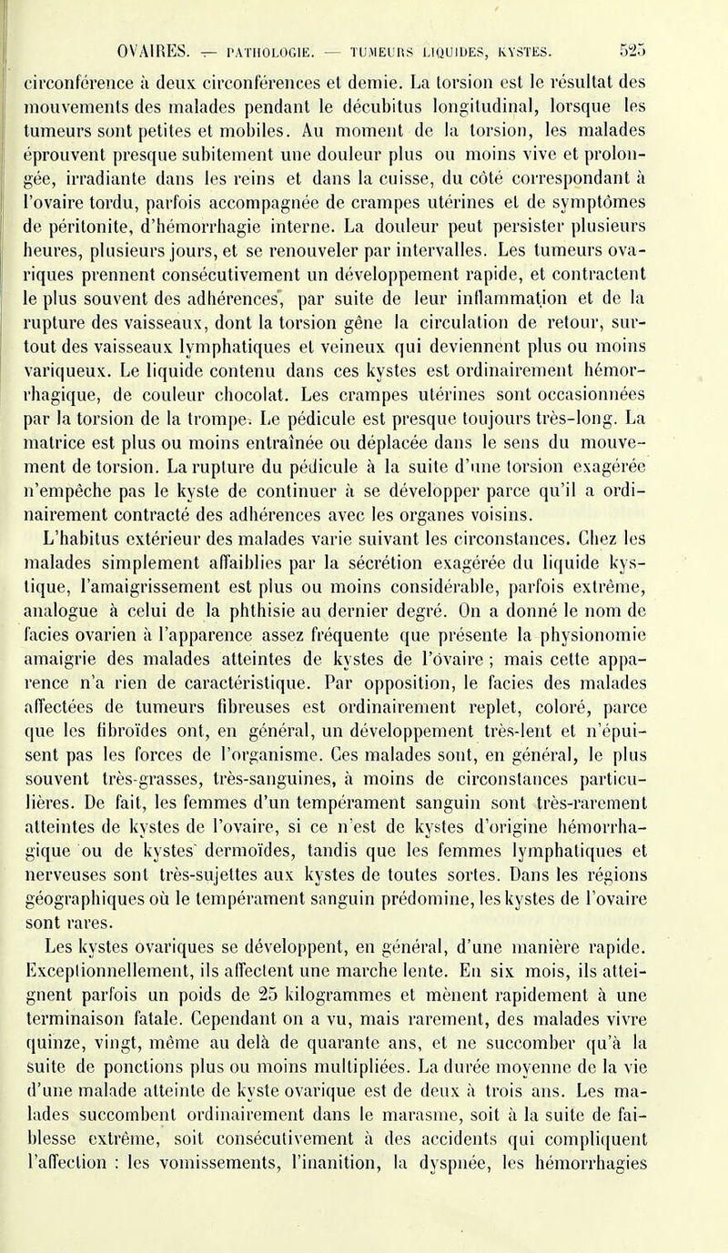circonférence à deux, circonférences et demie. La torsion est le résultat des mouvements des malades pendant le décubitus longitudinal, lorsque les tumeurs sont petites et mobiles. Au moment de la torsion, les malades éprouvent presque subitement une douleur plus ou moins vive et prolon- gée, irradiante dans les reins et dans la cuisse, du côté correspondant à l'ovaire tordu, parfois accompagnée de crampes utérines et de symptômes de péritonite, d'hémorrhagie interne. La douleur peut persister plusieurs heures, plusieurs jours, et se renouveler par intervalles. Les tumeurs ova- riques prennent consécutivement un développement rapide, et contractent le plus souvent des adhérences', par suite de leur inflammation et de la rupture des vaisseaux, dont la torsion gêne la circulation de retour, sur- tout des vaisseaux lymphatiques et veineux qui deviennent plus ou moins variqueux. Le liquide contenu dans ces kystes est ordinairement hémor- rhagique, de couleur chocolat. Les crampes utérines sont occasionnées par la torsion de la trompe. Le pédicule est presque toujours très-long. La matrice est plus ou moins entraînée ou déplacée dans le sens du mouve- ment de torsion. La rupture du pédicule à la suite d'une torsion exagérée n'empêche pas le kyste de continuer à se développer parce qu'il a ordi- nairement contracté des adhérences avec les organes voisins. L'habitus extérieur des malades varie suivant les circonstances. Chez les malades simplement affaiblies par la sécrétion exagérée du liquide kys- tique, l'amaigrissement est plus ou moins considérable, parfois extrême, analogue à celui de la phthisie au dernier degré. On a donné le nom de faciès ovarien à l'apparence assez fréquente que présente la physionomie amaigrie des malades atteintes de kystes de l'ovaire ; mais cette appa- rence n'a rien de caractéristique. Par opposition, le faciès des malades affectées de tumeurs fibreuses est ordinairement replet, coloré, parce que les fibroïdes ont, en général, un développement très-lent et n'épui- sent pas les forces de l'organisme. Ces malades sont, en général, le plus souvent très-grasses, très-sanguines, à moins de circonstances particu- lières. De fait, les femmes d'un tempérament sanguin sont très-rarement atteintes de kystes de l'ovaire, si ce n'est de kystes d'origine hémorrha- gique ou de kystes dermoïdes, tandis que les femmes lymphatiques et nerveuses sont très-sujettes aux kystes de toutes sortes. Dans les régions géographiques où le tempérament sanguin prédomine, les kystes de l'ovaire sont rares. Les kystes ovariques se développent, en général, d'une manière rapide. Exceptionnellement, ils affectent une marche lente. En six mois, ils attei- gnent parfois un poids de 25 kilogrammes et mènent rapidement à une terminaison fatale. Cependant on a vu, mais rarement, des malades vivre quinze, vingt, même au delà de quarante ans, et ne succomber qu'à la suite de ponctions plus ou moins multipliées. J^a durée moyenne de la vie d'une malade atteinte de kyste ovarique est de deux à trois ans. Les ma- lades succombent ordinairement dans le marasme, soit à la suite de fai- blesse extrême, soit consécutivement à des accidents qui compliquent l'affection : les vomissements, l'inanition, la dyspnée, les hémorrhagies