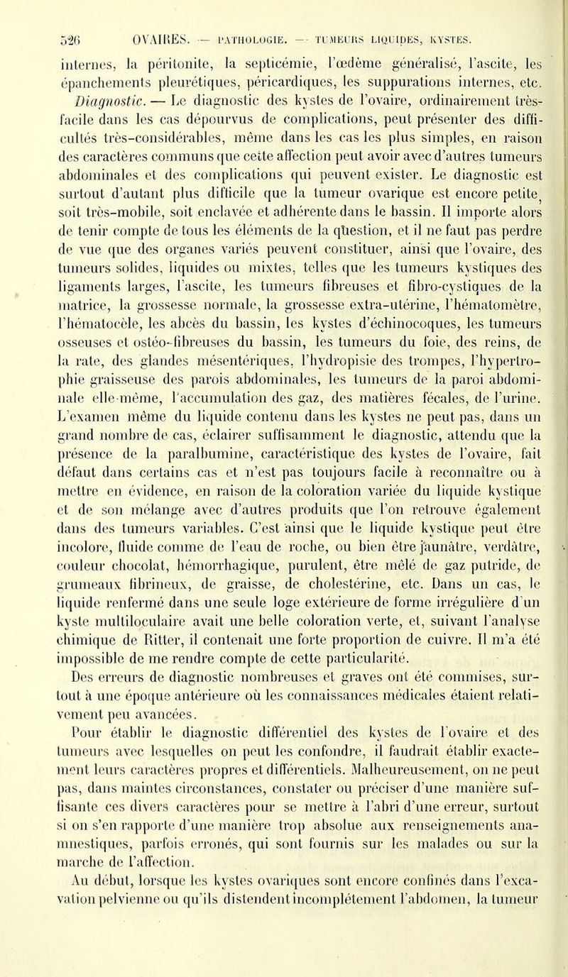 internes, la péritonite, la septicémie, l'œdème généralisé, Fascite, les épanchements pleurétiques, péricardiques, les suppm'ations internes, etc. Diagnostic. — Le diagnostic des kystes de l'ovaire, ordinairement très- facile dans les cas dépourvus de complications, peut présenter des diffi- cultés très-considérables, même dans les cas les plus simples, en raison des caractères communs que cette affection peut avoir avec d'autres tumeurs abdominales et des complications qui peuvent exister. Le diagnostic est surtout d'autant plus difticilc que la tumeur ovarique est encore petite^ soit très-mobile, soit enclavée et adhérente dans le bassin. Il importe alors de tenir compte de tous les éléments de la question, et il ne faut pas perdre de vue que des organes variés peuvent constituer, ainsi que l'ovaire, des tumeurs solides, liquides ou mixtes, telles que les tumeurs kystiques des ligaments larges, l'ascite, les tumeurs fibreuses et fîbro-cystiques de la matrice, la grossesse normale, la grossesse extra-utérine, l'hématomètre, l'hématocèle, les abcès du bassin, les kystes d'échinocoques, les tumeurs osseuses et ostéo-fibreuses du bassin, les tumeurs du foie, des reins, de la rate, des glandes mésentériques, l'hydropisie des trompes, l'hypertro- phie graisseuse des parois abdominales, les tumeurs de la paroi abdomi- nale elle-même, raccumulation des gaz, des matières fécales, de l'urine. L'examen même du liquide contenu dans les kystes ne peut pas, dans un grand nombre de cas, éclairer suffisamment le diagnostic, attendu que la présence de la paralbumine, caractéristique des kystes de l'ovaire, fait défaut dans certains cas et n'est pas toujours facile à reconnaître ou à mettre en évidence, en raison de la coloration variée du liquide kystique et de son mélange avec d'autres produits que l'on retrouve également dans des tumeurs variables. C'est ainsi que le liquide kystique peut être incolore, fluide comme de l'eau de roche, ou bien être jaunâtre, verdâlrc, couleur chocolat, hémorrhagique, purulent, être mêlé de gaz putride, de grumeaux fibrineux, de graisse, de cholestérine, etc. Dans un cas, le liquide renfermé dans une seule loge extérieure de forme irrégulière d'un kyste multiloculaire avait une belle coloration verte, et, suivant l'analyse chimique de Ritter, il contenait une forte proportion de cuivre. 11 m'a été impossible de me rendre compte de cette particularité. Des erreurs de diagnostic nombreuses et graves ont été commises, sur- tout à une époque antérieure où les connaissances médicales étaient relati- vement peu avancées. Pour établir le diagnostic différentiel des kystes de l'ovaire et des tumeurs avec lesquelles on peut les confondre, il faudrait établir exacte- ment leurs caractères propres et différentiels. Malheureusement, on ne peut pas, dans maintes circonstances, constater ou préciser d'une manière suf- fisante ces divers caractères pour se mettre à l'abri d'une erreur, surtout si on s'en rapporte d'une manière trop absolue aux renseignements ana- mnestiques, parfois erronés, qui sont fournis sur les malades ou sur la marche de l'affection. Au début, lorsque les kystes ovariques sont encore confinés dans l'exca- vation pelvienne ou qu'ils distendent incomplètement l'abdomen, la tumeur