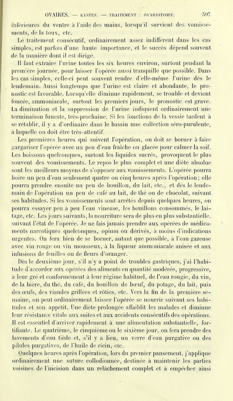 inférieures du venlre à l'aide des mains, lorsqu'il survient des vomisse- ments, de la toux, etc. Le traitement consécutif, ordinairement assez indifférent dans les cas simples, est parfois d'une haute importance, et le succès dépend souvent de la manière dont il est dirigé. Il faut extraire l'urine toutes les six heures environ, surtout pendant la première journée, pour laisser l'opérée aussi tranquille que possible. Dans les cas simples, celle-ci peut souvent rendre d'elle-même l'urine dès le lendemain. Aussi longtemps que l'urine est claire et abondante, le pro- nostic est favorable. Lorsqu'elle diminue rapidement, se trouble et devient foncée, ammoniacale, surtout les premiers jours, le pronostic est grave. La diminution et la suppression de l'urine indiquent ordinairement une terminaison funeste, très-prochaine. Si les fonctions de la vessie lardent à se rétablir, il y a d'ordinaire dans le bassin une collection séi'o-purulente, à laquelle on doit être très-attentif. Les premières heures qui suivent l'opération, on doit se borner à faire gargariser l'opérée avec un peu d'eau fraiche ou glacée pour calmer la soif. Les boissons quelconques, surtout les liquides sucrés, provoquent le plus souvent des vomissements. Le repos le plus complet et une diète absolue sont les meilleurs moyens de s'opposer aux vomissements. L'opérée pouri'a boire un peu d'eau seulement quatre ou cinq heures après l'opération ; elle pourra prendre ensuite un peu de bouillon, du lait, etc., et dès le lende- main de l'opération un peu de café au lait, de thé ou de chocolat, suivant ses habitudes. Si les vomissements sont arrêtés depuis quelques heures, on pourra essayer peu à peu l'eau vineuse, les bouillons consommés, le lai- tage, etc. Les jours suivants, la nourriture sera de plus en plus substantielle, suivant l'état de l'opérée. Je ne fais jamais prendre aux opérées de médica- ments narcotiques quelconques, opium ou dérivés, à moins d'indications urgentes. On fera bien de se borner, autant que possible, à l'eau gazeuse avec vin rouge ou vin mousseux, à la liqueur ammoniacale anisée et aux infusions de feuilles ou de fleurs d'oranger. Dès le deuxième jour, s'il n'y a point de troubles gastriques, j'ai l'habi- tude d'accorder aux opérées des aliments en quantité modérée, progressive, à leur gré et conformément à leur régime habituel, de l'eau rougie, du vin, de la bière, du thé, du café, du bouillon de bœuf, du potage, du lait, puis des œufs, des viandes grillées et rôties, etc. Vers la fin de la première se- maine, on peut ordinairement laisser l'opérée se nourrir suivant ses habi- tudes et son appétit. Une diète prolongée affaiblit les malades et diminue leur résistance vitale aux suites et aux accidents consécutifs des opérations. Il est essentiel d'arriver rapidement à une alimentation substantielle, for- tifiante. Le quatrième, le cinquième ou le sixième jour, on fera prendre des lavements d'eau tiède et, s'il y a lieu, un verre d'eau purgative ou des pilules purgatives, de l'huile de ricin, etc. Ouelques heures après l'opération, lors du premier pansement, j'applique ordinairement une suture collodionnée, destinée à maintenir les parties voisines de l'incision dans un relâchement complet et à empêcher ainsi