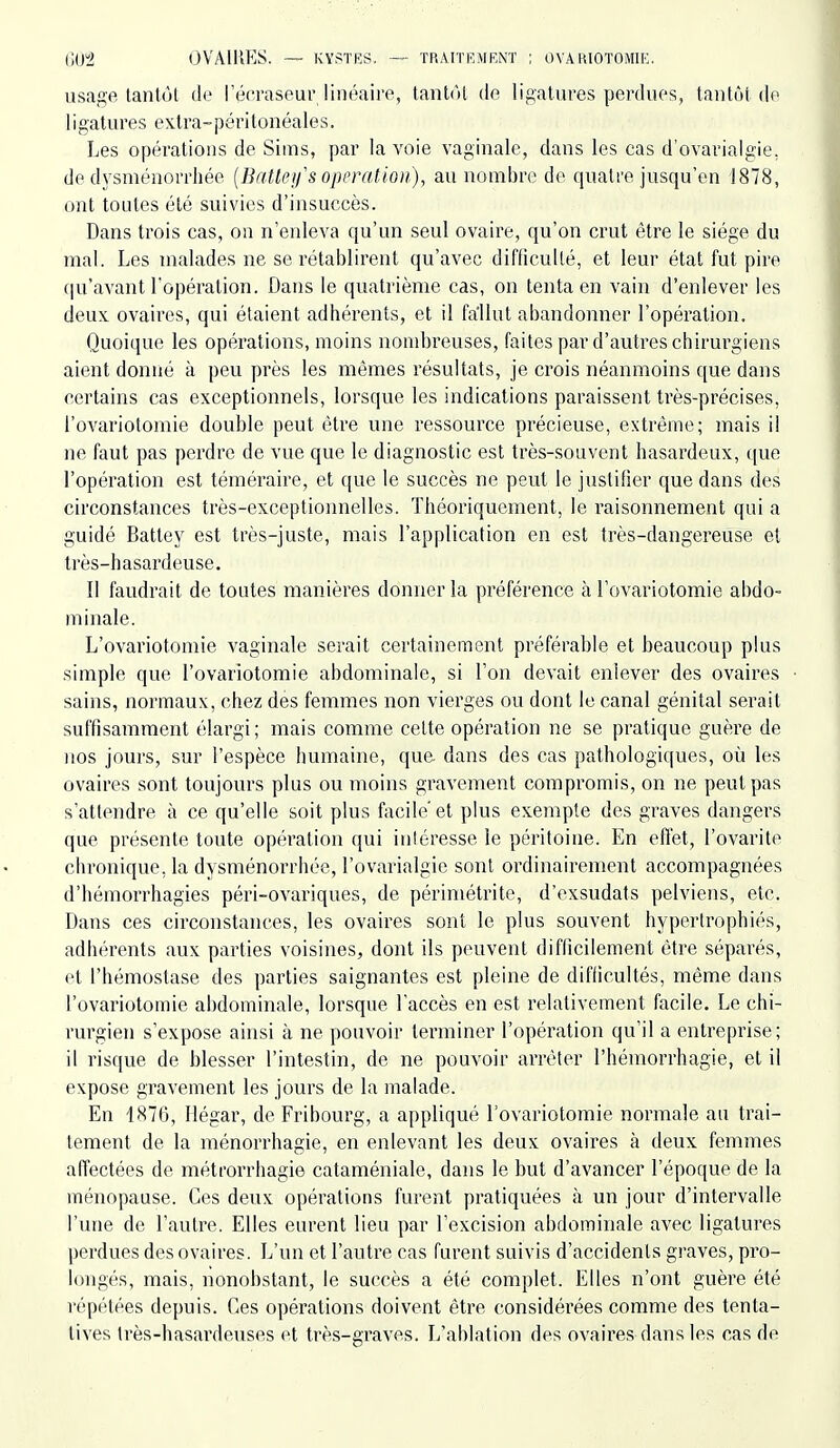 usage tantôl de l'érraseur linéaire, tantôt do ligatvu'es perdues, tantôt de ligatures extra-péritonéales. Les opérations de Sims, par la voie vaginale, dans les cas d'ovarialgie. de dysménorrhée (Batteifs opération), au nombre de quatre jusqu'en 1878, ont toutes été suivies d'insuccès. Dans trois cas, on n'enleva qu'un seul ovaire, qu'on crut être le siège du mal. Les malades ne se rétablirent qu'avec difficulté, et leur état fut pire (|u'avant l'opération. Dans le quatrième cas, on tenta en vain d'enlever les deux ovaires, qui étaient adhérents, et il fallut abandonner l'opération. Quoique les opérations, moins nombreuses, faites par d'autres chirurgiens aient donné à peu près les mêmes résultats, je crois néanmoins que dans certains cas exceptionnels, lorsque les indications paraissent très-précises, l'ovariotomie double peut être une ressource précieuse, extrême; mais il ne faut pas perdre de vue que le diagnostic est très-souvent hasardeux, que l'opération est téméraire, et que le succès ne peut le justifier que dans des circonstances très-exceptionnelles. Théoriquement, le raisonnement qui a guidé Batley est très-juste, mais l'application en est très-dangereuse et très-hasardeuse. Il faudrait de toutes manières donner la préférence à l'ovariotomie abdo- minale. L'ovariotomie vaginale serait certainement préférable et beaucoup plus simple que l'ovariotomie abdominale, si l'on devait enlever des ovaires sains, normaux, chez des femmes non vierges ou dont le canal génital serait suffisamment élargi; mais comme cette opération ne se pratique guère de nos jours, sur l'espèce humaine, que. dans des cas pathologiques, où les ovaires sont toujours plus ou moins gravement compromis, on ne peut pas s'attendre à ce qu'elle soit plus facile'et plus exemple des graves dangers que présente toute opération qui intéresse le péritoine. En effet, l'ovarite chronique, la dysménorrhée, l'ovarialgie sont ordinairement accompagnées d'hémorrhagies péri-ovariques, de périmétrite, d'exsudats pelviens, etc. Dans ces circonstances, les ovaires sont le plus souvent hypertrophiés, adhérents aux parties voisines, dont ils peuvent difficilement être séparés, et l'hémostase des parties saignantes est pleine de difficultés, même dans l'ovariotomie abdominale, lorsque l'accès en est relativement facile. Le chi- rurgien s'expose ainsi à ne pouvoir terminer l'opération qu'il a entreprise; il risque de blesser l'intestin, de ne pouvoir arrêter l'hémorrhagie, et il expose gravement les jours de la malade. En 1876, Hégar, de Fribourg, a appliqué l'ovariotomie normale au trai- tement de la ménorrhagie, en enlevant les deux ovaires à deux femmes affectées de métrorrhagie cataméniale, dans le but d'avancer l'époque de la ménopause. Ces deux opérations furent pratiquées à un jour d'intervalle l'une de l'autre. Elles eurent lieu par l'excision abdominale avec ligatures perdues des ovaires. L'un et l'autre cas furent suivis d'accidents graves, pro- longés, mais, nonobstant, le succès a été complet. Elles n'ont guère été répétées depuis. Ces opérations doivent être considérées comme des tenta- tives très-hasardeuses et très-graves. L'ablation des ovaires dans les cas de