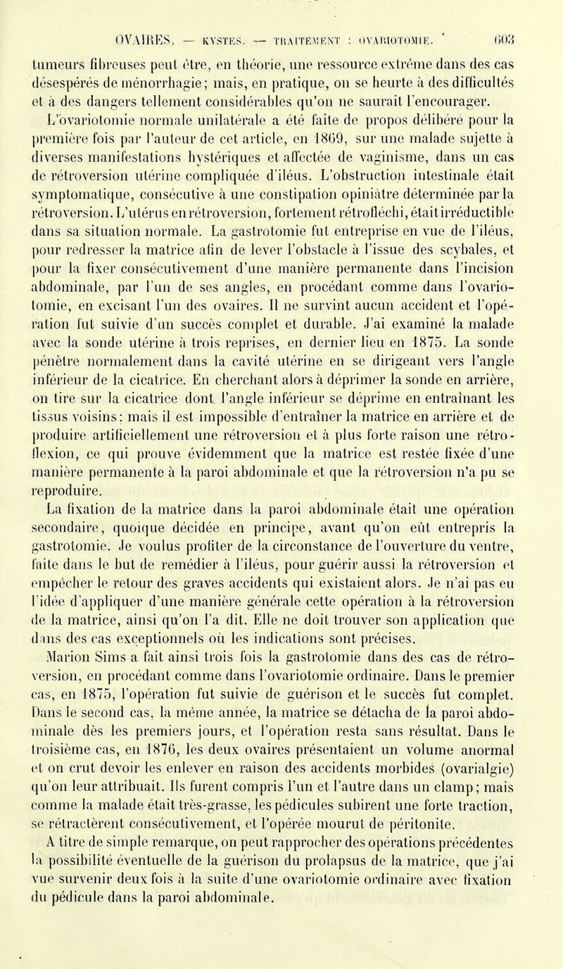 tumeurs fil)i'cuses peut être, en théorie, une ressource extrême dans des cas désespérés de ménorrhagie; mais, en pratique, on se heurte à des difficultés et à des dangers tellement considérahles qu'on ne saurait l'encourager. L'bvariotomie normale unilatérale a été faite de propos délibéré pour la première fois par l'auteur de cet article, en 1809, sur une malade sujette à diverses manifestations hystériques et atl'ectée de vaginisme, dans un cas de rétroversion utérine compliquée d'iléus. L'obstruction intestinale était symptomatique, consécutive à une constipation opiniâtre déterminée parla rétroversion. L'utérus en rétroversion, fortement rétrotléchi, était irréductible dans sa situation normale. La gastrotomie fut entreprise en vue de l'iléus, pour redresser la matrice afin de lever l'obstacle à l'issue des scybales, et pour la fixer consécutivement d'une manière permanente dans l'incision abdominale, par l'un de ses angles, en procédant comme dans l'ovario- tomie, en excisant l'un des ovaires. Il ne survint aucun accident et l'opé- ration fut suivie d'un succès complet et durable. J'ai examiné la malade avec la sonde utérine à trois reprises, en dernier lieu en 1875. La sonde pénètre normalement dans la cavité utérine en se dirigeant vers l'angle inférieur de la cicatrice. En cherchant alors à déprimer la sonde en arrière, on tire sur la cicatrice dont, l'angle inférieur se déprime en entraînant les tissus voisins; mais il est impossible d'entraîner la matrice en arrière et de produire artificiellement une rétroversion et à plus forte raison une rétro- flexion, ce qui prouve évidemment que la matrice est restée fixée d'une manière permanente à la paroi abdominale et que la rétroversion n'a pu se reproduire. La fixation de la matrice dans la paroi abdominale était une opération secondaire, quoique décidée en principe, avant qu'on eût entrepris la gastrotomie. Je voulus profiter de la circonstance de l'ouverture du ventre, faite dans le but de remédier à l'iléus, pour guérir aussi la rétroversion et empêcher le retour des graves accidents qui existaient alors. Je n'ai pas eu l'idée d'appliquer d'une manière générale cette opération à la rétroversion de la matrice, ainsi qu'on l'a dit. Elle ne doit trouver son application que dans des cas exceptionnels où les indications sont précises. Marion Sims a fait ainsi trois fois la gastrotomie dans des cas de rétro- version, en procédant comme dans l'ovariotomie ordinaire. Dans le premier cas, en 1875, l'opération fut suivie de guérison et le succès fut complet. Dans le second cas, la même année, la matrice se détacha de la paroi abdo- minale dès les premiers jours, et l'opération resta sans résultat. Dans le troisième cas, en 1876, les deux ovaires présentaient un volume anormal et on crut devoir les enlever en raison des accidents morbides (ovarialgie) qu'on leur attribuait. Ils furent compris l'un et l'autre dans un clamp; mais comme la malade était très-grasse, les pédicules subirent une forte traction, se rétractèrent consécutivement, et l'opérée mourut de péritonite. A titre de simple remarque, on peut rapprocher des opérations précédentes la possibilité tîventuelle de la guérison du prolapsus de la matrice, que j'ai vue survenir deux fois à la suite d'une ovariotomie ordinaire avec fixation du pédicule dans la paroi abdominale.