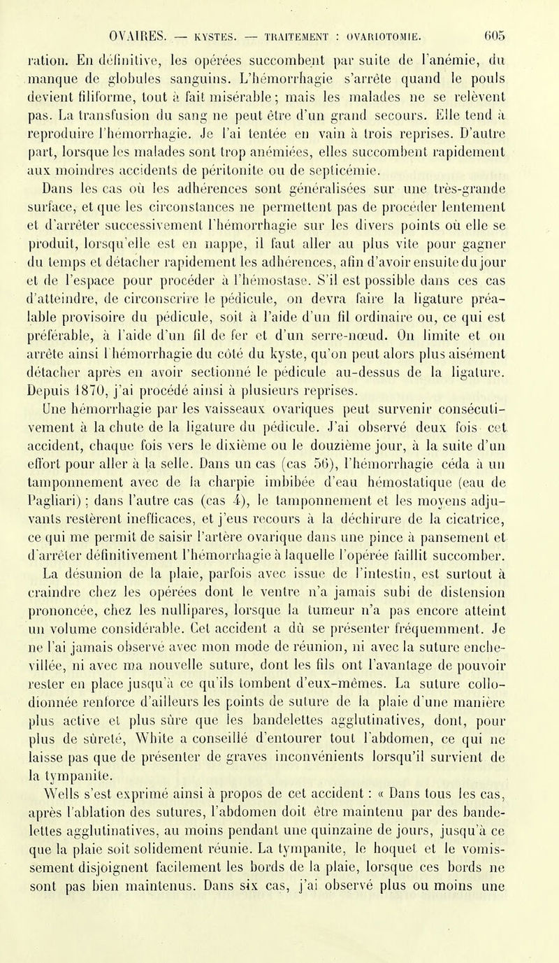 ration. Eu (hîliiiitive, les o|)érées succombent par suite de l'anémie, du manque de globules sanguins. L'bémorrhagie s'arrête quand le pouls devient filiforme, tout à fait misérable ; mais les malades ne se relèvent pas. La transfusion du sang ne peut être d'un grand secours. Elle tend à reproduire l'hemorrhagie. Je l'ai tentée en vain à trois reprises. D'autre part, lorsque les malades sont trop anémiées, elles succombent rapidement aux moindres accidents de péritonite ovi de septicémie. Dans les cas où les adhérences sont généralisées sur une très-grande surface, et que les circonstances ne permettent pas de procéder lentement et d'arrêter successivement l'hémorrhagie sur les divers points où elle se produit, lorsqu'elle est en nappe, il faut aller au plus vite pour gagner du temps et détacher rapidement les adhérences, afin d'avoir ensuite du jour et de l'espace pour procéder à l'hémostase. S'il est possible dans ces cas d'atteindre, de circonscrire le pédicule, on devra faire la ligature préa- lable provisoire du pédicule, soit à l'aide d'un fil ordinaire ou, ce qui est préférable, à l'aide d'un fil de fer et d'un serre-nœud. On limite et on arrête ainsi 1 hémorrhagie du côté du kyste, qu'on peut alors plus aisément détacher après en avoir sectionné le pédicule au-dessus de la ligature. Depuis 1870, j'ai procédé aiusi à plusieurs reprises. Une hémorrhagie par les vaisseaux ovariques peut survenir consécuti- vement à la chute de la ligature du pédicule. J'ai observé deux fois cet accident, chaque fois vers le dixième ou le douzième jour, à la suite d'un ell'ort pour aller à la selle. Dans un cas (cas 50), l'hémorrhagie céda à un tamponnement avec de la charpie imbibée d'eau hémostatique (eau de Pagliari) ; dans l'autre cas (cas i), le tamponnement et les moyens adju- vants l'estèrent inefficaces, et j'eus recours à la déchirure de la cicatrice, ce qui me permit de saisir l'artère ovarique dans une pince à pansement et d'arrêter définitivement l'hémorrhagie à laquelle l'opérée faillit succomber. La désunion de la plaie, parfois avec issue de l'intestin, est surtout à craindre chez les opérées dont le ventre n'a jamais subi de distension prononcée, chez les nuUipares, lorsque la tumeur n'a pas encore atteint un volume considérable. Cet accident a dû se présenter fréquemment. Je ne l'ai jamais observé avec mon mode de réunion, ni avec la suture enche- villée, ni avec ma nouvelle suture, dont les fils ont l'avantage de pouvoir rester en place jusqu'à ce qu'ils tombent d'eux-mêmes. La suture collo- dionnée renforce d'ailleurs les points de suture de la plaie d'une manière plus active el plus sûre que les bandelettes agglutinatives, dont, pour plus de sûreté, White a conseillé d'entourer tout l'abdomen, ce qui ne laisse pas que de présenter de graves inconvénients lorsqu'il survient de la tympanite. Wells s'est exprimé ainsi à propos de cet accident : « Dans tous les cas, après l'ablation des sutures, l'abdomen doit être maintenu par des bande- lettes agglutinatives, au moins pendant une quinzaine de jours, jusqu'à ce que la plaie soit solidement réunie. La tympanite, le hoquet et le vomis- sement disjoignent facilement les bords de la plaie, lorsque ces bords ne sont pas bien maintenus. Dans six cas, j'ai observé plus ou moins une