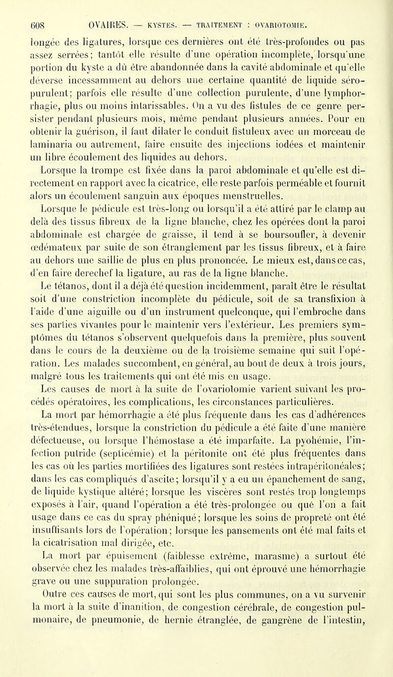 iongée des ligatures, lorsque ces dernières ont été très-profondes ou pas assez serrées; tantôt elle résulte d'une opération incomplète, lorsqu'une portion du kyste a dû être abandonnée dans la cavité abdominale et qu'elle déverse incessamment au debors une certaine quantité de liquide séro- purulent; parfois elle résulte d'une collection purulente, d'une lymphor- rhagie, plus ou moins intarissables. On a vu des fistules de ce genre per- sister pendant plusieurs mois, même pendant plusieurs années. Pour en oblenir la guérison, il faut dilater le conduit fistuleux avec un morceau de laminaria ou autrement, faire ensuite des injections iodées et maintenir un libre écoulement des liquides au debors. Lorsque la trompe est fixée dans la paroi abdominale et qu'elle est di- rectement en rapport avec la cicatrice, elle reste parfois perméable et fournit alors un écoulement sanguin au.x époques menstruelles. Lorsque le pédicule est très-long ou lorsqu'il a été attiré par le clamp au delà des tissus fibreux de la ligne blanche, chez les opérées dont la paroi abdominale est chargée de graisse, il tend à se boursoufler, à devenir œdémateux par suite de son étranglement par les tissus fibreux, et à faire au dehors une saillie de plus en plus prononcée. Le mieux est, dans ce cas, d'en faire derechef la ligature, au ras de la ligne blanche. I^e tétanos, dont il a déjà été question incidemment, paraît être le résultat soit d'une constriclion incomplète du pédicule, soit de sa transfixion à l'aide d'une aiguille ou d'un instrument quelconque, qui l'embroche dans ses parties vivantes pour le maintenir vers l'extérieur. Les premiers sym- ptômes du tétanos s'observent quelquefois dans la première, plus souvent dans le cours de la deuxième ou de la troisième semaine qui suit l'opé- ration. Les malades succombent, en général, au bout de deux à trois jours, malgré tous les traitements qui ont été mis en usage. Les causes de mort à la suite de l'ovariolomie varient suivant les pro- cédés opératoires, les complications, les circonstances particulières. La mort par hémorrhagie a été plus fréquente dans les cas d'adhérences très-étendues, lorsque la constriction du pédicule a été faite d'une manière défectueuse, ou lorsque l'hémostase a été imparfaite. La pyohémie, l'in- fection putride (septicémie) et la péritonite ont été plus fréquentes dans les cas où les parties mortifiées des ligatures sont restées inlrapéritonéales; dans les cas compliqués d'ascile; lorsqu'il y a eu un épanchement de sang, de liquide kysti([ue altéré; lorsque les viscères sont restés trop longtemps exposés à l'air, quand l'opération a été très-prolongée ou qué l'on a fait usage dans ce cas du spray phéniqué; lorsque les soins de propreté ont été insuffisants lors de l'opération; lorsque les pansements ont été mal faits et la cicatrisation mal dirigée, etc. La mort par épuisement (faiblesse extrême, marasme) a surtout été observée chez les malades très-all'aiblies, qui ont éprouvé une hémorrhagie grave ou une suppuration prolongée. Outre ces causes de mort, qui sont les plus communes, on a vu survenir la mort à la suite d'inanition, de congestion cérébrale, de congestion pul- monaire, de pneumonie, de hernie étranglée, de gangrène de l'intestin,
