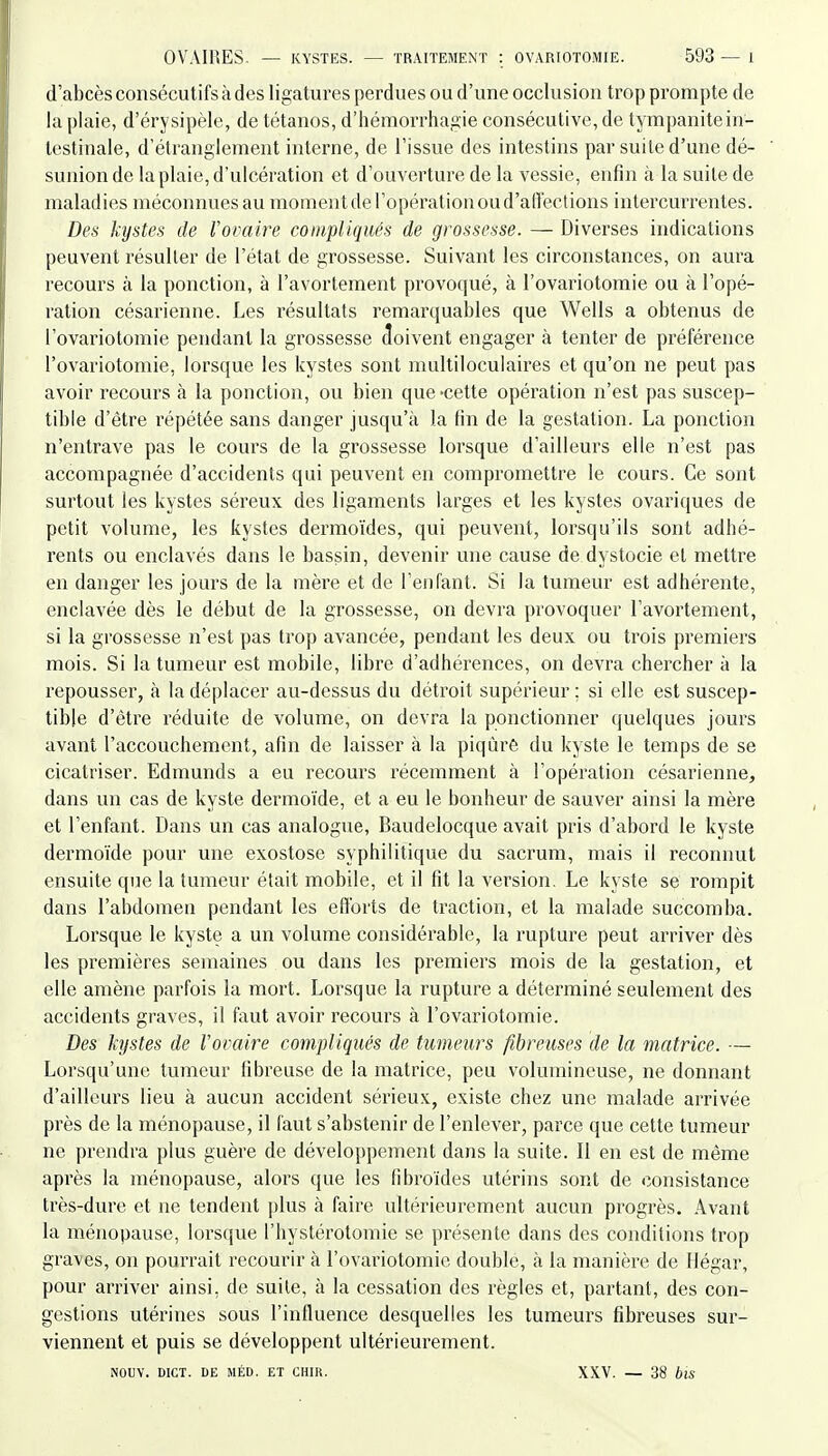d'abcès consécutifs à des ligatures perdues ou d'une occlusion trop prompte de la plaie, d'érysipèle, de tétanos, d'héinorrhagie consécutive, de tympanitein- testinale, d'étranglement interne, de l'issue des intestins par suite d'une dé- sunion de la plaie, d'ulcération et d'ouverture de la vessie, enfin à la suite de maladies méconnues au moment de l'opération ou d'affections intercurrentes. Des kystes de l'ovaire compliqués de grossesse. — Diverses indications peuvent résulter de l'état de grossesse. Suivant les circonstances, on aura recours à la ponction, à l'avortement provoqué, à l'ovariotomie ou à l'opé- ration césarienne. Les résultats remarquables que Wells a obtenus de l'ovariotomie pendant la grossesse doivent engager à tenter de préférence l'ovariotomie, lorsque les kystes sont multiloculaires et qu'on ne peut pas avoir recours à la ponction, ou bien que-cette opération n'est pas suscep- tible d'être i^épétée sans danger jusqu'à la fin de la gestation. La ponction n'entrave pas le cours de la grossesse lorsque d'ailleurs elle n'est pas accompagnée d'accidents qui peuvent en compromettre le cours. Ce sont surtout les kystes séreux des ligaments larges et les kystes ovariques de petit volume, les kystes dermoïdes, qui peuvent, lorsqu'ils sont adhé- rents ou enclavés dans le bassin, devenir une cause de dystocie et mettre en danger les jours de la mère et de l'enfant. Si la tumeur est adhérente, enclavée dès le début de la grossesse, on devra provoquer l'avortement, si la grossesse n'est pas trop avancée, pendant les deux ou trois premiers mois. Si la tumeur est mobile, libre d'adhérences, on devra chercher à la repousser, à la déplacer au-dessus du détroit supérieur ; si elle est suscep- tible d'être réduite de volume, on devra la ponctionner quelques jours avant l'accouchement, afin de laisser à la piqiàrê du kyste le temps de se cicatriser. Edmunds a eu recours récemment à l'opération césarienne, dans un cas de kyste dermoïde, et a eu le bonheur de sauver ainsi la mère et l'enfant. Dans un cas analogue, Baudelocque avait pris d'abord le kyste dermoïde pour une exostose syphilitique du sacrum, mais il reconnut ensuite que la tumeur était mobile, et il fit la version. Le kyste se rompit dans l'abdomen pendant les efforts de traction, et la malade succomba. Lorsque le kyste a un volume considérable, la rupture peut arriver dès les premières semaines ou dans les premiers mois de la gestation, et elle amène parfois la mort. Lorsque la rupture a déterminé seulement des accidents graves, il faut avoir recours à l'ovariotomie. Des kystes de l'ovaire compliqués de tumeurs fibreuses de la matrice. — Lorsqu'une tumeur fibreuse de la matrice, peu volumineuse, ne donnant d'ailleurs lieu à aucun accident sérieux, existe chez une malade arrivée près de la ménopause, il faut s'abstenir de l'enlever, parce que cette tumeur ne prendra plus guère de développement dans la suite. Il en est de même après la ménopause, alors que les fibroïdes utérins sont de consistance très-dure et ne tendent ])lus à faire ultérieurement aucun progrès. Avant la ménopause, lorsque l'hystérotomie se présente dans des conditions trop graves, on pourrait recourir k l'ovariotomie double, à la manière de Hégar, pour arriver ainsi, de suite, à la cessation des règles et, partant, des con- gestions utérines sous l'influence desquelles les tumeurs fibreuses sur- viennent et puis se développent ultérieurement. NOUV. DICT. DE MÉD. ET CHIR. XXV. — 38 blS