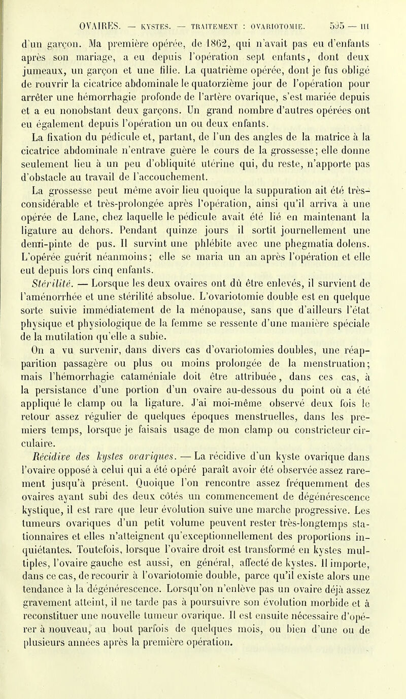 d'un garçon. Ma première opérée, de 180:2, qui n'avait pas eu d'enfants après son mariage, a eu depuis l'opération sept enfants, dont deux jumeaux, un garçon et une tille. La quatrième opérée, dont je fus obligé de rouvrir la cicatrice abdominale le quatorzième jour de l'opération pour arrêter une bémorrhagie profonde de l'artère ovarique, s'est mariée depuis et a eu nonobstant deux garçons. Un grand nombre d'autres opérées ont eu également depuis l'opération un ou deux enfants. La fixation du pédicule et, partant, de l'un des angles de la matrice à la cicatrice abdominale n'entrave guère le cours de la grossesse; elle donne seulement lieu à un peu d'obliquité utérine qui, du reste, n'apporte pas d'obstacle au travail de l'accouchement. La grossesse peut même avoir lieu quoique la suppuration ait été très- considérable et très-prolongée après l'opération, ainsi qu'il arriva à une opérée de Lane, chez laquelle le pédicule avait été lié en maintenant la ligature au dcbors. Pendant quinze jours il sortit journellement une demi-pinte de pus. 11 survint une phlébite avec une phegmatia dolens. L'opérée guérit néanmoins ; elle se maria un an après l'opération et elle eut depuis lors cinq enfants. Stcrilitê. — Lorsque les deux ovaires ont dû être enlevés, il survient de l'aménorrhée et une stérilité absolue. L'ovariotomie double est en quelque sorte suivie immédiatement de la ménopause, sans que d'ailleurs l'état physique et physiologique de la femme se ressente d'une manière spéciale de la mutilation qu'elle a subie. On a vu survenir, dans divers cas d'ovariotomies doubles, une réap- parition passagère ou plus ou moins prolongée de la menstruation; mais l'hémorrhagie cataméniale doit être attribuée, dans ces cas, à la persistance d'une portion d'un ovaire au-dessous du point où a été appliqué le clamp ou la ligature. J'ai moi-même observé deux Ibis le retour assez régulier de quelques époques menstruelles, dans les pre- miers temps, lorsque je faisais usage de mon clamp ou constricteur cir- culaire. Récidive des kystes ovariques.—La récidive d'un kyste ovarique dans l'ovaire opposé à celui qui a été opéré paraît avoir été observée assez rare- ment jusqu'à présent. Quoique l'on rencontre assez fréquemment des ovaires ayant subi des deux côtés un commencement de dégénérescence kystique, il est rare que leur évolution suive une marche progressive. Les tumeurs ovariques d'un petit volume peuvent rester très-longtemps sta- tionnaires et elles n'atteignent qu'exceptionnellement des proportions in- quiétantes. Toutefois, lorsque l'ovaire droit est transformé en kystes mul- tiples, l'ovaire gauche est aussi, en général, affecté de kystes. 11 importe, dans ce cas, de recourir h l'ovariotomie double, parce qu'il existe alors une tendance à la dégénérescence. Lorsqu'on n'enlève pas un ovaire déjà assez gravement atteint, il ne tarde pas à poursuivre son évolution morbide et à reconstituer une nouvelle tumeur ovarique. Il est ensuite nécessaire d'opé- rer à nouveau, au bout parfois de quelques mois, ou bien d'une ou de plusieurs années après la première 0])ération.