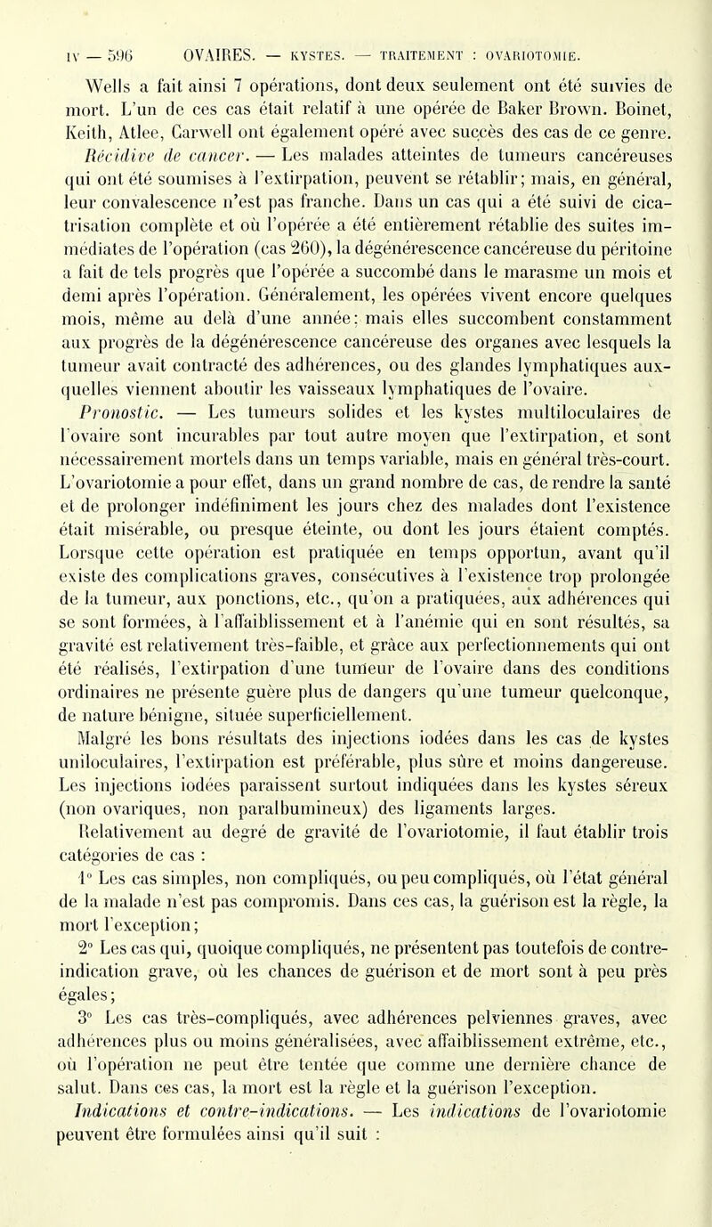 Wells a fait ainsi 7 opérations, dont deux seulement ont été suivies de mort. L'un de ces cas était relatif à une opérée de Baker Brovvn. Boinet, Keith, Atlee, Garwell ont également opéré avec succès des cas de ce genre. Récidive de cancer. — Les malades atteintes de tumeurs cancéreuses qui ont été soumises à l'extii'pation, peuvent se rétablir; mais, en général, leur convalescence n'est pas franche. Dans un cas qui a été suivi de cica- trisation complète et où l'opérée a été entièrement rétablie des suites im- médiates de l'opération (cas 260), la dégénérescence cancéreuse du péritoine a fait de tels progrès que l'opérée a succombé dans le marasme un mois et demi après l'opération. Généralement, les opérées viA^ent encore quelques mois, même au delà d'une année; mais elles succombent constamment aux progrès de la dégénérescence cancéreuse des organes avec lesquels la tumeur avait contracté des adhérences, ou des glandes lymphatiques aux- quelles viennent aboutir les vaisseaux lymphatiques de l'ovaire. Pronostic. — Les tumeurs solides et les kystes mulliloculaires de l ovaire sont incurables par tout autre moyen que l'extirpation, et sont nécessairement mortels dans un temps variable, mais en général très-court. L'ovariotomie a pour eliét, dans un grand nombre de cas, de rendre la santé et de prolonger indéfiniment les jours chez des malades dont l'existence était misérable, ou presque éteinte, ou dont les jours étaient comptés. Lorsque celte opération est pratiquée en temps opportun, avant qu'il existe des complications graves, consécutives à l'existence trop prolongée de la tumeur, aux ponctions, etc., qu'on a pratiquées, aux adhérences qui se sont formées, à raiïaiblissement et à l'anémie qui en sont résultés, sa gravité est relativement très-faible, et grâce aux perfectionnements qui ont été réalisés, l'extirpation d'une tumeur de l'ovaire dans des conditions ordinaires ne présente guère plus de dangers qu'une tumeur quelconque, de nature bénigne, située superficiellement. Malgré les bons résultats des injections iodées dans les cas de kystes uniloculaires, l'extirpation est préférable, plus sûre et moins dangereuse. Les injections iodées paraissent surtout indiquées dans les kystes séreux (non ovariques, non paralbumineux) des ligaments larges. Relativement au degré de gravité de l'ovariotomie, il faut établir trois catégories de cas : 1° Les cas simples, non compliqués, ou peu compliqués, où l'état général de la malade n'est pas compromis. Dans ces cas, la guérison est la règle, la mort l'exception ; 2 Les cas qui, quoique compliqués, ne présentent pas toutefois de contre- indication grave, où les chances de guérison et de mort sont à peu près égales ; 3° Les cas très-compliqués, avec adhérences pelviennes gi'aves, avec adhérences plus ou moins généralisées, avec afiaiblissement extrême, etc., où l'opération ne peut être tentée que comme une dernière chance de salut. Dans ces cas, la mort est la règle et la guérison l'exception. Indications et contre-indications. — Les indications de l'ovariotomie peuvent être formulées ainsi qu'il suit :