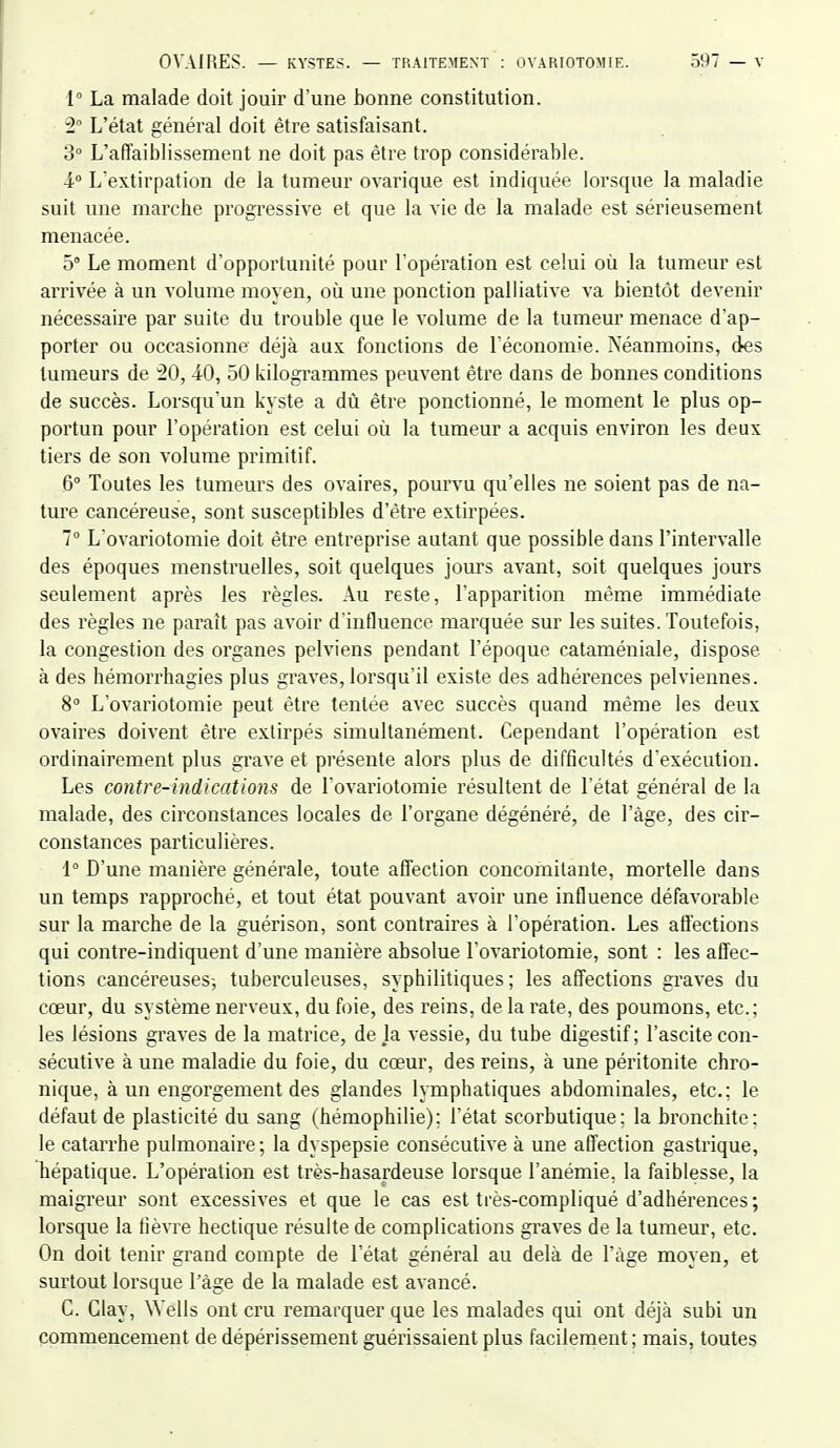 1° La malade doit jouir d'une bonne constitution. L'état général doit être satisfaisant. 3° L'affaiblissement ne doit pas être trop considérable. i L'extirpation de la tumeur ovarique est indiquée lorsque la maladie suit une marcbe progressive et que la vie de la malade est sérieusement menacée. 5° Le moment d'opportunité pour l'opération est celui où la tumeur est arrivée à un volume moyen, où une ponction palliative va bientôt devenir nécessaire par suite du trouble que le volume de la tumeur menace d'ap- porter ou occasionne déjà aux fonctions de réconomie. Néanmoins, des tumeurs de ^0, 40, 50 kilogrammes peuvent être dans de bonnes conditions de succès. Lorsqu'un kyste a dù être ponctionné, le moment le plus op- portun pour l'opération est celui où la tumeur a acquis environ les deux tiers de son volume primitif. 6° Toutes les tumeurs des ovaires, pourvu qu'elles ne soient pas de na- ture cancéreuse, sont susceptibles d'être extirpées. 1° L'ovariotomie doit être entreprise autant que possible dans l'intervalle des époques menstruelles, soit quelques jours avant, soit quelques jours seulement après les règles. Au reste, l'apparition même immédiate des règles ne paraît pas avoir d'influence marquée sur les suites. Toutefois, la congestion des organes pelviens pendant l'époque cataméniale, dispose à des hémorrhagies plus graves, lorsqu'il existe des adhérences pelviennes. 8 L'ovariotomie peut être tentée avec succès quand même les deux ovaires doivent être extirpés simultanément. Cependant l'opération est ordinairement plus grave et présente alors plus de difficultés d'exécution. Les contre-indications de Tovariotomie résultent de l'état général de la malade, des circonstances locales de l'organe dégénéré, de l'âge, des cir- constances particulières. 1° D'une manière générale, toute affection concomitante, mortelle dans un temps rapproché, et tout état pouvant avoir une influence défavorable sur la marche de la guérison, sont contraires à l'opération. Les aft'ections qui contre-indiquent d'une manière absolue l'ovariotomie, sont : les affec- tions cancéreuses-, tuberculeuses, syphilitiques; les affections graves du cœur, du système nerveux, du foie, des reins, de la rate, des poumons, etc.; les lésions graves de la matrice, de la vessie, du tube digestif ; l'ascite con- sécutive à une maladie du foie, du cœur, des reins, à une péritonite chro- nique, à un engorgement des glandes lymphatiques abdominales, etc.; le défaut de plasticité du sang (hémophilie): l'état scorbutique: la bronchite: le catarrhe pulmonaire; la dyspepsie consécutive à une affection gastrique, hépatique. L'opération est très-hasardeuse lorsque l'anémie, la faiblesse, la maigreur sont excessives et que le cas est très-compliqué d'adhérences ; lorsque la lièvre hectique résulte de complications graves de la tumeur, etc. On doit tenir grand compte de l'état général au delà de l'âge moyen, et surtout lorsque l'âge de la malade est avancé. C. Clay, Wells ont cru remarquer que les malades qui ont déjà subi un commencement de dépérissement guérissaient plus facilement; mais, toutes