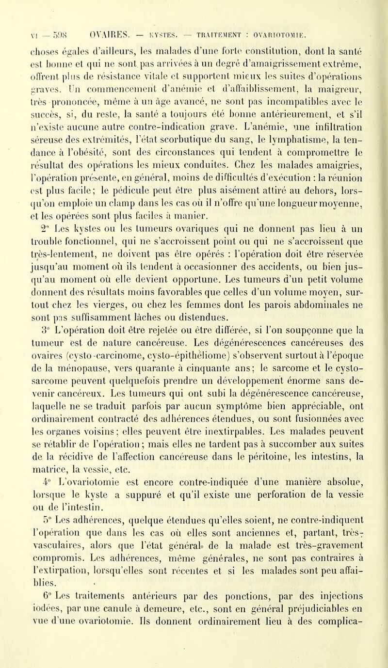 choses égales d'ailleurs, les malades d'une forte constitution, dont la santé est bonne et qui ne sont, pas arrivées à un degré d'amaigrissement extrême, ofl'rent plLis de résistance vitale et supportent mieux les suites d'opérations graves. Un commencement d'anémie et d'afl'aiblissement, la maigreur, très prononcée, même à un âge avancé, ne sont pas incompatibles avec le succès, si, du reste, la santé a toujours été bonne antérieurement, et s'il n'existe aucune autre contre-indication grave. L'anémie, une infiltration séreuse des extrémités, l'état scorbutique du sang, le lymphatisme, la ten- dance à l'obésité, sont des circonstances qui tendent à compromettre le résultat des opérations les mieux conduites. Chez les malades amaigries, l'opération présente, en général, moins de difficultés d'exécution : la réunion est plus facile; le pédicule peut être plus aisément attiré au dehors, lors- qu'on emploie un clamp dans les cas où il n'offre qu'une longueur moyenne, et les opérées sont plus faciles à manier. 2° Les kystes ou les tumeurs ovariques qui ne donnent pas lieu à un trouble fonctionnel, qui ne s'accroissent point ou qui ne s'accroissent que très-lentement, ne doivent pas être opérés : l'opération doit être réservée jusqu'au moment où ils tendent à occasionner des accidents, ou bien jus- qu'au moment où elle devient opportune. Les tumeurs d'un petit volume donnent des résultats moins favorables que celles d'un volume moyen, sur- tout chez les vierges, ou chez les femmes dont les parois abdominales ne sont pas suffisamment lâches ou distendues. 3° L'opération doit être rejetée ou être diflerée, si l'on soupçonne que la tumeur est de nature cancéreuse. Les dégénérescences cancéreuses des ovaires (cysto-carcinome, cysto-épithéliome) s'observent surtout à l'époque de la ménopause, vers quarante à cinquante ans; le sarcome et le cyslo- sarcome peuvent quelquefois prendre un développement énorme sans de- venir cancéreux. Les tumeurs qui ont subi la dégénérescence cancéreuse, laquelle ne se traduit parfois par aucun symptôme bien appréciable, ont ordinairement contracté des adhérences étendues, ou sont fusionnées avec les organes voisins; elles peuvent être inextirpahles. Les malades peuvent se rétablir de l'opération; mais elles ne tardent pas à succomber aux suites de la récidive de l'alfection cancéreuse dans le péritoine, les intestins, la matrice, la vessie, etc. 4° L'ovariotomie est encore contr-e-indiquée d'une manière absolue, lorsque le kyste a suppuré et qu'il existe une perforation de la vessie ou de l'intestin. 5 Les adhérences, quelque étendues qu'elles soient, ne contre-indiquent l'opération que dans les cas où elles sont anciennes et, partant, très7 vasculaires, alors que l'état généraU de la malade est très-gravement compromis. Les adhérences, même générales, ne sont pas contraii^es à l'extirpation, lorsqu'elles sont récentes et si les malades sont peu affai- blies. 6° Les traitements antérieurs par des ponctions, par des injections iodées, par une canule à demeure, etc., sont en général préjudiciables en vue d'une ovariotomie. Ils donnent ordinairement lieu à des complica-