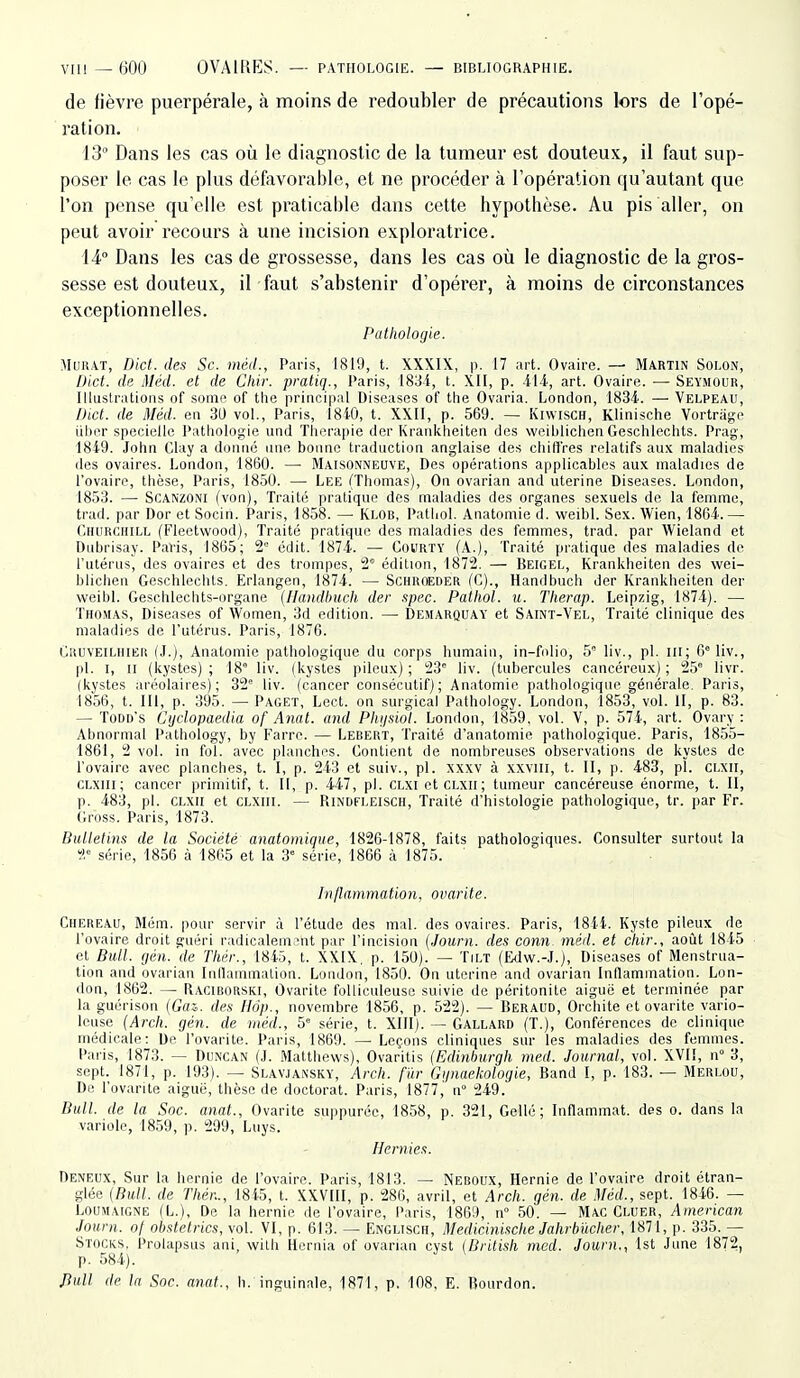 de fièvre puerpérale, à moins de redoubler de précautions lors de l'opé- ration. 13 Dans les cas où le diagnostic de la tumeur est douteux, il faut sup- poser le cas le plus défavorable, et ne procéder à l'opération qu'autant que l'on pense qu'elle est praticable dans cette hypothèse. Au pis aller, on peut avoir recours à une incision exploratrice. 14° Dans les cas de grossesse, dans les cas où le diagnostic de la gros- sesse est douteux, il faut s'abstenir d'opérer, à moins de circonstances exceptionnelles. Pathologie. AIuRAT, Dict. des Se. méd., Paris, 1819, t. XXXIX, p. 17 art. Ovaire. — Martin Solon, Dict. de Méd. et de Cliir. pratiq., Paris, 183-i, t. XII, p. AU, art. Ovaire. — Seymour, Illustrations of some of tlie principal Diseases of tlie Ovaria. London, 1834. — Velpeau, Dict. de Méd. en 30 vol., Paris, 1840, t. XXII, p. 569. — Kiwisch, Klinische Vortrage iilier speciellc Pathologie und Thérapie der Krankheiten des vveiblichen Geschlechts. Prag, 1849. John Clay a donné nne bonne traduction anglaise des chiffres relatifs aux maladies des ovaires. London, 1860. —• Maisonneove, Des opérations applicables aux maladies de l'ovaire, thèse, Paris, 1850. — Lee (Thomas), On ovarian and utérine Diseases. London, 1853. —■ SCANZONI (von). Traité pratique des maladies des organes sexuels de la femme, trad. par Dor et Socin. Paris, 1858. — Klob, Pathol. Anatoniie d. weibl. Sex. Wien, 1864.— Churchill (Fleetwood), Traité pratique des maladies des femmes, trad. par Wieland et Dnbrisay. Pavis, 1865; 2° édit. 1874. — Courty (A.), Traité pratique des maladies de l'utérus, des ovaires et des trompes, 2' édition, 1872. — Beigel, Krankheiten des wei- blichen Geschlechts. Erlangen, 1874. — Schroeder fC)., Handbuch der Krankheiten der weibl. Geschlechts-organe (Handimch der spec. Pathol. u. Therap. Leipzig, 1874). — Thomas, Diseases of Women, 3d édition. — Demarquay et Saint-Vel, Traité clinique des maladies de l'utérus. Paris, 1876. Gruveilhier (J.), Anatomie pathologique du corps humain, in-folio, 5' liv., pl. m; 6°liv., pl. I, II (kystes); 18° liv. (kystes pileux); 23 liv. (tubercules cancéreux); 25° livr. (kystes aréolaires); 32° liv. (cancer consécutif); Anatomie pathologique générale, Paris, 1856, t. III, p. 395. — Paget, Lect. on surgical Pathology. London, 1853, vol. H, p. 83. — Todd's Cyclopaedia of Anat. and Phfisiol. London, 1859. vol. V, p. 574, art. Ovary : Abnormal Pathology, by I-arrc. — Lebert, Traité d'anatomie pathologique. Paris, 1855- 1861, 2 vol. in fol. avec planches. Contient de nombreuses observations de kystes de l'ovaire avec planches, t. I, p. 243 et suiv., pl. xxxv à xxviii, t. II, p. 483, pï. clxii, CLXiii; cancer primitif, t. II, p. 447, pl. clxi et clxii; tumeur cancéreuse énorme, t. II, p. 483, pl. CLXII et clxiii. — Rindfleisch, Traité d'histologie pathologique, tr. par Fr. Gross. Paris, 1873. Bulletim de la Société anatomiqiie, 1826-1878, faits pathologiques. Consulter surtout la i.-' série, 1856 à 1865 et la 3° série, 1866 à 1875. h)/lammatio7i. ovarite. Chereau, Mém. pour servir à l'étude des mal. des ovaires. Paris, 1844. Kyste pileux de l'ovaire droit guéri radicalemant par l'incision {Jouni. des conn méd. et chir., août 1845 et Bull, fjén.'de Thér., 1845, t. XXIX, p. 150). — Tilt (Edw.-J.), Diseases of Menstrua- tion and ovarian Inllainmalion. London, 1850. On utérine and ovarian Inflammation. Lon- don, 1862. — Raciborski, Ovarite foUiculeuse suivie de péritonite aiguë et terminée par la guérison {Gai. des Hôp., novembre 1856, p. 522). — Iîeraud, Orchite et ovarite vario- leuse (Arch. gén. de méd., 5° série, t. XIII). — Gallard (T.), Conférences do clinique médicale: De l'ovarite. Paris, 1869. —■ Leçons cliniques sur les maladies des femmes. Paris, 1873. — Duncan (J. Matthevvs), Ovaritis (Edinhurgh med. Journal, vol. XVII, n° 3, sept. 1871, p. 193). — Slavjainsky, Arch. f'ûr Giinaekologie, Band I, p. 183. — Merlou, De l'ovarite aigué, thèse de doctorat. Paris, 1877,' n° 249. Bull, de la Soc. anat., Ovarite suppuréc, 1858, p. 321, Gellé ; Inflammat. dos o. dans la variole, 1859, p. 299, Luys. Hernies. Deneux, Sur la hernie de l'ovaire. Paris, 1813. — Neboux, Hernie de l'ovaire droit étran- glée {Bull, de Thér.., 1845, t. XXVIII, p. 286, avril, et Arch. gén. de Méd., sept. 1846. — LOUMAIGNE (L.), Do la hernie de l'ovaire, Paris, 1869, n 50. - Mac Cluer, American Journ. of obstelrics, vol. VI, p. 613. — Englisch, Medicinische Jahrh'ùcher, 1871, p. 335. — Stocks. Prolapsus ani, wilh Hernia of ovarian cyst (British med. Journ., Ist June 1872 p. 584). ^ ^ Jiull de la Soc. anat., h. inguinale, 1871, p. 108, E. Bourdon.
