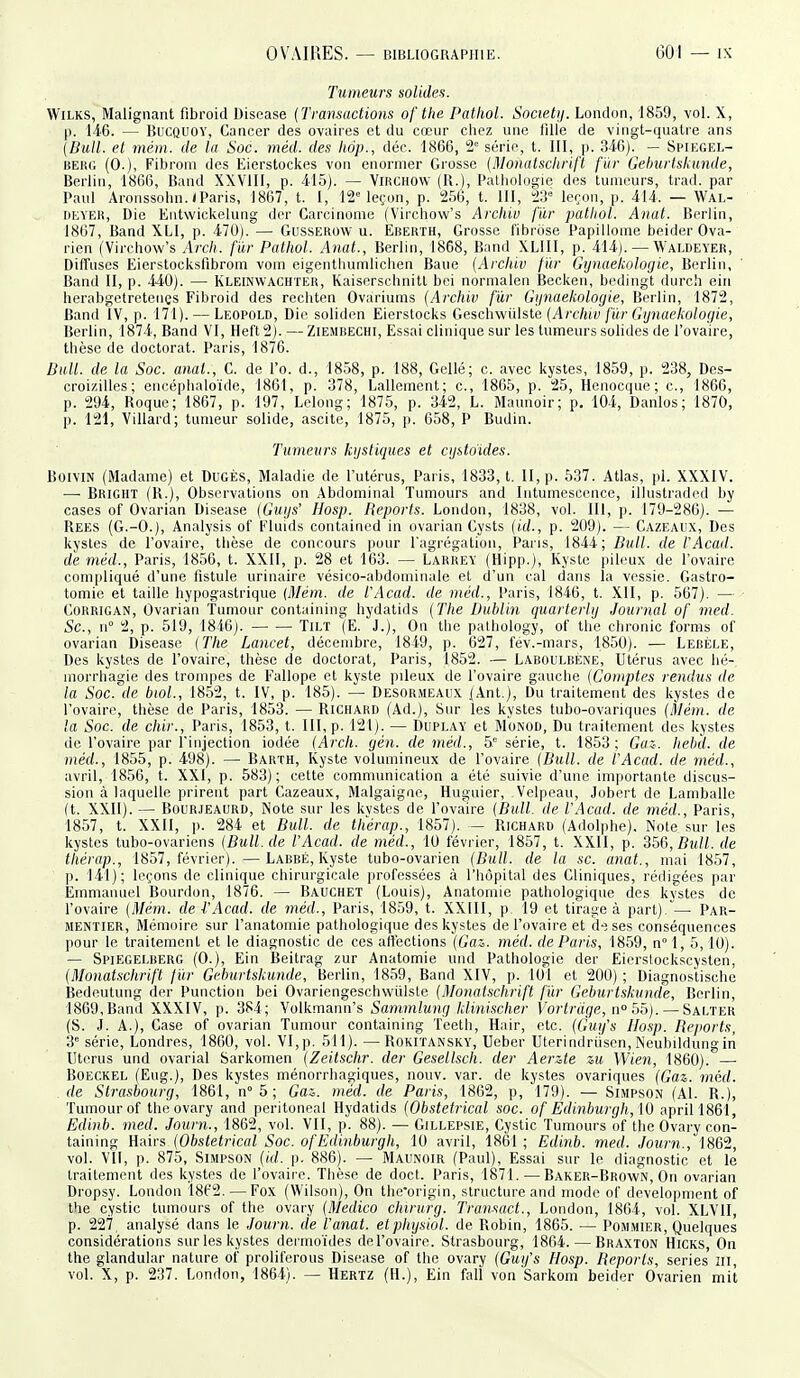Tumeurs solides. WiLKS, Malignant fibroid Biscase {Transactions of the Pathol. Societij. London, 1859, vol. X, |). 146. — BuCQUOY, Cancer des ovaires et du cœur chez une lille de vingt-quatre ans {Bull, et mém. de la Soc. méd. des tiôp., déc. 1866, 2° série, t. III, p. 346). — Spiegel- BERG (0.), Fibrom des Eierstockes von enornier Grosse {Monatschrift fïir Gehurlskunde, Berlin, 1866, Band XXVIII, p. 415). — Virchow (R.), Pathologie des tumeurs, trad. par Paul Aronssohn./Paris, 1867, t. I, 12= leçon, p. 256, t. III, 23° leçon, p. 414. — Wal- r)f;VER, Die Entwickelung der Carcinome (Virchow's Arcliiv fur pathol. Anat. Berlin, 1867, Band XLl, p. 470). — Gusserow u. Eberth, Grosse l'ibrose Papillome beider Ova- rien (Virchow's Arcli. fïir Pathol. Anat., Berlin, 1868, Band XLIII, p. 414). — Waldeyer, Diffuses Eierstocksfibrom vom eigenthumlichen Baue {Arcliiv f'ùr Gynaelcoloyie, Berlin, Band II, p. 440). — Kleinwachter, Kaiserschnitt bei normalen Becken, bediugt durch ein herabgetreteiiçs Fibroid des rechten Ovariunis {Archiv fur Gfinaekoloyie, Berlin, 1872, Band IV, p. 171). — Leopold, Die soliden Eierstocks Geschwiilste {Archiv fùr Gijnueliolofjie, Berlin, 1874, Band VI, Heft2). — Ziembechi, Essai clinique sur les tumeurs solides de l'ovaire, thèse de doctorat. Paris, 1876. Bull, de la Soc. anal., C. de l'o. d., 1858, p. 188, Gellé; c. avec kystes, 1859, p. 238, Des- croizilles; encépbaloïde, 1861, p. 378, Lallcment; c, 1865, p. 25, Henocque; c, 1866, p. 294, Roque; 1867, p. 197, Lelong; 1875, p. 342, L. Maunoir; p. 104, Danlos; 1870, p. 121, Villard; tumeur solide, ascite, 1875, p. 658, P Budin. Tumeurs kystiques et cijstoides. BoiviN (Madame) et DuGÈs, Maladie de l'utérus, Paris, 1833, t. II, p. 537. Atlas, pl. XXXIV. —■ Bright (R.), Observations on Abdominal Tumeurs and Intumescence, illustraded by cases of Ovarian Disease {Guijs' Hosp. Reports. London, 1838, vol. Ili, p. 179-286). — Rees (G.-O.), Analysis of Fluids contained in ovarian Cysts {id., p. 209). — Cazeaiix, Des kystes de l'ovaire, thèse de concours pour l'agrégation, Paiis, 1844; Bull, de l'Acad. de méd., Paris, 1856, t. XXII, p. 28 et 163. — Larrey (Hipp.), Kyste pileux de l'ovaire compliqué d'une fistule urinaire vésico-abdominale et d'un cal dans la vessie. Gastro- tomie et taille hypogastrique {Mém. de l'Acad. de méd., Paris, 1846, t. XII, p. 567). — CuRRiGAN, Ovarian Tumeur containing hydatids {The Dublin quarlerlij Journal of med. Se, n° 2, p. 519, 1846). Tilt (E. J.), On the pathology, of the chronic forms of ovarian Disease {The Lancet, décembre, 1849, p. 627, fév.-mars, 1850). — Lebèle, Des kystes de l'ovaire, thèse de doctorat, Paris, 1,852. — Laboulbène, Utérus avec bé- morrbagie des trompes de Fallope et kyste pileux de l'ovaire gauche {Comptes rendus de la Soc.\le biol., 1852, t. IV, p. 185). — Desormeaux jAnt.), Du traitement des kystes de l'ovaire, thèse de Paris, 1853. — Richard (Ad.), Sur les kystes tubo-ovariques {Àlém. de la Soc. de chir., Paris, 1853, t. III, p. 121). — Duplay et Monod, Du traitement des kystes de l'ovaire par l'injection iodée {Arch. yén. de méd., 5° série, t. 1853; Gaz-. Iiebd. de méd., 1855, p. 498). — Barth, Kyste volumineux de l'ovaire {Bull, de l'Acad. de méd., avril, 1856, t. XXI, p. 583); cette communication a été suivie d'une importante discus- sion à laquelle prirent part Cazeaux, Malgaigne, Huguier, Velpeau, Jobert de Lamballe (t. XXII). — Bourjeaurd, Note sur les kvstes de l'ovaire {Bull, de l'Acad. de méd., Paris, 1857, t. XXII, p. 284 et Bull, de tliérap., 1857). — Richard (Adolphe). Note sur les kystes tubo-ovariens {Bull.de l'Acad. de méd., 10 février, 1857, t. XXII, p. 356,/?!(//. de tliérap., 1857, février). —Labbé, Kyste tubo-ovarien {Bull, de la se. anat., mai 1857, p. 141); leçons de clinique chirurgicale ju-ofessées à l'hôpital des Cliniques, rédigées jiar Emmanuel Bourdon, 1876. — Bauchet (Louis), Anatoinie pathologique des kystes de l'ovaire {Mém. dei'Acad. de méd., Paris, 1859, t. XXIII, p 19 et tirage à part)/— Pau- mentier. Mémoire sur l'anatomie pathologique des kystes de l'ovaire et d-3 ses conséquences pour le traitement et le diagnostic de ces affections {Gaz. méd. de Paris, 1859, n°l, 5, 10). — Spiegelberg (0.), Ein Beitrag zur Anatomie uiid Pathologie der Eiersiockscysten, {Monatschrift fiir Gehurtskunde, Berlin, 1859, Band XIV, ]). 10l et 200) ; Diagnostisehe Bedeutung der Punction bei Ovariengeschvviilsle {Monatschrift fùr Gehurtskunde, Berlin, 1869,Band XXXIV, p. 384; Volkmann's Sammlung klinischer Vortràge, n<'55). — Salter (S. J. A.), Case of ovarian Tnmour containing Teeth, Hair, etc. {Guij's Hosp. Reports, 3 série, Londres, 1860, vol. VI, p. 511). —Rokiïansky, Ueber Uterindriisen, Neubildungin Utérus und ovarial Sarkomen {Zeitschr. der Gesellsch. der Aerzte zu Wie7i, 1860). — BoECKEL (Eug.), Des kystes ménorrhagiques, nouv. var. de kystes ovariques {Gaz. méd. de Strasbourrj, 1861, n 5 ; Gaz. méd. de Paris, 1862, p, 179). — Simpson (Al. R.), Tumourof the ovary and peritoneal Hydatids {Obstétrical soc. of Edinburgh, 10 aprill86l, Edinb. med. Journ., 1862, vol. VII, p. 88). — Gillepsie, Cystic Tumeurs of the Ovary con- taining ]îia.irs {Obstétrical Soc. of Edinburgh, 10 avril, 1861; Edinb. med. Journ., 1862, vol. VII, p. 875, Simpson (((/. p. 886). — Maunoir (Paul), Essai sur le diagnostic et le traitement des kystes de l'ovaire. Thèse de doct. Paris, 1871.—Baker-Brown, On ovarian Dropsy. London 1862. — Fox (Wilsou), On the'origin, structure and mode of development of the cystic tumours of the ovary {Medico chirurg. Transact., London, 1864, vol. XLVII, p. 227 analysé dans le Journ. de l'anal, etphijsiol. de Robin, 1865. — Pommier, Quelques considérations sur les kystes dermoïdes de l'ovaire. Strasbourg, 1864.—Braxton Hicks, On the glandular nature of proliférons Disease of the ovary {Guifs Hosp. Beporls, séries îii, vol. X, p. 237. London, 1864). — Hertz (H.), Ein fali von Sarkom beider Ovarien mit
