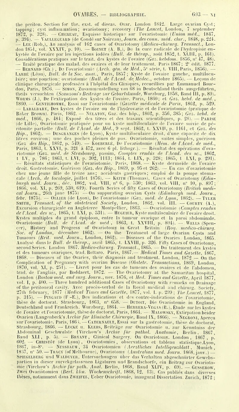 llie pnritnn. Section for tlie. exst. of diseas. Ovar. Londou 1812. Large o\arian C\>t; lapping; cysl iiillam,nation ; ovariotomy; recovery ITIie Lancet, Londuii, 7 septendjcr 1872, p. o'i'i). — Chicueau, Esquisse historiqn.^ snr rovariotoniic {Union méit., 1847, ]). 394). — Vaui.legeaud (de Condé sur Noireau), ,/o«m. rfes co»h.. inéd. dur., 1848, p. 224. — Lee (Fiob,), An analysis of IG'2 cases of Ovariotomy (Medico-cliirurg. Transacl., Lon- donlSôl, vol. XXXIV, p. 10). —Uoinet (A. B,), De la cure radicale de l'Iiydropisie en- kystée de l'ovaire par les injections iodées (Bull, de thérap., août 1852, t. \l,lll, p. 161). Considérations pratiques sur le trait, des kystes de l'ovaire {Gaz. Iiebdom. liSÔCi, u 47, 48). — Traité pratique des malad. des ovaires et de leur traitement. Paris 18G7; 2* édit. 1877. — Bernaud iGli.) , D.3 l'ovariotomic {Arcli. gén. de Méd.,^ série, t. Vlll, Paris, 1850). — Larbé (Léon), Bull, de la Soc. anai., Paris, 1857; Kyste de l'ovaire gauche, multilocu- lairc; une ponction; ovariotomie {Bull, de l'Acad. deMédec, octobre 1865). — Leçons de clinique chirurgicale professées à l'Iiôpital des Cliniques, recueillies par Enimanurl Bour- don, Paris, 1876. — Simo.n, Zusammenstellung von 68 in Deutschland theils ausi;criilirt('n, theils vcrsuchten {Scamoni's Beitrage &ur Geburtskumle, Wiirzhurg, 1X58, liand 111, p. 8'J). WoiiMS (J.), De l'extirpation des kystes de l'ovaire. Paris, 1860; et Gaz. Iiehd. de inéd., 1860.— Gentilhomme, Essai sur l'ovariotomie (Gaielle médicale de Paris, 1862, p. 529. — Labalrary, Des kystes de l'ovaire ou de l'Iiydrovarie et de l'ovariotomic (pralique de Baker Brown). Paris, 1862. — Kélaton, Gaz. des hùp., 1862, p. 356, 385; Gai. Iiehd. de méd., 1866, p. 484; Exposé des titres et des travaux scientiliques, p. 28). — Parise (de Lille), Ovariotomie pratiquée pour un kvste nniltiloculaire de l'ovaire suivie de pé- ritonite partielle {Bull, de l'Acad. de Méd., 9 sept. 1862, t. XXVII, p. 1161, et Gaz. des Ilôp., 1862). — Desgranges (de Lyon), Kyste multiloculaire droit, d'une capacité de clix litres environ; une des poches pleines de pus. Ovariotomie, suites siinpli's, guérison (Gaz des Hôp., 1862, p. 549). — Koeberlé, De l'ovariotomie {Mém. de l'Acad. de méd., Pai'is, 1863, t. XXYI, p. 321 à 472, avec 6 pl. lithogr.). — Uésullat des opérations d'ova- riotomie {Gaz. méd. de Strasbourg, passim, Comptes rendus de l'Acad. des se, 1862, t LV, p. 786; 1863, t. LVI, p. 302, 1113; 1864, t. LIX, p. 328; 1865, t LXI, p. 291). — Résultats statistiques de l'ovariotomie. Paris, 1868. — Kyste dcrmoïde de l'ovaire droit. Gastrotomie. Guérison {Gaz. des Ilôp., 1869, p. 95 et 26,2). — Un cas d'ovariotomie chez une jeune fdie de treize ans; accidents gastriques; emploi de la pompe stonui- calc (Arcli. de tocologie, iu'ûlcl 1876). — Keith (Thomas), Cases of Ovariuloniv {Edin- burghméd. Journ., d'éc. 1862, vol. VIII, n» 6, p. 530; 1863, vol. \III, ir' Kl, p. 897; 1866, vol. XI, p. 269, 530, 6l9j. Fourth Séries of fifty Cases of Ovariotomy {Britisk médi- cal Journ., 26lh june 1875) —On suppuratiug ovarian Cysts (Ëdinburgli med. Journ., febr. 1875). — Oli.ier (de Lyon), De l'ovariotomie (Gaz. méd. de Li/on, 1862). —Tvler Smith, Transacl. of the obstétrical Socielij, London, 1862, vol. III. — Coukty (A.), Excursion chirurgicale en Angleterre Monlpelliei', 1863. —Ovariotomie (Comptes rendus de l'Acad. des se, 1865, t. LXI, p. 531). — Huguier, Kyste multiloculaire de l'ovaire droit. Kystes multiples du grand épiploon, entre la tumeur ovarique et la paroi abdominale. Ovariotomie {Bull, de l'Acad. de méd., 1863, t. XXVIII, p. 804). — Wells (Spen- cer), History and Progress of Oviiriotomy in Great Biàtain (Bog. medico-chirurg. Soc. of London, décembre 1862). — On the Treatment of large Ovarian Cysts and 'i'umours (Brit. med. Journ., London, 1862). —Discases of the Ovaries- London, 1865. Analysé dans le Bull, de tliérap., avril 1.865, t. LXVIII, p, 326. Eifty Cases of Ovariotomy, second Séries. London iSljl. Medico-chirurg. Transact., — Du traitement des kystes et des tumeurs ovariques, trad. Boltaro. Paris, 1867.— 3Iedical Times and Gazette, 1867, 1868. — Diseases of ihe Ovaries, their diagnosis and treatment. London, 1872 — On the Complication of Pregnancy witli ovai-ian Disease {Qbstetr. Transactions, 1869, London, 1870, vol. XI, p. 251). — Livret pour les cas de tumeurs des ovaires et de l'abdomen, (rad. de l'anglais, par Boddaert, 1872. — The Ovariotomy at the Samarilau hospital, London (Bostonrmed. and surg. Journ., nov. 1876, et Med. Times and Gazette, k\n-\\ 1877, vol. I, p. 4tl0. — Three hundred additional Cases of Ovariotomy with remarks on Di ainage of the peritoneal cavity. Avec procès-verbal de la l!ov;d médical and chii-urg. Society, 27th february, 1877 {Médical Times and Gazelle, 1877, v(d. I. p. 299 ; The Lancel, 1877, p. 315). —Pingaud (F-E.), Des indications et des contre-indications de l'ovariolomie, thèse de doctorat. Strasbourg, 1863, n 658. — DUTorr, Die Ovariotomie in Englaud, Deutschland uiid Erankreicli. Wuizburg, 1864. — Herrera-Vegas,(Pi.), Étude sur les kystes de l'ovaire et l'ovariotomie, thèse de doctorat. Paris, 1864. — Mai.owsky, Extirpation beider Ovarien (Langenbeck's .l/'c/n'y f'ùr hlinische Cliirurgie, Band IX, 1866). — Negroni, Aperçu sur l'ovariotomie. Paris, 186 i. — Caternault, Essai sur la gaslrotomie, thèse de doctorat, Strasbourg, 1866. — Lucke u. Kleiîs, Beitriige zur Ovariotomie u. zur Kenntniss der Abdominal Geschwulsle (Virchow's Arcliiv fïir pathnl. Anatomie, Berlin, 1867, Band XLI, p. 5). — Bryant , Clinical Surgery. On Ovariotomy. London, 1867, |)! 602. — Christôt (de Lyon), Ovariotomies, obs'ervations et tableau statistique.Lyon, 1867, in-8> — Nussraum , 34 Ovariotomien {Aerztliches Intelligenzblatt, Munich, 18'37, n 50. — Thacy (of IVIelbourne), Ovariolomy {Australian med. Journ. 1868, janv.) — Spiegelberg und Waldkver, Untei-suchungen ubcr das Verhalten abgescbniirter'Cewebs- partien in diescr zui'vpkgclasse.nen Ligaturen und Brandschorfe, ein Beitrag zur Ovarioto- mie (Vircliow's Aichiv fur j){itli. Anat. Berlin, 1868, Band XLIV, p. 69). — Gusserow, Zwei Ovariotomien {Berl. llin. Wochensclirilt. 1868, 12, 13). Cas publiés dans diverses thèses, notamment dans Zweifel, Ueber Ovariotomie, inaugural Dissertation. Zuricli, 1872 ;