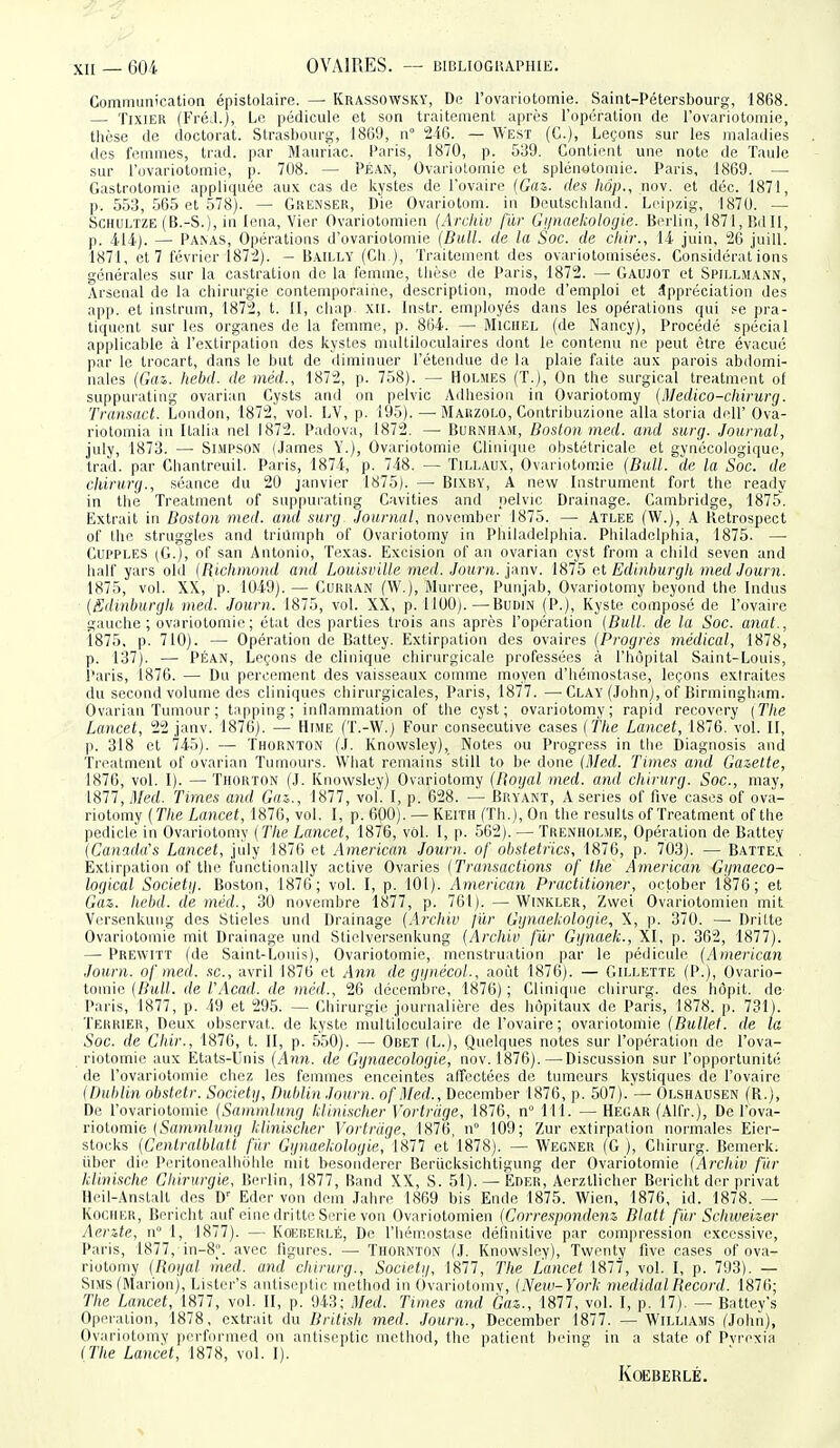 Communication épistolaire. — Krassowsky, De l'ovariotomie. Saint-Pétersbourg, 1868. — TixiEK (FréJ.), Le pédicule et son traitement après l'opération de l'ovariotomie, tlièse de doctorat. .Strasbourg, 1869, n 246. — West (C), Leçons sur les maladies des femmes, trad. par Mauriac. Paris, 1870, p. 539. Contient une note de Taule sur l'ovariotomie, p. 708. — Péan, OvarioLomie et splénetomic. Paris, 1869. — Gastrotomie appliquée aux cas de kystes de l'ovaire (Gfls. des hôp., nov. et déc. 1871, p. 553, .565 et 578). — Gkenser, Die Ovariotom. in Dcutschland. Leipzig, 1870. — SCHULTZE (B.-S.), in Icna, Vier Ovariotomien (Arcliiv fïir Gunaekologie. Berlin, 1871,Iîdll, p. 414). — Panas, Opérations d'ovariotomie (Bull, de la Soc. de chir., ii juin, 26 juill. 1871, et 7 février 1872). — Bailly (Ch.), Traitement des ovariotoraisées. Considérations générales sur la castration de la femme, tlièse de Paris, 1872. — Gaujot et Spillhann, Arsenal de la chirurgie contemporaine, description, mode d'emploi et Appréciation des app. et instrum, 1872, t. 11, chap xii. Instr. employés dans les opérations qui se pra- tiquent sur les organes de la femme, p. 864. — Michel (de Nancy), Procédé spécial applicable à l'extirpation des kystes multiloculaires dont le contenu no peut être évacué par le trocart, dans le but de diminuer l'étendue de la plaie faite aux parois abilomi- nales (Gai. hebd. de inéd., 1872, p. 758). — Holmes (T.), On the surgical treatmeut of suppurating ovarian Cysts and on pelvic Adhésion in Ovariotomy (Medico-chirurg. Transact. London, 1872, vol. LV, p. 195). — Marzolo, Contribuzione alla storia dell' Ova- riotomia in Italia nel 1872. Padova, 1872. — Burnham, Boston med. and surg. Journal, july, 1873. — Simpson (James Y.), Ovariotomie Cliniriue obstétricale et gynécologique, trad. par Chantreuil. Paris, 1874, p. 748. — Tillaux, Ovariotomie (Bull, de la Soc. de chirurg., séance du 20 janvier 1875). —■ Bixby, A new Instrument fort the ready in the Treatment of suppurating Cavities and pelvic Drainage. Cambridge, 1875. Extrait in Boston med. and surg Journal, november 1875. — Atlee (W.), A Hetrospect of the struggles and triumph of Ovariotomy in Philadelphia. Pliiladelphia, 1875. — CUPPLES (G.), of San Antonio, Texas. Excision of an ovarian cyst from a child seven and half yars old (Rlchmond and LoiiisviUe meil. Journ. yàm. 1815 et Edinhurgk med Journ. 1875, vol. XX, p. 1049). — Curkan fW.), Murree, Punjab, Ovariotomy beyond the Indus (Silinburgh med. Journ. 1875, vol. XX, p. 1100).—Budin (P.), Kyste composé de l'ovaire gauche ; ovariotomie ; état des parties trois ans après l'opération (Bull, de la Soc. anut., 1875, p. 710). — Opération de Battey. Extirpation des ovaires (Progrés médical, 1878, p. 137). — PÉAN, Leçons de clinique chirurgicale professées à l'hôpital Saint-Louis, i'aris, 1876. — Du percement des vaisseaux comme moyen d'hémostase, leçons extraites du second volume des cliniques chirurgicales, Paris, 1877. —^ Clay (John), of Birmingham. Ovarian Tumour ; tapping; inflammation of the cyst; ovariotomy; rapid recovery (The Lancet, 22 janv. 1876). — Hime (T.-W.) Four consécutive cases (the Lancet, 1876. vol. II, p. 318 et 745). — Thounton (J. Knowsley), Notes ou Progress in the Diagnosis and Treatment of ovarian Tumoui-s. What remains still to be donc (Med. Times and Gazette, 1876, vol. I). — Thorton (J. Knowsley) Ovariotomy (Bogal med. and chirurg. Soc, may, 1877, Med. Times and Gaz., 1877, vol. I, p. 628. — Bryant, A séries of five cases of ova- riotomy (The Lancet, 1876, vol. I, p. 600). — Keith (Th.), On the results of Treatment of the pedicle in Ovariotomy (The Lancet, 1876, vol. I, p. 562). — Trenholme, Opération de Battey (Canada's Lancet, july 1876 et American Journ. of otistetfics, 1876, p. 703). — Batte.v Extirpation of the functionally active Ovaries (Transactions of the American Gijnaeco- logical Societij. Boston, 1876; vol. I, p. 101). American Practitioner, october 1876; et Gaz. hebd. de méd., 30 novembre 1877, p. 761). — Winkler, Zvvei Ovariotomien mit Versenkung des Stieles und Drainage (Archiv fur Gijnaekologie, X, p. 370. — Dritte Ovariotomie mit Drainage und Stielversenkung (Archiv fur Ggnaek., XI, p. 362, 1877). — Prewitt (de Saint-Louis), Ovariotomie, menstruation par le pédicule (American Journ. of med. se, avril 1876 et Ann de gipiécoL, août 1876). — Gillette (P.), Ovario- tomie {Bull, de l.'Acad. de méd., 26 décembre, 1876) ; Clinique chirurg. des hôpit. de- Paris, 1877, p. 49 et 295. — Chirurgie journalière des hôpitaux de Paris, 1878. p. 731). Terrier, Deux observai, de kyste multiloculaire de l'ovaire; ovariotomie (Bullet. de la Soc. de Chir., 1876, t. II, p. 550). — Obet (L.), Quelques notes sur l'opération de l'ova- riotomie aux Etats-Unis (Ann. de Gynaecologie, nov. 1876).—Discussion sur l'opportuniti; de l'ovariotomie chez les femmes enceintes affectées de tumeurs kystiques de l'ovaire (Dublin obstetr. Societij, Dublin Journ. ofMed., December 1876, p. 507).'— Olshausen (R.), De l'ovariotomie (Sammluiig hlinischer Vortrdge, 1876, n° 111. — Hegar (Alfr.), De l'ova- riotomie (5ffmm/(/7?r/ klinischer Vortrdge, 1876, n° 109; Zur extirpation noi-males Eier- stocks (Centndblatï fur Ggnaekologie, 1877 et 1878). — Wegner (G ), Chirurg. Bemerk. iiber die PeritoniMlbulde mit besonderer Berucksichtigung der Ovariotomie (Archiv fur klinische Chirurgie, Bei-lin, 1877, Band XX, S. 51). — Eder, Aerztlicher Bericht der privât Hfil-Anstalt des D' Eder von dem Jahre 1869 bis Ende 1875. Wien, 1876, id. 1878. — KociiKK, Bericht auf eine dritte Série von Ovariotomien (Correspondent Blatt fiir Schweizer Aente, n° 1, 1877). — Koeberlé, De l'hémostase définitive par compression excessive, Paris, 1877, in-8°. avec figures. — Thornton (J. Knowsley), Twenty five cases of ova- riotomy (Rogal med. and chirurg., Societi/, 1877, The Lancet 1877, vol. I, p. 793). — SiMS (Marionj, Lister's antisi^ptic inethod in (ivariotomv, (New-York niedidalRecord. 1876; The Lancet, 1877, vol. II, p. 943; Med. Times and Gaz., 1877, vol. I, p. 17). — Battey's Opération, 1878, extrait du British med. Journ., December 1877. —Williams (John), Ovariotomy performed on anliseptic inethod, the patient lieing in a state of Pvrexia {The Lancet, 1878, vol. 1). Koeberlé.