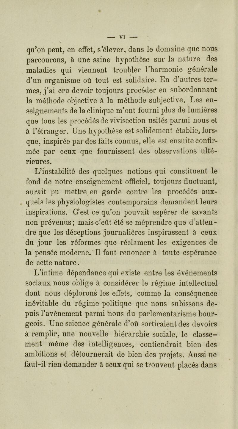 qu’on peut, en effet, s’élever, dans le domaine que nous parcourons, à une saine hypothèse sur la nature des maladies qui viennent troubler l’harmonie générale d’un organisme où tout est solidaire. En d’autres ter- mes, j’ai cru devoir toujours procéder en subordonnant la méthode objective à la méthode subjective. Les en- seignements de la clinique m’ont fourni plus de lumières que tous les procédés de vivisection usités parmi nous et à l’étranger. Une hypothèse est solidement établie, lors- que, inspirée par des faits connus, elle est ensuite confir- mée par ceux que fournissent des observations ulté- rieures. L’instabilité des quelques notions qui constituent le fond de notre enseignement officiel, toujours fluctuant, aurait pu mettre, en garde contre les procédés aux- quels les physiologistes contemporains demandent leurs inspirations. C’est ce qu’on pouvait espérer de savants non prévenus; mais c’eût été se méprendre que d’atten- dre que les déceptions journalières inspirassent à ceux du jour les réformes que réclament les exigences de la pensée moderne. ' Il faut renoncer à toute espérance de cette nature. L’intime dépendance qui existe entre les événements sociaux nous oblige à considérer le régime intellectuel dont nous déplorons les effets, comme la conséquence inévitable du régime politique que nous subissons de- puis l’avènement parmi nous du parlementarisme bour- geois. Une science générale d’où sortiraient des devoirs à remplir, une nouvelle hiérarchie sociale, le classe- ment même des intelligences, contiendrait bien des ambitions et détournerait de bien des projets. Aussi ne faut-il rien demander à ceux qui se trouvent placés dans