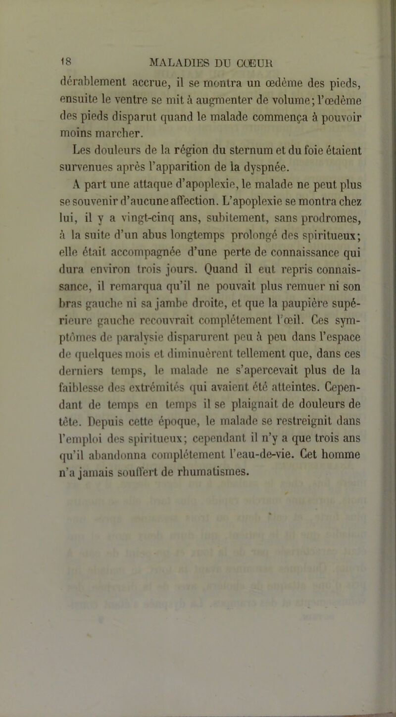 dcrablement accrue, il se montra un œdème des pieds, ensuite le ventre se mit è aufïmenter de volume;l’œdème des pieds disparut quand le malade commença h pouvoir moins marcher. Les douleurs de la région du sternum et du foie étaient survenues après l’apparition de la dyspnée. A part une attaque d’apoplexie, le malade ne peut plus se souvenir d’aucune affection. L’apoplexie se montra chez lui, il y a vingt-cinq ans, subitement, sans prodromes, à la suite d’un abus longtemps prolongé des spiritueux; elle était accompagnée d’une perte de connaissance qui dura environ trois jours. Quand il eut repris connais- sance, il remarqua qu’il ne pouvait plus remuer ni son bras gauche ni sa jambe droite, et que la paupière supé- rieure gauche recouvrait complètement l'œil. Ces sym- ptômes de paralysie disparurent peu è peu dans l’espace de quelques mois et diminuèrent tellement que, dans ces derniers temps, le malade ne s’apercevait plus de la faiblesse des extrémités ([ui avaient été atteintes. Cepen- dant de temps on temps il se plaignait de douleurs de tète. Depuis cette époque, le malade se restreignit dans l’emploi des spiritueux; cependant il n’y a que trois ans qu’il abandonna complètement l’eau-de-vie. Cet homme n’a jamais souffert de rhumatismes.