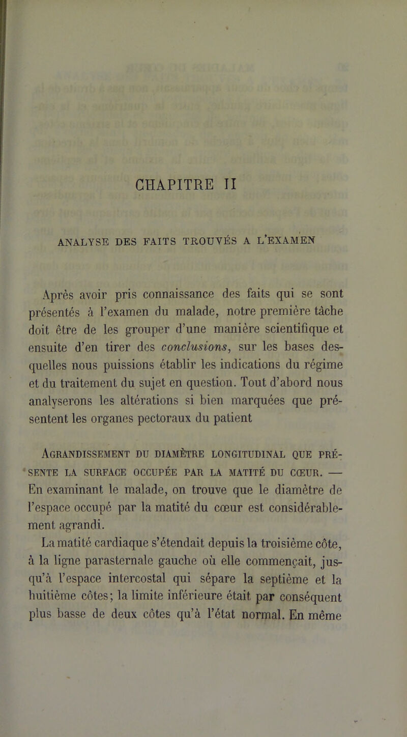 CHAPITRE II ANALYSE DES FAITS TROUVÉS A L’EXAMEN Après avoir pris connaissance des faits qui se sont présentés à l’examen du malade, notre première tâche doit être de les grouper d’une manière scientifique et ensuite d’en tirer des conclusions, sur les bases des- quelles nous puissions établir les indications du régime et du traitement du sujet en question. Tout d’abord nous analyserons les altérations si bien marquées que pré- sentent les organes pectoraux du patient Agrandissement du diamètre longitudinal que pré- ‘ SENTE LA SURFACE OCCUPÉE PAR LA MATITÉ DU CŒUR. — En examinant le malade, on trouve que le diamètre de l’espace occupé par la matité du cœur est considérable- ment agrandi. La matité cardiaque s’étendait depuis la troisième côte, à la ligne parasternale gauche où elle commençait, jus- qu’à l’espace intercostal qui sépare la septième et la huitième côtes; la limite inférieure était par conséquent plus basse de deux côtes qu’à l’état normal. En même