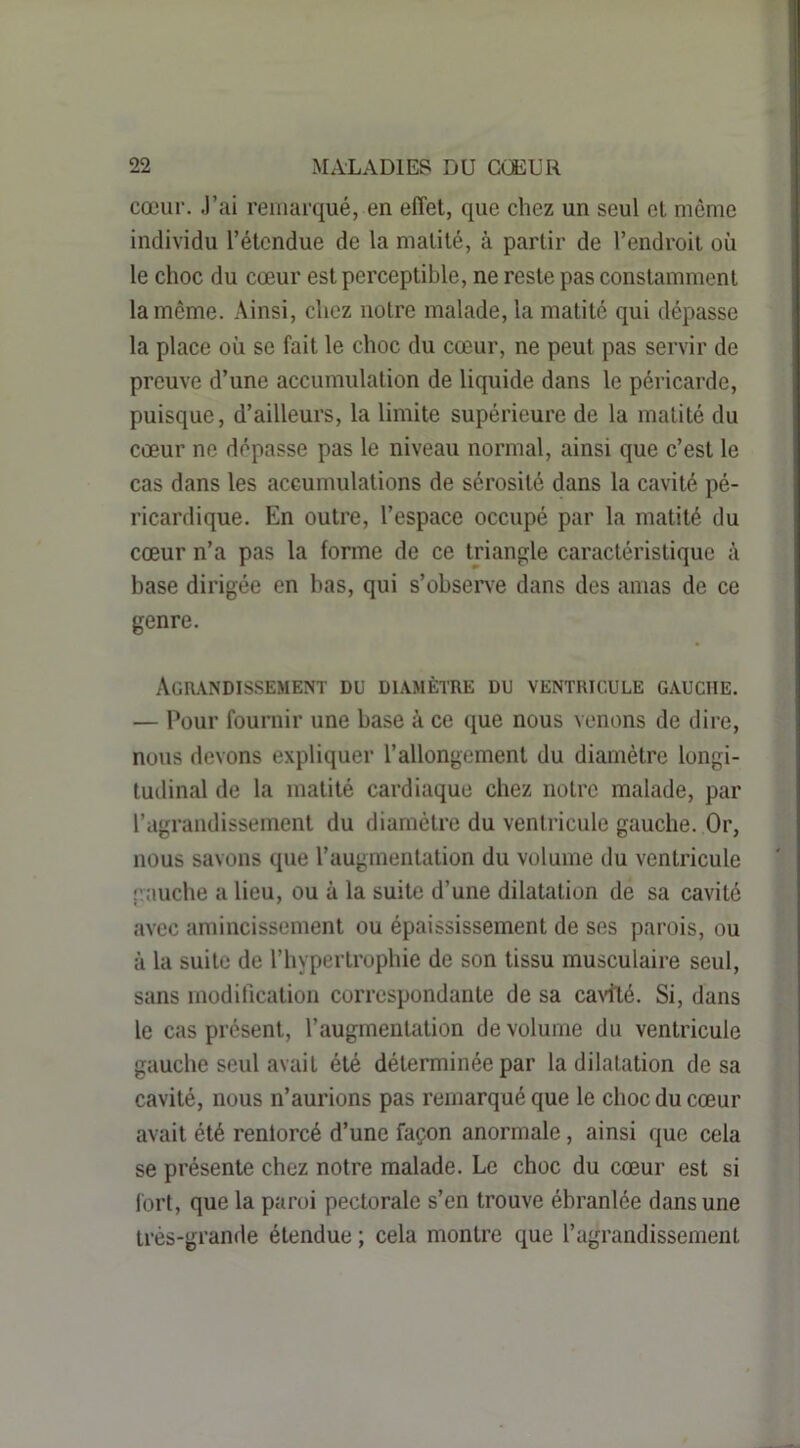 cœur. J’iii remarqué, en effet, que chez un seul cl même individu l’étendue de la matité, à partir de l’endroit où le choc du cœur est perceptible, ne reste pas constamment la même. Ainsi, chez noire malade, la matité qui dépasse la place où se fait le choc du cœur, ne peut pas servir de preuve d’une accumulalion de liquide dans le péricarde, puisque, d’ailleurs, la limite supérieure de la matité du cœur ne dépasse pas le niveau normal, ainsi que c’est le cas dans les accumulations de sérosité dans la cavité pé- ricardique. En outre, l’espace occupé par la matité du cœur n’a pas la forme de ce triangle caractéristique à base dirigée en bas, qui s’observe dans des amas de ce genre. Agmndissement du diamètre du ventricule gauche. — Pour fournir une base à ce que nous venons de dire, nous devons expliquer l’allongement du diamètre longi- tudinal de la matité cardiaque chez notre malade, par l’agrandissement du diamètre du ventricule gauche. Or, nous savons que l’augmentation du volume du ventricule gauche a lieu, ou à la suite d’une dilatation de sa cavité avec amincissement ou épaississement de ses parois, ou à la suite de l’hypertrophie de son tissu musculaire seul, sans modification correspondante de sa caidlé. Si, dans le cas présent, l’augmentation de volume du ventricule gauche seul avait été déterminée par la dilatation de sa cavité, nous n’aurions pas remarqué que le choc du cœur avait été renlorcé d’une façon anormale, ainsi que cela se présente chez notre malade. Le choc du cœur est si l'ort, que la paroi pectorale s’en trouve ébranlée dans une très-grande étendue ; cela montre que l’agrandissement