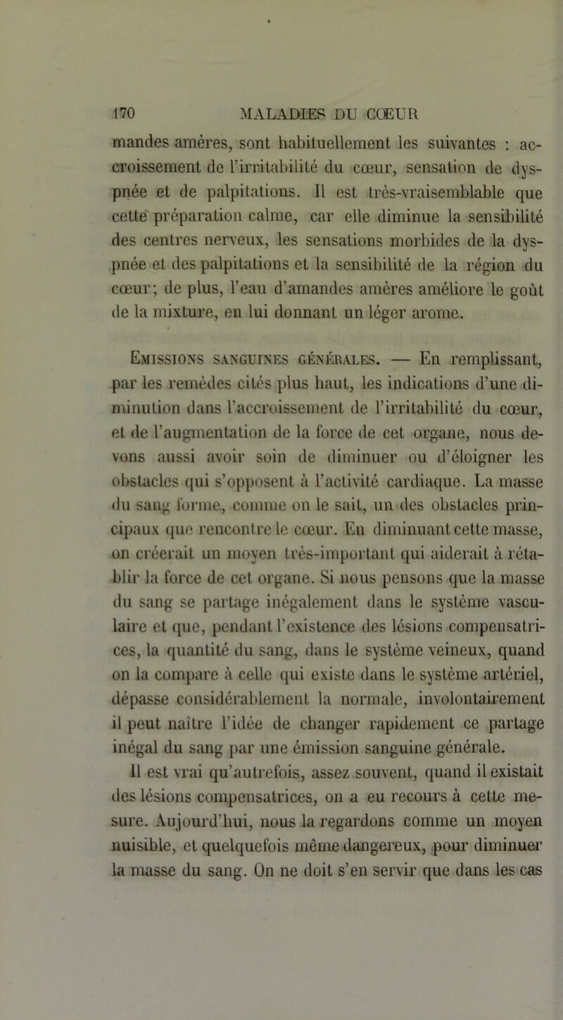 mandes amères, sont habituellement les suivantes ; ac- croissement de rirritabilité du cœur, sensation de dys- pnée et de palpitations. Il est très-vraisemblable que cette' préparation calme, car elle diminue la sensil)ilité des centres neneux, les sensations morbides de la dys- pnée et des palpitations et la sensibilité de la région .du cœur; de plus, l’eau d’amandes amères améliore le goût de la mixture, en lui donnant un léger arôme. Emissions sanguines générales. — En remplissant, par les remèdes cités plus haut, les indications d’une di- minution dans l’accroissement de l’irritabilité du cœur, et de l’augmentation de la force de cet organe, nous de- vons aussi avoir soin de diminuer ou d’éloigner les obstacles qui s’opposent à l’activité cardiaque. La masse du sang forme, comme on le sait, un des obstacles prin- cipaux que rencontre le cœur. Eu diminuant cette masse, on créerait un moyen très-important qui aiderait à réta- blir la force de cet organe. Si nous pensons que la masse du sang se partage inégalement dans le système vascu- laire et que, pendant l’existence des lésions compensatri- ces, la quantité du sang, dans le système veineux, quand on la compare à celle qui existe dans le système artériel, dépasse considérablement la normale, involontab’ement il peut naitre l’idée de changer rapidement ce partage inégal du sang par une émission sanguine générale. 11 est vrai qu’autrefois, assez souvent, quand il existait des lésions compensatrices, on a eu recours à cette me- sure. Aujourd’hui, nous la regardons comme un moyen nuisible, et quelquefois même dangeinux, pour diminuei’ la masse du sang. On ne doit s’en servir que dans les cas