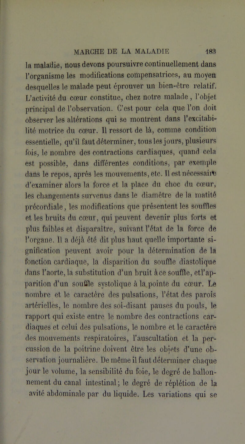 la maladie, nous devons poursuivre continuellement dans l’organisme les modifications compensatrices, au moyen desquelles le malade peut éprouver un bien-être relatif. L’activité du cœur constitue, chez notre malade , l’objet principal de l’observation. C’est pour cela que l’on doit observer les altérations qui se montrent dans l’excitabi- lité motrice du cœur. Il ressort de là, comme condition essentielle, qu’il faut déterminer, tous les jours, plusieurs fois, le nombre des contractions cardiaques, quand cela est possible, dans différentes conditions, par exemple dans le repos, après les mouvements, etc. Il est nécessaire d’examiner alors la force et la place du choc du cœur, les changements survenus dans le diamètre de la matité précordiale, les modifications que présentent les souffles et les bruits du cœur, qui peuvent devenir plus forts et plus faibles et disparaître, suivant l’état de la force de l’organe. Il a déjà été dit plus haut quelle importante si- gnification peuvent avoir pour la détermination de la fonction cardiaque, la disparition du souffle diastolique dans l’aorte, la substitution d’un bruit àce souffle, etl’ap- parition d’un souffle systolique à la pointe du cœur. Le nombre et le caractère des pulsations, l’état des parois artérielles, le nombre des soi-disant pauses du pouls, le rapport qui existe entre le nombre des contractions car- diaques et celui des pulsations, le nombre et le caractère des mouvements respiratoires, l’auscultation et la per- cussion de la poitrine doivent être les objets d’une ob- servation journalière. De même il faut déterminer chaque jour le volume, la sensibilité du foie, le degré de ballon- nement du canal intestinal ; le degré de réplétion de la avité abdominale par du liquide. Les variations qui se