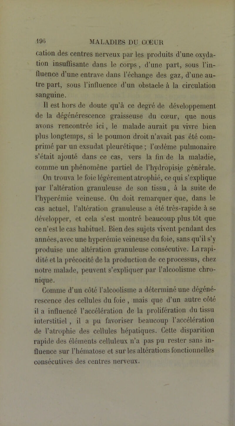 cation des centres nerveux par les produits d’une oxyda- tion insuffisante dans le corps, d’une part, sous l’in- fiuence d’une entrave dans l’échange des gaz, d’une au- tre part, sous l’influence d’un obstacle à la circulation sanguine. Il est hors de doute qu’à ce degré de développement de la dégénérescence graisseuse du cœur, que nous avons rencontrée ici, le malade aurait pu vivre bien plus longtemps, si le poumon droit n’avait pas été com- primé par un exsudât pleurétique ; Tœdème pulmonaire s’était ajouté dans ce cas, vers la lin de la maladie, comme un phénomène partiel de l’hydropisie générale. On trouva le foie légèrement atrophié, ce qui s’explique par l’filtéralion granuleuse de son tissu, à la suite de l’hyperémie veineuse. On doit remarquer que, dans le cas actuel, l’altération granuleuse a été très-rapide à se développer, et cela s’est montré beaucoup plus tôt que ce n’est le cas habituel. Bien des sujets vivent pendant des années, avec une hyperémie veineuse du foie, sans qu’il s’y produise une altération granuleuse consécutive. Larajii- dilé et la précocité de la production de ce processus, chez notre malade, peuvent s’expliquer par l’alcoolisme chro- nique. Comme d’un coté l’alcoolisme a déterminé une dégéné- rescence des cellules du foie , mais que d’un autre côté il a influencé l’accélération de la prolifération du tissu interstitiel , il a pu favoriser beaucoup l’accélération de l’atrophie des cellules hépatiques. Cette disparition rapide des éléments celluleux n’a pas pu rester sans in- fluence sur l’hématose et sur les altérations fonctionnelles consécutives des centres neigeux.