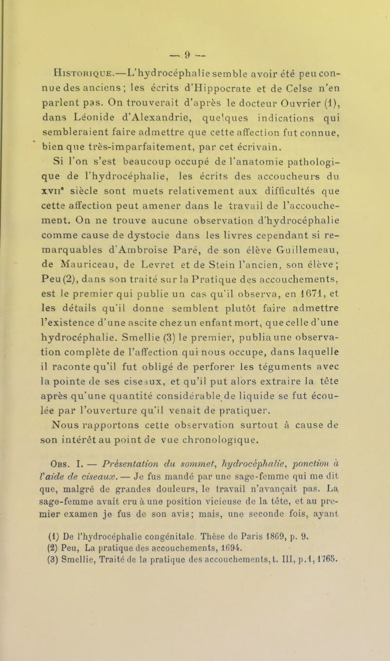 Historique.—L'hydrocéphalie semble avoir été peu con- nue des anciens ; les écrits d'Hippocrate et de Celse n'en parlent pas. On trouverait d'après le docteur Ouvrier (4), dans Léonide d'Alexandrie, quelques indications qui sembleraient faire admettre que cette affection fut connue, bien que très-imparfaitement, par cet écrivain. Si l'on s'est beaucoup occupé de l'anatomie pathologi- que de l'hydrocéphalie, les écrits des accoucheurs du xvii* siècle sont muets relativement aux difficultés que cette affection peut amener dans le travail de l'accouche- ment. On ne trouve aucune observation d'hydrocéphalie comme cause de dystocie dans les livres cependant si re- marquables d'Ambroise Paré, de son élève Guillemeau, de Mauriceau, de Levret et de Stein l'ancien, son élève; Peu (2), dans son traité sur la Pratique des accouchements, est le premier qui publie un cas qu'il observa, en 1671, et les détails qu'il donne semblent plutôt faire admettre l'existence d'une ascite chez un enfant mort, que celle d'une hydrocéphalie. Smellie (3) le premier, publia une observa- tion complète de l'affection qui nous occupe, dans laquelle il raconte qu'il fut obligé de perforer les téguments avec la pointe de ses ciseaux, et qu'il put alors extraire la tète après qu'une quantité considérable de liquide se fut écou- lée par l'ouverture qu'il venait de pratiquer. Nous rapportons cette observation surtout à cause de son intérêt au point de vue chronologique. Obs. I. — Présentation du sommet, hydrocéphalie, ponction à Vaide de ciseaux.— Je fus mandé par une sage-femme qui me dit que, malgré de grandes douleurs, le travail n'avançait pas. La sage-femme avait cru à une position vicieuse de la tête, et au pre- mier examen je fus de son avis; mais, une seconde fois, ayant (1) De l'hydrocéphalie congénitale. Thèse de Paris 18C9, p. 9. (2) Peu, La pratique des accouchements, 1694. (3) Smellie, Traité de la pratique des accouchements, t. III, p. 1,1765.