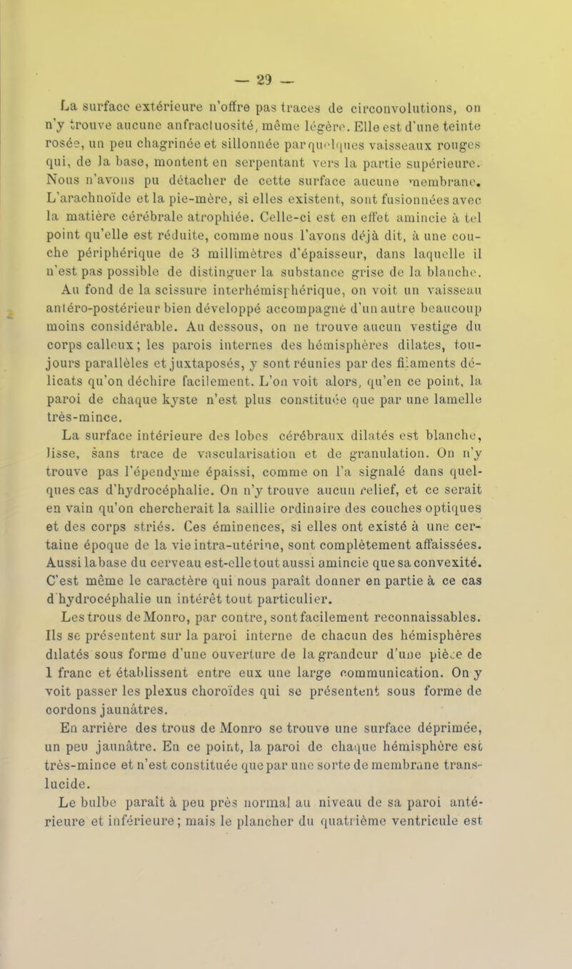 La surface extérieure n'offre pas traces de circonvolutions, on n'y trouve aucune anfracluosité, même légère. Elle est d'une teinte rosée, un peu chagrinée et sillonnée par quelques vaisseaux rouges qui, de la base, montent en serpentant vers la partie supérieure. Nous n'avons pu détacher de cette surface aucune membrane. L'arachnoïde et la pie-mère, si elles existent, sont fusionnées avec la matière cérébrale atrophiée. Celle-ci est en effet amincie à tel point qu'elle est réJuite, comme nous l'avons déjà dit, à une cou- che périphérique de 3 millimètres d'épaisseur, dans laquelle il n'est pas possible de distinguer la substance grise de la blanche. Au fond de la scissure interhémisphérique, on voit un vaisseau antéro-postérieur bien développé accompagne d'un autre beaucoup moins considérable. Au dessous, on ne trouve aucun vestige du corps calleux ; les parois internes des hémisphères dilates, tou- jours parallèles et juxtaposés, y sont réunies par des filaments dé- licats qu'on déchire facilement. L'on voit alors, qu'en ce point, la paroi de chaque kyste n'est plus constituée que par une lamelle très-mince. La surface intérieure des lobes cérébraux dilatés est blanche, lisse, sans trace de vascularisation et de granulation. On n'y trouve pas l'épendyme épaissi, comme on l'a signalé dans quel- ques cas d'hydrocéphalie. On n'y trouve aucun relief, et ce serait en vain qu'on chercherait la saillie ordinaire des couches optiques et des corps striés. Ces éminences, si elles ont existé à une cer- taine époque de la vie intra-utérine, sont complètement affaissées. Aussi labase du cerveau est-elletout aussi amincie que sa convexité. C'est même le caractère qui nous paraît donner en partie à ce cas d'hydrocéphalie un intérêt tout particulier. Les trous deMonro, par contre, sont facilement reconnaissables. Ils se présentent sur la paroi interne de chacun des hémisphères dilatés sous forme d'une ouverture de la grandeur d'une piè^e de 1 franc et établissent entre eux une large communication. On y voit passer les plexus choroïdes qui se présentent sous forme de cordons jaunâtres. En arrière des trous de Monro se trouve une surface déprimée, un peu jaunâtre. En ce point, la paroi de chaque hémisphère esc très-mince et n'est constituée que par une sorte de membrane trans- lucide. Le bulbe parait à peu près normal au niveau de sa paroi anté- rieure et inférieure; mais le plancher du quatrième ventricule est