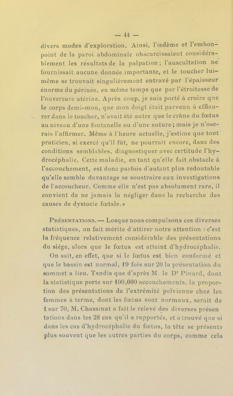 divers modes d'exploration. Ainsi, l'œdème et l'embon- point de la paroi abdominale obscurcissaient considéra- blement les résultats de la palpation ; l'auscultation ne fournissait aucune donnée importante, et le toucher lui- même se trouvait singulièrement entravé par l'épaisseur énorme du périnée, en même temps que par l'étroitesse de l'ouverture utérine. Après coup, je suis porté à croire que le corps demi-mou, que mon doigt était parvenu à effleu- rer dans le toucher, n'avait été autre que le crâne du foetus au niveau d'une fontanelle ou d'une suture ; mais je n'ose- rais l'affirmer. Même à l'heure actuelle, j'estime que tout praticien, si exercé qu'il fût, ne pourrait encore, dans des conditions semblables, diagnostiquer avec certitude l'hy- drocéphalie. Cette maladie, en tant qu'elle fuit obstacle à l'accouchement, est donc parfois d'autant plus redoutable qu'elle semble davantage se soustraire aux investigations de l'accoucheur. Comme elle n'est pas absolument rare, il convient de ne jamais la négliger dans la recherche des causes de dystocie foetale. » Présentations.— Losque nous compulsons ces diverses statistiques, un fait mérite d'attirer notre attention : c'est la fréquence relativement considérable des présentations du siège, alors que le foetus est atteint d'hydrocéphalie. On sait, en effet, que si le fœtus est bien conformé et que le bassin est normal, 19 fois sur 20 la présentation du sommet a lieu. Tandis que d'après M. le Dr Pinard, dont la statistique porte sur 100,000 accouchements, la propor- tion des présentations de l'extrémité pelvienne chez les femmes à terme, dont les fœtus sont normaux, serait de 1 sur 70, M. Chassinat a fait le relevé des diverses présen tations dans les 28 cas qu'il a rapportés, et a trouvé que si dans les cas d'hydrocéphalie du fœtus, la tête se présente plus souvent que les autres parties du corps, comme cela