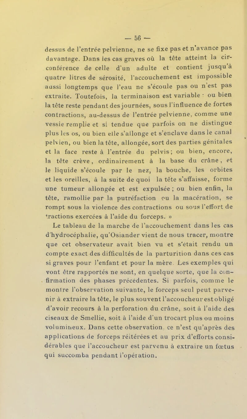 dessus de l'entrée pelvienne, ne se fixe pas et n'avance pas davantage. Dans ies cas graves où la tête atteint la cir- conférence de celle d'un adulte et contient jusqu'à quatre litres de sérosité, l'accouchement est impossible aussi longtemps que l'eau ne s'écoule pas ou n'est pas extraite. Toutefois, la terminaison est variable - ou bien la tête reste pendant des journées, sous l'influence de fortes contractions, au-dessus de l'entrée pelvienne, comme une vessie remplie et si tendue que parfois on ne distingue plus les os, ou bien elle s'allonge et s'enclave dans le canal pehien, ou bien latête, allongée, sort des parties génitales et la face reste à l'entrée du pelvis; ou bien, encore, la tête crève , ordinairement à la base du crâne , et le liquide s'écoule par le nez, la bouche, les orbites et les oreilles, à la suite de quoi la tête s'affaisse, forme une tumeur allongée et est expulsée ; ou bien enfin, la tête, ramollie par la putréfaction ou la macération, se rompt sous la violence des contractions ou sous l'effort de fractions exercées à l'aide du forceps. » Le tableau de la marche de l'accouchement dans les cas d'hydrocéphalie, qu'Osiander vient de nous tracer, montre que cet observateur avait bien vu et s'était rendu un compte exact des difficultés de la parturition dans ces cas si graves pour l'enfant et pour la mère. Les exemples qui vont être rapportés ne sont, en quelque sorte, que la con- firmation des phases précédentes. Si parfois, comme le montre l'observation suivante, le forceps seul peut parve- nir à extraire la tête, le plus souvent l'accoucheurestobligé d'avoir recours à la perforation du crâne, soit à l'aide des ciseaux de Smellie, soit à l'aide d'un trocart plus ou moins volumineux. Dans cette observation, ce n'est qu'après des applications de forceps réitérées et au prix d'efforts consi- dérables que l'accoucheur est parvenu à extraire un fœtus qui succomba pendant l'opération.