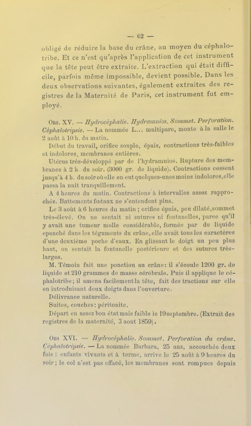 —■62 — obligé de réduire la base du crâne, au moyen du céphalo- tribe. Et ce n'est qu'après l'application de cet instrument que la tête peut être extraite. L'extraction qui était diffi- cile, parfois même impossible, devient possible. Dans les deux observations suivantes, également extraites des re- gistres de la Maternité de Paris, cet instrument fut em- ployé. Obs. XV. — Hydrocéphalie. Hydramnios. Sommet. Perforation. Cèphalotripsie. — La nommée L... multipare, monte à la salle le 2 août à 10 h. du matin. Début du travail, orifice souple, épais, contractions très-faibles et indolores, membranes entières. Utérus très-développô par de l'hydramnios. Rupture des mem- branes à 2 h. du soir. (3000 gr. de liquide). Contractions cessent jusqu'à 4 h. du soir où elle en eut quelques-unes moins indolores,elle passa la nuit tranquillement. A 4 heures du matin. Contractions à intervalles assez rappro- chés. Battements fœtaux ne s'entendent plus. Le 3 août à 6 heures du matin ; orifice épais, peu dilaté,sommet très-élevé. On ne sentait ni sutures ni fontanelles, parce qu'il y avait une tumeur molle considérable, formée par du liquide épanché dans les téguments du crâne, elle avait tous les caractères d'une deuxième poche d'eaux. En glissant le doigt un peu plus haut, on sentait la fontanelle postérieure et des sutures très- larges. M. Témoin fait une ponction au crâne: il s'écoule 1200 gr. de liquide et 210 grammes de masse cérébrale. Puis il applique le cé- phalotribe; il amena facilementla tête, fait des tractions sur elle en introduisant deux doigts dans l'ouverture. Délivrance naturelle. Suites, couches: péritonite. Départ en assez bon état mais faible le 19septembre. (Extrait des registres de la maternité, 3 août 1859). Obs XVI. — Hydrocéphalie. Sommet. Perforation du crâne. Cèphalotripsie. — La nommée Barbara, 25 ans, accouchée deux fois : enfants vivants et à terme, arrive le 25 août à 9 heures du soir ; le col n'est pas effacé, les membranes sont rompues depuis