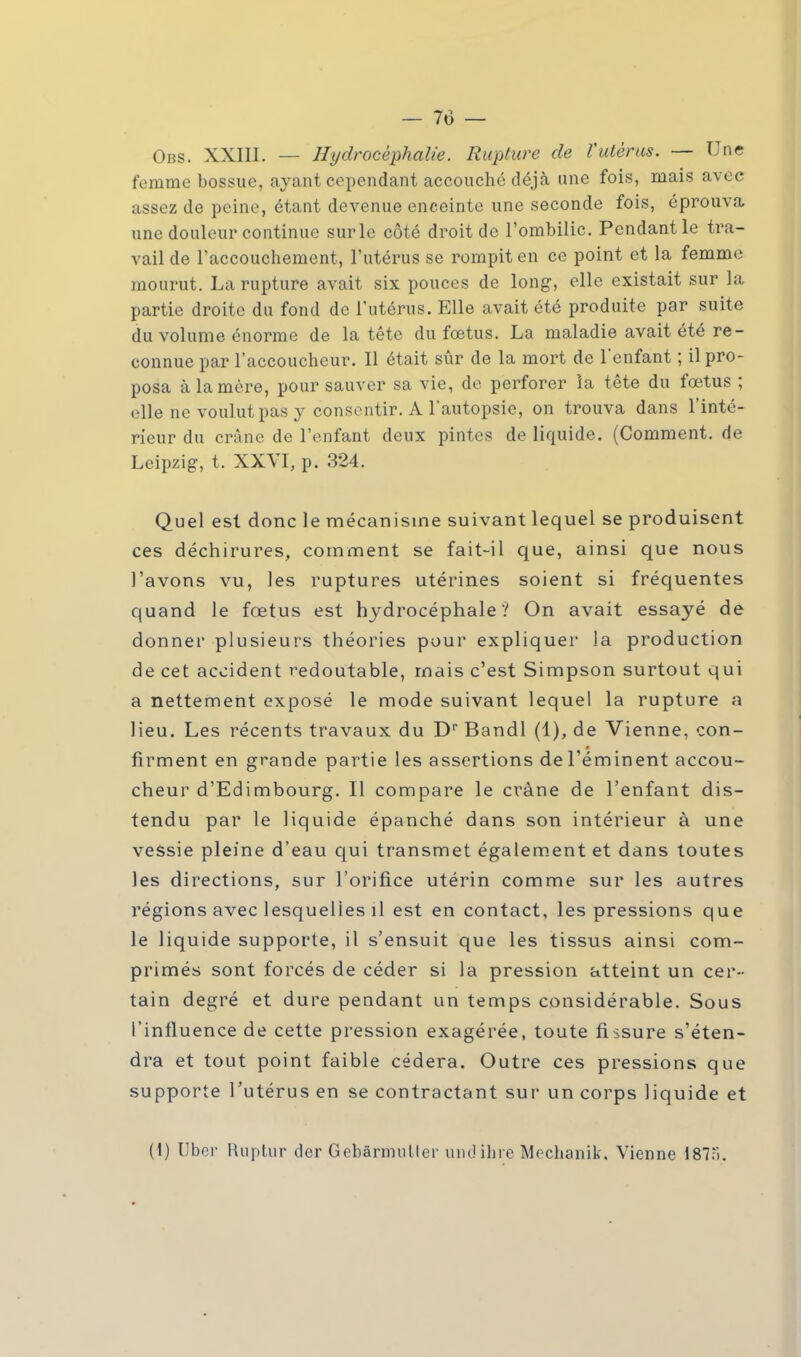 Obs. XXIII. — Hydrocéphalie. Rupture de Vutèrus. — Une femme bossue, ayant cependant accouché déjà une fois, mais avec assez de peine, étant devenue enceinte une seconde fois, éprouva, une douleur continue sur le côté droit de l'ombilic. Pendant le tra- vail de l'accouchement, l'utérus se rompit en ce point et la femme mourut. La rupture avait six pouces de long, elle existait sur la partie droite du fond de l'utérus. Elle avait été produite par suite du volume énorme de la tête du foetus. La maladie avait été re- connue par l'accoucheur. Il était sûr de la mort de l'enfant ; il pro- posa à la mère, pour sauver sa vie, de perforer la tête du fœtus ; elle ne voulut pas y consentir. A l'autopsie, on trouva dans l'inté- rieur du crâne de l'enfant deux pintes de liquide. (Comment, de Leipzig, t. XXVI, p. 324. Quel est donc le mécanisme suivant lequel se produisent ces déchirures, comment se fait-il que, ainsi que nous l'avons vu, les ruptures utérines soient si fréquentes quand le fœtus est hydrocéphale? On avait essayé de donner plusieurs théories pour expliquer la production de cet accident redoutable, mais c'est Simpson surtout qui a nettement exposé le mode suivant lequel la rupture a Heu. Les récents travaux du Dr Bandl (1), de Vienne, con- firment en grande partie les assertions de réminent accou- cheur d'Edimbourg. Il compare le crâne de l'enfant dis- tendu par le liquide épanché dans son intérieur à une vessie pleine d'eau qui transmet également et dans toutes les directions, sur l'orifice utérin comme sur les autres régions avec lesquelles il est en contact, les pressions que le liquide supporte, il s'ensuit que les tissus ainsi com- primés sont forcés de céder si la pression atteint un cer- tain degré et dure pendant un temps considérable. Sous l'influence de cette pression exagérée, toute fissure s'éten- dra et tout point faible cédera. Outre ces pressions que supporte l'utérus en se contractant sur un corps liquide et (1) liber Ruptur der Gebârmulter undihre Mechanik. Vienne 187;').