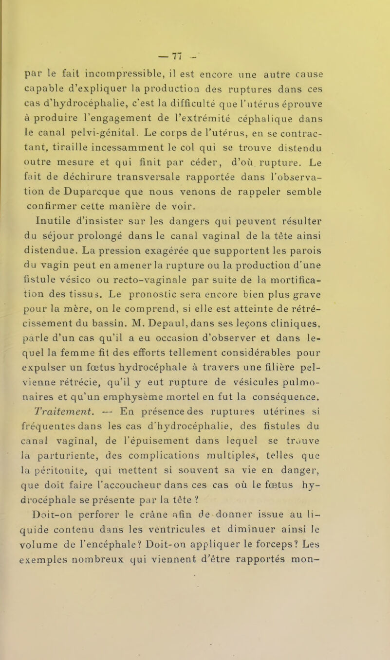 par le fait incompressible, il est encore une autre cause capable d'expliquer la production des ruptures dans ces cas d'hydrocéphalie, c'est la difficulté que l'utérus éprouve à produire l'engagement de l'extrémité céphalique dans le canal pelvi-génital. Le corps de l'utérus, en se contrac- tant, tiraille incessamment le col qui se trouve distendu outre mesure et qui finit par céder, d'où rupture. Le fait de déchirure transversale rapportée dans l'observa- tion de Duparcque que nous venons de rappeler semble confirmer cette manière de voir. Inutile d'insister sur les dangers qui peuvent résulter du séjour prolongé dans le canal vaginal de la tête ainsi distendue. La pression exagérée que supportent les parois du vagin peut en amener la rupture ou la production d'une fistule vésico ou recto-vaginale par suite de la mortifica- tion des tissus. Le pronostic sera encore bien plus grave pour la mère, on le comprend, si elle est atteinte de rétré- cissement du bassin. M. Depaul, dans ses leçons cliniques, parle d'un cas qu'il a eu occasion d'observer et dans le- quel la femme fit des efforts tellement considérables pour expulser un fœtus hydrocéphale à travers une filière pel- vienne rétrécie, qu'il y eut rupture de vésicules pulmo- naires et qu'un emphysème mortel en fut la conséquence. Traitement. — En présence des ruptures utérines si fréquentes dans les cas d'hydrocéphalie, des fistules du canal vaginal, de l'épuisement dans lequel se trouve ta parturiente, des complications multiples, telles que la péritonite, qui mettent si souvent sa vie en danger, que doit faire l'accoucheur dans ces cas où le fœtus hy- drocéphale se présente par la téte ? Doit-on perforer le crâne afin de donner issue au li- quide contenu dans les ventricules et diminuer ainsi le volume de l'encéphale? Doit-on appliquer le forceps? Les exemples nombreux qui viennent d'être rapportés mon-