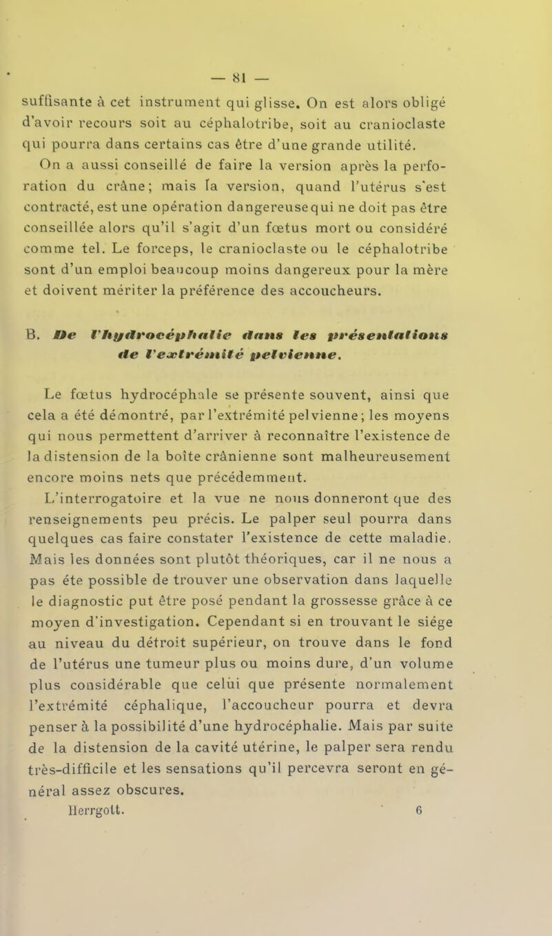 suffisante à cet instrument qui glisse. On est alors obligé d'avoir recours soit au céphalotribe, soit au cranioclaste qui pourra dans certains cas être d'une grande utilité. On a aussi conseillé de faire la version après la perfo- ration du crâne; mais la version, quand l'utérus s'est contracté, est une opération dangereusequi ne doit pas être conseillée alors qu'il s'agit d'un fœtus mort ou considéré comme tel. Le forceps, le cranioclaste ou le céphalotribe sont d'un emploi beaucoup moins dangereux pour la mère et doivent mériter la préférence des accoucheurs. B. Mie rhyutrocéphatie ttans te» présentaiions €te V extrémité pet vienne. Le fœtus hydrocéphale se présente souvent, ainsi que cela a été démontré, par l'extrémité pelvienne ; les moyens qui nous permettent d'arriver à reconnaître l'existence de la distension de la boîte crânienne sont malheureusement encore moins nets que précédemment. L'interrogatoire et la vue ne nous donneront que des renseignements peu précis. Le palper seul pourra dans quelques cas faire constater l'existence de cette maladie. Mais les données sont plutôt théoriques, car il ne nous a pas été possible de trouver une observation dans laquelle le diagnostic put être posé pendant la grossesse grâce à ce moyen d'investigation. Cependant si en trouvant le siège au niveau du détroit supérieur, on trouve dans le fond de l'utérus une tumeur plus ou moins dure, d'un volume plus considérable que celui que présente normalement l'extrémité céphalique, l'accoucheur pourra et devra penser à la possibilité d'une hydrocéphalie. Mais par suite de la distension de la cavité utérine, le palper sera rendu très-difficile et les sensations qu'il percevra seront en gé- néral assez obscures.