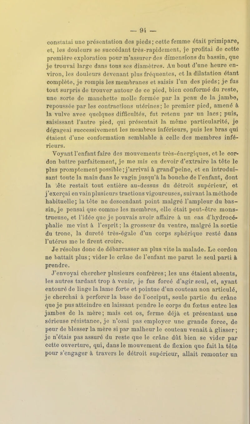 constatai une présentation des pieds; cette femme était primipare, et, les douleurs se succédant très-rapidement, je profitai de cette première exploration pour m'assurer des dimensions du bassin, que je trouvai large dans tous ses diamètres. Au bout d'une heure en- viron, les douleurs devenant plus fréquentes, et la dilatation étant complète, je rompis les membranes et saisis l'un des pieds; je fus tout surpris de trouver autour de ce pied, bien conformé du reste, une sorte de manchette molle formée par la peau de la jambe, repoussée par les contractions utérines; le premier pied, amené à la vulve avec quelques difficultés, fut retenu par un lacs ; puis, saisissant l'autre pied, qui présentait la même particularité, je dégageai successivement les membres inférieurs, puis les bras qui étaient d'une conformation semblable à celle des membres infé- rieurs. Voyant l'enfant faire des mouvements très-énergiques, et le cor- don battre parfaitement, je me mis en devoir d'extraire la tête le plus promptement possible ; j'arrivai à grand'peine, et en introdui- sant toute la main dans le vagin jusqu'à la bouche de l'enfant, dont la ;ête restait tout entière au-dessus du détroit supérieurj et j'exerçai en vain plusieurs tractions vigoureuses, suivant laméthode habituelle; la tête ne descendant point malgré l'ampleur du bas- sinée pensai que comme les membres, elle était peut-être mons- trueuse, et l'idée que je pouvais avoir affaire à un cas d'hydrocé- phalie me vint à l'esprit ; la grosseur du ventre, malgré la sortie du tronc, la dureté très-égale d'un corps sphérique resté dans l'utérus me le firent croire. Je résolus donc de débarrasser au plus vite la malade. Le cordon ne battait plus ; vider le crâne de l'enfant me parut le seul parti à prendre. J'envoyai chercher plusieurs confrères; les uns étaient absents, les autres tardant trop à venir, je fus forcé d'agir seul, et, ayant entouré de linge la lame forte et pointue d'un couteau non articulé, je cherchai à perforer la base de l'occiput, seule partie du crâne que je pus atteindre en laissant pendre le corps du fœtus entre les jambes de la mère; mais cet os, ferme déjà et présentant une sérieuse résistance, je n'osai pas employer une grande force, de peur de blesser la mère si par malheur le couteau venait à glisser; je n'étais pas assuré du reste que le crâne dût bien se vider par cette ouverture, qui, dans le mouvement de flexion que fait la tête pour s'engager à travers le détroit supérieur, allait remonter un