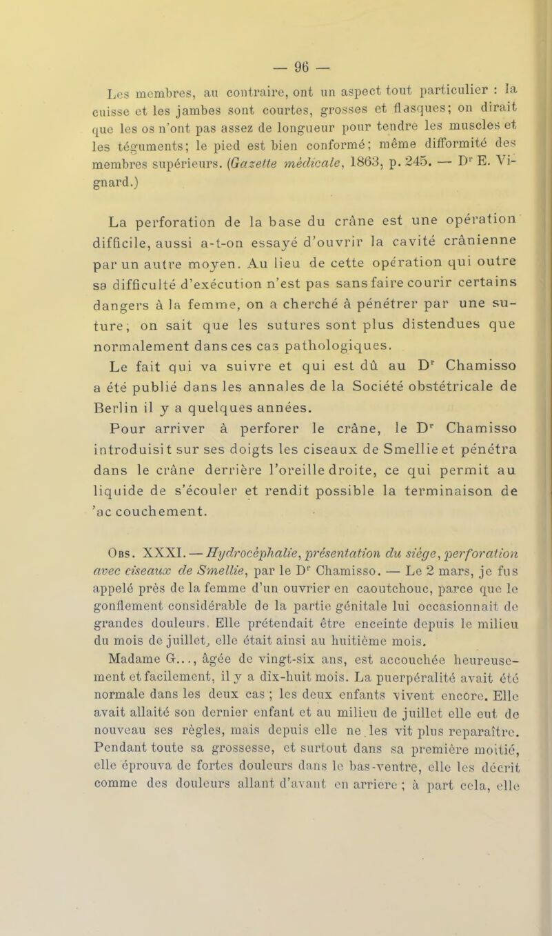 Les membres, au contraire, ont un aspect tout particulier : la cuisse et les jambes sont courtes, grosses et flasques; on dirait que les os n'ont pas assez de longueur pour tendre les muscles et les téguments; le pied est bien conformé; même difformité des membres supérieurs. {Gazette médicale, 1863, p. 245. — Dl* E. Vi- gnard.) La perforation de la base du crâne est une opération difficile, aussi a-t-on essayé d'ouvrir la cavité crânienne par un autre moyen. Au lieu de cette opération qui outre sa difficulté d'exécution n'est pas sans faire courir certains dangers à la femme, on a cherché à pénétrer par une su- ture, on sait que les sutures sont plus distendues que normalement dans ces cas pathologiques. Le fait qui va suivre et qui est dû au Dr Chamisso a été publié dans les annales de la Société obstétricale de Berlin il y a quelques années. Pour arriver à perforer le crâne, le Dr Chamisso introduisit sur ses doigts les ciseaux de Smellieet pénétra dans le crâne derrière l'oreille droite, ce qui permit au liquide de s'écouler et rendit possible la terminaison de 'ac couchement. Obs. XXXI. — Hydrocéphalie, présentation du siège, perforation avec ciseaux de Smellie, par le D1' Chamisso. — Le 2 mars, je fus appelé près de la femme d'un ouvrier en caoutchouc, parce que le gonflement considérable de la partie génitale lui occasionnait de grandes douleurs, Elle prétendait être enceinte depuis le milieu du mois de juillet, elle était ainsi au huitième mois. Madame G..., âgée de vingt-six ans, est accouchée heureuse- ment et facilement, il y a dix-huit mois. La puerpéralité avait été normale dans les deux cas ; les deux enfants vivent encore. Elle avait allaité son dernier enfant et au milieu de juillet elle eut de nouveau ses règles, mais depuis elle ne . les vit plus reparaître. Pendant toute sa grossesse, et surtout dans sa première moitié, elle éprouva de fortes douleurs dans le bas-ventre, elle les décrit comme des douleurs allant d'avant en arrière ; i\ part cela, elle