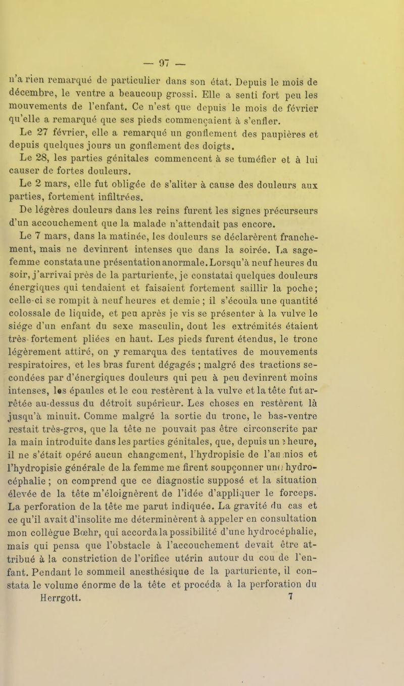 — 07 — n'a rien remarqué de particulier dans son état. Depuis le mois de décembre, le ventre a beaucoup grossi. Elle a senti fort peu les mouvements de l'enfant. Ce n'est que depuis le mois de février qu'elle a remarqué que ses pieds commençaient à s'enfler. Le 27 février, elle a remarqué un gonflement des paupières et depuis quelques jours un gonflement des doigts. Le 28, les parties génitales commencent à se tuméfier et à lui causer de fortes douleurs. Le 2 mars, elle fut obligée de s'aliter à cause des douleurs aux parties, fortement infiltrées. De légères douleurs dans les reins furent les signes précurseurs d'un accouchement que la malade n'attendait pas encore. Le 7 mars, dans la matinée, les douleurs se déclarèrent franche- ment, mais ne devinrent intenses que dans la soirée. La sage- femme constataune présentation anormale. Lorsqu'à neuf heures du soir, j'arrivai près de la parturiente, je constatai quelques douleurs énergiques qui tendaient et faisaient fortement saillir la poche; celle-ci se rompit à neuf heures et demie ; il s'écoula une quantité colossale de liquide, et peu après je vis se présenter à la vulve le siège d'un enfant du sexe masculin, dont les extrémités étaient très fortement pliées en haut. Les pieds furent étendus, le tronc légèrement attiré, on y remarqua des tentatives de mouvements respiratoires, et les bras furent dégagés ; malgré des tractions se- condées par d'énergiques douleurs qui peu à peu devinrent moins intenses, Us épaules et le cou restèrent à la vulve et la tête fut ar- rêtée au-dessus du détroit supérieur. Les choses en restèrent là jusqu'à minuit. Comme malgré la sortie du tronc, le bas-ventre restait très-gros, que la tête ne pouvait pas être circonscrite par la main introduite dans les parties génitales, que, depuis un î heure, il ne s'était opéré aucun changement, l'hydropisie de l'an nios et l'hydropisie générale de la femme me firent soupçonner un<; hydro- céphalie ; on comprend que ce diagnostic supposé et la situation élevée de la tête m'éloignèrent de l'idée d'appliquer le forceps. La perforation de la tête me parut indiquée. La gravité du cas et ce qu'il avait d'insolite me déterminèrent à appeler en consultation mon collègue Boehr, qui accorda la possibilité d'une hydrocéphalie, mais qui pensa que l'obstacle à l'accouchement devait être at- tribué à la constriction de l'orifice utérin autour du cou de l'en- fant. Pendant le sommeil anesthésique de la parturiente, il con- stata le volume énorme de la tête et procéda à la perforation du