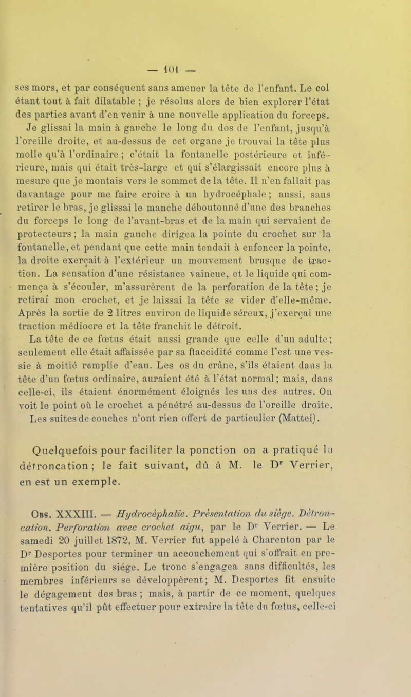 — loi — ses mors, et par conséquent sans amener la tête de l'enfant. Le col étant tout à fait dilatable ; je résolus alors de bien explorer l'état des parties avant d'en venir à une nouvelle application du forceps. Je glissai la main à gauche le long du dos de l'enfant, jusqu'à l'oreille droite, et au-dessus de cet organe je trouvai la tête plus molle qu'à l'ordinaire ; c'était la fontanelle postérieure et infé- rieure, mais qui était très-largo et qui s'élargissait encore plus à mesure que je montais vers le sommet de la tête. Il n'en fallait pas davantage pour me faire croire à un hydrocéphale; aussi, sans retirer le bras, je glissai le manche déboutonné d'une des branches du forceps le long de l'avant-bras et de la main qui servaient de protecteurs; la main gauche dirigea la pointe du crochet sur la fontanelle, et pendant que cette main tendait à enfoncer la pointe, la droite exerçait à l'extérieur un mouvement brusque de trac- tion. La sensation d'une résistance -vaincue, et le liquide qui com- mença à s'écouler, m'assurèrent de la perforation de la tête; je retirai mon crochet, et je laissai la tête se vider d'elle-même. Après la sortie de 2 litres environ de liquide séreux, j'exerçai une traction médiocre et la tête franchit le détroit. La tête de ce fœtus était aussi grande que celle d'un adulte; seulement elle était affaissée par sa flaccidité comme l'est une ves- sie à moitié remplie d'eau. Les os du crâne, s'ils étaient dans la tête d'un fœtus ordinaire, auraient été à l'état normal; mais, dans celle-ci, ils étaient énormément éloignés les uns des autres. On voit le point où le crochet a pénétré au-dessus de l'oreille droite. Les suites de couches n'ont rien offert de particulier (Mattei). Quelquefois pour faciliter la ponction on a pratiqué la détroncation ; le fait suivant, dû à M. le Dr Verrier, en est un exemple. Obs. XXXIII. — Hydrocéphalie. Présentation du siège. Détron - cation. Perforation avec crochet aigu, par le D1' Verrier. — Le samedi 20 juillet 1872, M. Verrier fut appelé à Charenton par le Dr Desportes pour terminer un accouchement qui s'offrait en pre- mière position du siège. Le tronc s'engagea sans difficultés, les membres inférieurs se développèrent; M. Desportes fit ensuite le dégagement des bras ; mais, à partir de ce moment, quelques tentatives qu'il pût effectuer pour extraire la tête du fœtus, celle-ci