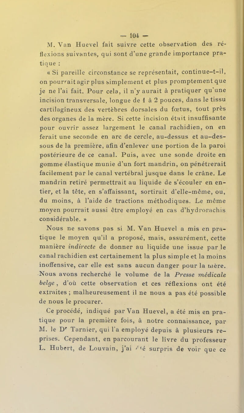 M. Van Huevel fait suivre cette observation des ré- flexions suivantes, qui sont d'une grande importance pra- tique : «Si pareille circonstance se représentait, continue-t-il, on pourrait agir plus simplement et plus promptement que je ne l'ai fait. Pour cela, il n'y aurait à pratiquer qu'une incision transversale, longue de 1 à 2 pouces, dans le tissu cartilagineux des vertèbres dorsales du fœtus, tout près des organes de la mère. Si cette incision était insuffisante pour ouvrir assez largement le canal rachidien, on en ferait une seconde en arc de cercle, au-dessus et au-des- sous de la première, afin d'enlever une portion de la paroi postérieure de ce canal. Puis, avec une sonde droite en gomme élastique munie d'un fort mandrin, on pénétrerait facilement par le canal vertébral jusque dans le crâne. Le mandrin retiré permettrait au liquide de s'écouler en en- tier, et la tête, en s'affaissant, sortirait d'elle-même, ou, du moins, à l'aide de tractions méthodiques. Le même moyen pourrait aussi être employé en cas d'ivydrorachis considérable. » Nous ne savons pas si M. Van Huevel a mis en pra- tique le moyen qu'il a proposé, mais, assurément, cette manière indirecte de donner au liquide une issue par le canal rachidien est certainement la plus simple et la moins inofïensive, car elle est sans aucun danger pour la mère. Nous avons recherché le volume de la Presse médicale belge , d'où cette observation et ces réflexions ont été extraites ; malheureusement il ne nous a pas été possible de nous le procurer. Ce procédé, indiqué par Van Huevel, a été mis en pra- tique pour la première fois, à notre connaissance, par M. le Dr Tarnier, qui l'a employé depuis à plusieurs re- prises. Cependant, en parcourant le livre du professeur L. Hubert, de Louvain, j'ai surpris de voir que ce