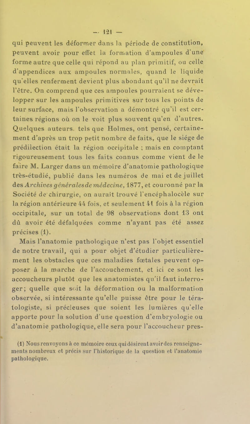 qui peuvent les déformer dans la période de constitution, peuvent avoir pour effet la formation d'ampoules d'une forme autre que celle qui répond au plan primitif, ou celle d'appendices aux ampoules normales, quand le liquide qu'elles renferment devient plus abondant qu'il ne devrait l'être. On comprend que ces ampoules pourraient se déve- lopper sur les ampoules primitives sur tous les points de leur surface, mais l'observation a démontré qu'il est cer- taines régions où on le voit plus souvent qu'en d'autres. Quelques auteurs, tels que Holmes, ont pensé, certaine- ment d'après un trop petit nombre de faits, que le siège de prédilection était la région occipitale ; mais en comptant rigoureusement tous les faits connus comme vient de le faire M. Larger dans un mémoire d'anatomie pathologique très-étudié, publié dans les numéros de mai et de juillet des Archives générales de médecine, 1877, et couronné par la Société de chirurgie, on aurait trouvé l'encéphalocèle sur la région antérieure 44 fois, et seulement 41 fois à la région occipitale, sur un total de 98 observations dont 13 ont dû avoir été défalquées comme n'ayant pas été assez précises (1). Mais l'anatomie pathologique n'est pas l'objet essentiel de notre travail, qui a pour objet d'étudier particulière- ment les obstacles que ces maladies fœtales peuvent op- poser à la marche de l'accouchement, et ici ce sont les accoucheurs plutôt que les anatomistes qu'il faut interro- ger; quelle que soit la déformation ou la malformation observée, si intéressante qu'elle puisse être pour le téra- tologiste, si précieuses que soient les lumières qu'elle apporte pour la solution d'une question d'embryologie ou d'anatomie pathologique, elle sera pour l'accoucheur pres- (1) Nousrenvoyonsà ce mémoire ceux quidésirentavoirdes renseigne- ments nombreux et précis sur l'historique de la question et l'anatomie pathologique.