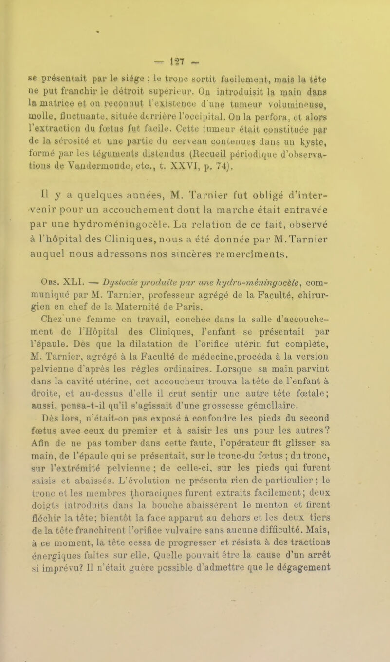 se présentait par le siège ; le tronc .sortit facilement, mais la tête ne put franchir le détroit supérieur. On introduisit la main dan» la matrice et on reconnut l'existence dune tumeur volumineuse, molle, fluctuante, située dtrrière l'occipital. On la perfora, et alors l'extraction du fœtus fut facile. Cette tumeur était constituée par de la sérosité et une partie du cerveau contenues dans un kyste, formé par les téguments distendus (Recueil périodique d'observa- tions de Vandermonde, etc., t. XXVI, p. 74). Il y a quelques années, M. Tarnier fut obligé d'inter- venir pour un accouchement dont la marche était entravée par une hydroméningocèle. La relation de ce fait, observé à l'hôpital des Cliniq ues, nous a été donnée par M. Tarnier auquel nous adressons nos sincères remereîments. Obs. XLI. — Di/stocie produite par une hydro-mèningocèle, com- muniqué par M. Tarnier, professeur agrégé de la Faculté, chirur- gien en chef de la Maternité de Paris. Chez une femme en travail, couchée dans la salle d'accouche- ment de l'Hôpital des Cliniques, l'enfant se présentait par l'épaule. Dès que la dilatation de l'orifice utérin fut complète, M. Tarnier, agrégé à la Faculté de médecine,procéda à la version pelvienne d'après les règles ordinaires. Lorsque sa main parvint dans la cavité utérine, cet accoucheur trouva la tête de l'enfant à droite, et au-dessus d'elle il crut sentir une autre tête fœtale; aussi, pensa-t-il qu'il s'agissait d'une grossesse gémellaire. Dès lors, n'était-on pas exposé à confondre les pieds du second fœtus avec ceux du premier et à saisir les uns pour les autres? Afin de ne pas tomber dans cette faute, l'opérateur fit glisser sa main, de l'épaule qui se présentait, sur le tronc-du fœtus ; du tronc, sur l'extrémité pelvienne ; de celle-ci, sur les pieds qui furent saisis et abaissés. L'évolution ne présenta rien de particulier ; le tronc et les membres thoraciques furent extraits facilement; deux doi.ats introduits clans la bouche abaissèrent le menton et firent fléchir la tête; bientôt la face apparut au dehors et les deux tiers de la tête franchirent l'orifice vulvaire sans aucune difficulté. Mais, à ce moment, la tête cessa de progresser et résista à des tractions énergiques faites sur elle. Quelle pouvait être la cause d'un arrêt ai imprévu? Il n'était guère possible d'admettre que le dégagement