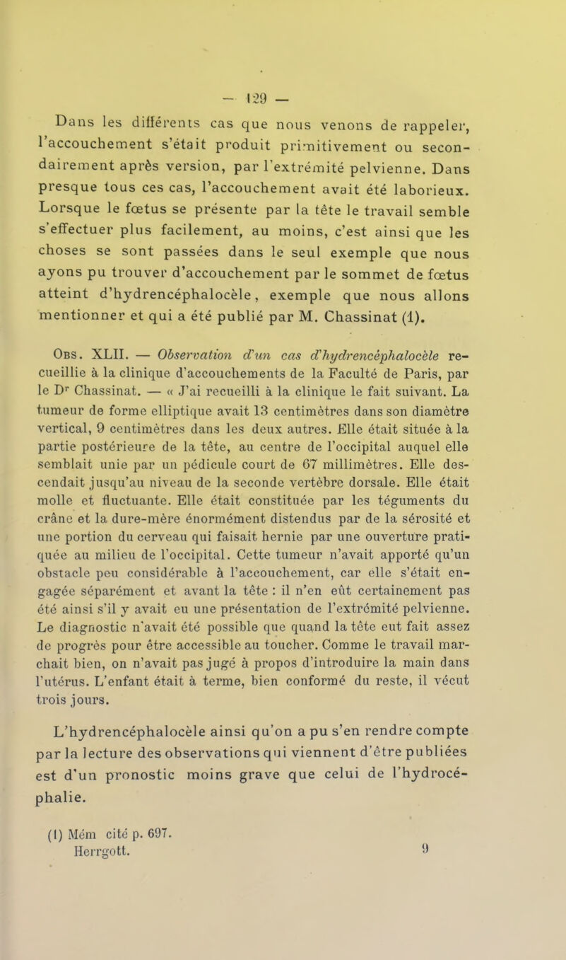 Dans les différents cas que nous venons de rappeler, l'accouchement s'était produit primitivement ou secon- dairement après version, par l'extrémité pelvienne. Dans presque tous ces cas, l'accouchement avait été laborieux. Lorsque le fœtus se présente par la tête le travail semble s'effectuer plus facilement, au moins, c'est ainsi que les choses se sont passées dans le seul exemple que nous ayons pu trouver d'accouchement par le sommet de fœtus atteint d'hydrencéphalocèle, exemple que nous allons mentionner et qui a été publié par M. Chassinat (1). Obs. XLII. — Observation d'un cas d'hydrencéphalocèle re- cueillie à la clinique d'accouchements de la Faculté de Paris, par le Dr Chassinat. — « J'ai recueilli à la clinique le fait suivant. La tumeur de forme elliptique avait 13 centimètres dans son diamètre vertical, 9 centimètres dans les deux autres. Elle était située à la partie postérieure de la tête, au centre de l'occipital auquel elle semblait unie par un pédicule court de 67 millimètres. Elle des- cendait jusqu'au niveau de la seconde vertèbre dorsale. Elle était molle et fluctuante. Elle était constituée par les téguments du crâne et la dure-mère énormément distendus par de la sérosité et une portion du cerveau qui faisait hernie par une ouverture prati- quée au milieu de l'occipital. Cette tumeur n'avait apporté qu'un obstacle peu considérable à l'accouchement, car elle s'était en- gagée séparément et avant la tête : il n'en eût certainement pas été ainsi s'il y avait eu une présentation de l'extrémité pelvienne. Le diagnostic n'avait été possible que quand la tête eut fait assez de progrès pour être accessible au toucher. Comme le travail mar- chait bien, on n'avait pas jugé à propos d'introduire la main dans l'utérus. L'enfant était à terme, bien conformé du reste, il vécut trois jours. L'hydrencéphalocèle ainsi qu'on a pu s'en rendre compte par la lecture des observations qui viennent d'être publiées est d'un pronostic moins grave que celui de l'hydrocé- phalie. (I) Mém cité p. 697. Herrgott.