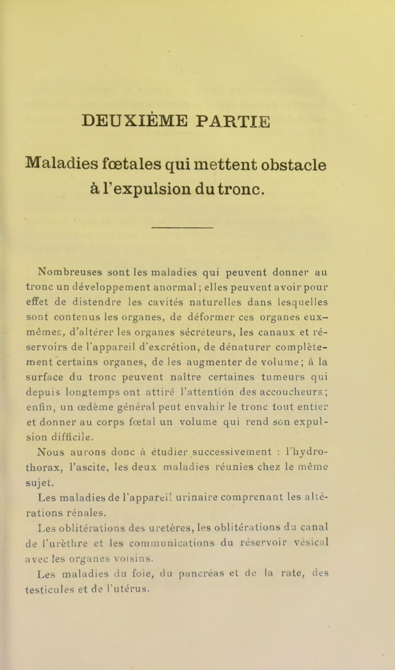 DEUXIÈME PARTIE Maladies fœtales qui mettent obstacle à l'expulsion du tronc. Nombreuses sont les maladies qui peuvent donner au tronc un développement anormal ; elles peuvent a voir pour effet de distendre les cavités naturelles dans lesquelles sont contenus les organes, de déformer ces organes eux- mêmes, d'altérer les organes sécréteurs, les canaux et ré- servoirs de l'appareil d'excrétion, de dénaturer complète- ment certains organes, de les augmenter de volume; à la surface du tronc peuvent naître certaines tumeurs qui depuis longtemps ont attiré l'attention des accoucheurs ; enfin, un œdème général peut envahir le tronc tout entier et donner au corps fœtal un volume qui rend son expul- sion difficile. Nous aurons donc à étudier successivement : l'hydro- thorax, l'ascite, les deux maladies réunies chez le même sujet. Les maladies de l'appareil urinaire comprenant les alté- rations rénales. Les oblitérations des uretères, les oblitérations du canal de Turèthre et les communications du réservoir vésical avec les organes voisins. Les maladies du foie, du pancréas et de la rate, des testicules et de l'utérus.