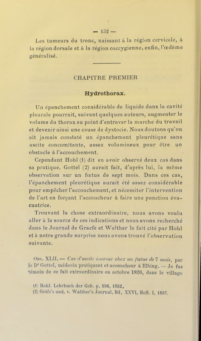 Les tumeurs du tronc, naissant à la région cervicale, à la région dorsale et à la région coccygienne, enfin, l'œdème généralisé. CHAPITRE PREMIER Hydrothorax. Un épanchement considérable de liquide dans la cavité pleurale pourrait, suivant quelques auteurs, augmenter le volume du thorax au point d'entraver la marche du travail et devenir ainsi une cause de dystocie. Nous doutons qu'on ait jamais constaté un épanchement pleurétique sans ascite concomitante, assez volumineux pour être un obstacle à l'accouchement. Cependant Hobl (1) dit en avoir observé deux cas dans sa pratique. Gottel (2) aurait fait, d'après lui, la même observation sur un fœtus de sept mois. Dans ces cas, l'épanchement pleurétique aurait été assez considérable pour empêcher l'accouchement, et nécessiter l'intervention de l'art en forçant l'accoucheur à faire une ponction éva- cuatrice. Trouvant la chose extraordinaire, nous avons voulu aller à la source de ces indications et nous avons recherché dans le Journal de Graefe et Walther le fait cité par Hohl et à notre grande surprise nous avons trouvé l'observation suivante. Obs. XL1I. — Cas tVascite énorme chez un fœtus de 7 mois, par le Dr Gottel, médecin pratiquant et accoucheur à Elbing. — Je fus témoin de ce fait extraordinaire en octobre 1826, dans le village [i] Hohl. Lehrbuch der Geh. p. 556, 1852.