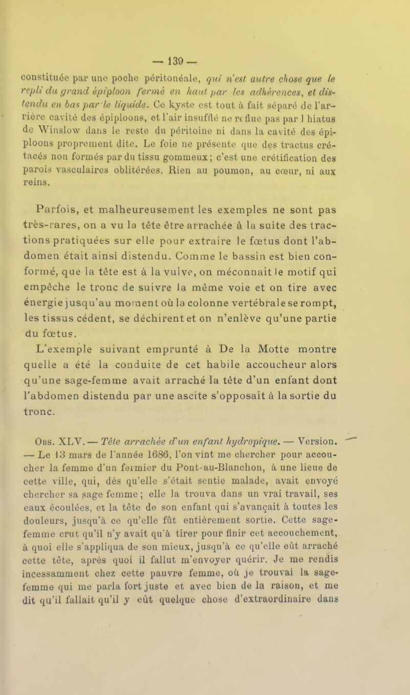 constituée par une poche péritonéale, qui ri est autre chose que le repli du grand êpiploon fermé en haut par tes adhérences, et dis- tendu en bas par le liquide. Ce kyste est tout à fait séparé de l'ar- riére cavité des épiploons, et l'air insufflé ne reflue pas par 1 hiatus de Winslow dans le reste du péritoine ni dans la cavité des épi- ploons proprement dite. Le foie ne présente que des tractus cré- tacés non formés par du tissu gomnieux; c'est une crétification des parois vasculaires oblitérées. Rien au poumon, au cœur, ni aux reins. Parfois, et malheureusement les exemples ne sont pas très-rares, on a vu la tête être arrachée à la suite des trac- tions pratiquées sur elle pour extraire le fœtus dont l'ab- domen était ainsi distendu. Comme le bassin est bien con- formé, que la tête est à la vulve, on méconnait le motif qui empêche le tronc de suivre la même voie et on tire avec énergie jusqu'au moment où la colonne vertébrale se rompt, les tissus cèdent, se déchirent et on n'enlève qu'une partie du fœtus. L'exemple suivant emprunté à De la Motte montre quelle a été la conduite de cet habile accoucheur alors qu'une sage-femme avait arraché la tête d'un enfant dont l'abdomen distendu par une ascite s'opposait à la sortie du tronc. Ohs. XLV. — Tête arrachée d'un enfant hydropique. — Version. — Le 13 mars de l'année 1686, l'on vint me chercher pour accou- cher la femme d'un fermier du Pont-au-Blanchon, à une lieue de cette ville, qui, dès qu'elle s'était sentie malade, avait envoyé chercher sa sage femme; elle la trouva dans un vrai travail, ses eaux écoulées, et la tête de son enfant qui s'avançait à toutes les douleurs, jusqu'à ce qu'elle fût entièrement sortie. Cette sage- femme crut qu'il n'y avait qu'à tirer pour finir cet accouchement, à quoi elle s'appliqua de son mieux, jusqu'à ce qu'elle eût arraché cette tête, après quoi il fallut m'envoyer quérir. Je me rendis incessamment chez cette pauvre femme, où je trouvai la sage- femme qui me parla fort juste et avec bien de la raison, et me dit qu'il fallait qu'il y eût quelque chose d'extraordinaire dans