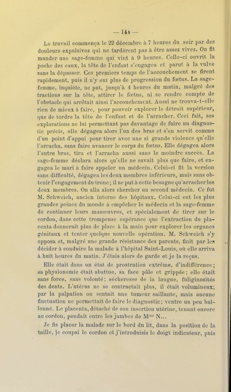 — 14* — Le travail commença le 22 décembre à 7 heures du soir par des douleurs expulsives qui ne tardèrent pas à être assez vives. On fit mander une sage-femme qui vint à 9 heures. Celle-ci ouvrit la poche des eaux, la tête de l'enfant s'engagea et parut à la vulve sans la dépasser. Ces premiers temps de l'accouchement se firent rapidement, puis il n'y eut plus de progression du foetus. La sage- femme, inquiète, ne put, jusqu'à 4 heures du matin, malgré des tractions sur la tête, attirer le fœtus, ni se rendre compte de l'obstacle qui arrêtait ainsi l'accouchement. Aussi ne trouva-t-elle rien de mieux à faire, pour pouvoir explorer le détroit supérieur, que de tordre la tête de l'enfant et de l'arracher. Ceci fait, ses explorations ne lui permettant pas davantage de faire un diagnos- tic précis, elle dégagea alors l'un des bras et s'en servit comme d'un point d'appui pour tirer avec une si grande violence qu'elle l'arracha, sans faire avancer le corps du fœtus. Elle dégagea alors l'autre bras, tira et l'arracha aussi sans le moindre succès. La sage-femme déclara alors qu'elle ne savait plus que faire, et en- gagea le mari à faire appeler un médecin. Celui-ci fit la version sans difficulté, dégagea les deux membres inférieurs, mais sans ob- tenir l'engagement du tronc ; il ne put à cette besogne qu'arracher les deux membres. On alla alors chercher un second médecin. Ce fut M. Schweich, ancien interne des hôpitaux. Celui-ci eut les plus grandes peines du monde à empêcher le médecin et la sage-femme de continuer leurs manœuvres, et spécialement de tirer sur le cordon, dans cette trompeuse espérance que l'extraction du pla- centa donnerait plus de place à la main pour explorer les organes génitaux et tenter quelque nouvelle opération. M. Schweich s'y opposa et, malgré une grande résistance des parents, finit par les décider à conduire la malade à l'hôpital Saint-Louis, où elle arriva à huit heures du matin. J'étais alors de garde et je la reçus. Elle était dans un état de prostration extrême, d'indifférence ; sa physionomie était abattue, sa face pâle et grippée; elle était sans force, sans volonté; sécheresse de la langue, fuliginosités des dents. L'utérus ne se contractait plus, il était volumineux; par la palpalion on sentait une tumeur saillante, mais aucune fluctuation ne permettait de faire le diagnostic ; ventre un peu bal- lonné. Le placenta, détaché de son insertion utérine, tenant encore au cordon, pendait entre les jambes de M1110 N... Je fis placer la malade sur le bord du lit, dans la position de la taille, je coupai le cordon et j'introduisis le doigt indicateur, puis