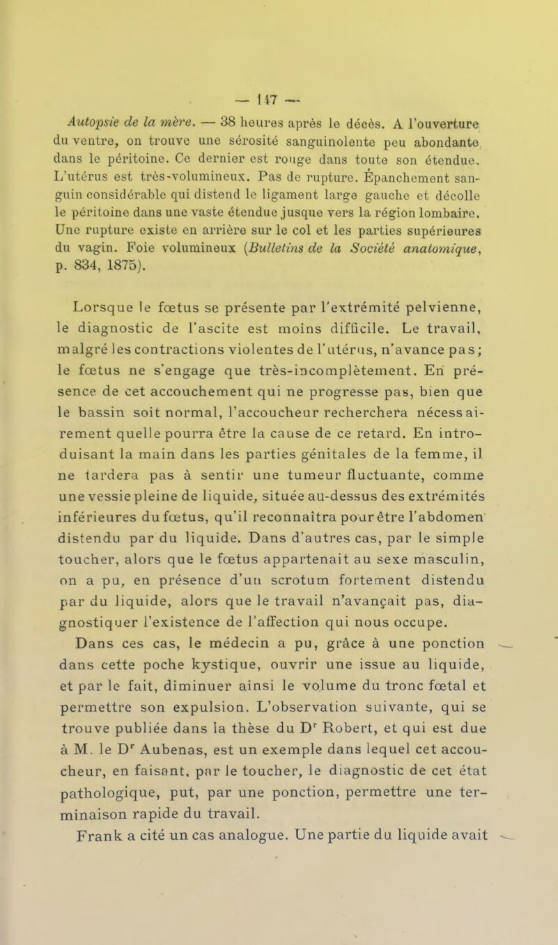 Autopsie de la mère. — 38 heures après le décès. A l'ouverture du ventre, on trouve une sérosité sanguinolente peu abondante dans le péritoine. Ce dernier est rouge dans toute son étendue. L'utérus est très-volumineux. Pas de rupture. Épanchement san- guin considérable qui distend le ligament large gauche et décolle le péritoine dans une vaste étendue jusque vers la région lombaire. Une rupture existe en arrière sur le col et les parties supérieures du vagin. Foie volumineux (Bulletins de la Société anatomique, p. 834, 1875). Lorsque le fœtus se présente par l'extrémité pelvienne, le diagnostic de l'ascite est moins difficile. Le travail, malgré les contractions violentes de l'utérus, n'avance pas; le fœtus ne s'engage que très-incomplètement. En pré- sence de cet accouchement qui ne progresse pas, bien que le bassin soit normal, l'accoucheur recherchera nécessai- rement quelle pourra être la cause de ce retard. En intro- duisant la main dans les parties génitales de la femme, il ne tardera pas à sentir une tumeur fluctuante, comme une vessie pleine de liquide, située au-dessus des extrémités inférieures du fœtus, qu'il reconnaîtra pour être l'abdomen distendu par du liquide. Dans d'autres cas, par le simple toucher, alors que le fœtus appartenait au sexe masculin, on a pu, en présence d'un scrotum fortement distendu par du liquide, alors que le travail n'avançait pas, dia- gnostiquer l'existence de l'affection qui nous occupe. Dans ces cas, le médecin a pu, grâce à une ponction dans cette poche kystique, ouvrir une issue au liquide, et par le fait, diminuer ainsi le volume du tronc fœtal et permettre son expulsion. L'observation suivante, qui se trouve publiée dans la thèse du Dr Robert, et qui est due à M. le Dr Aubenas, est un exemple dans lequel cet accou- cheur, en faisant, par le toucher, le diagnostic de cet état pathologique, put, par une ponction, permettre une ter- minaison rapide du travail. Frank a cité un cas analogue. Une partie du liquide avait